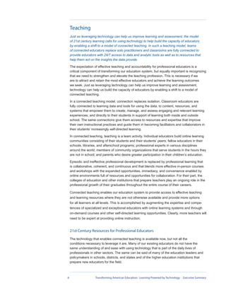 Teaching
    Just as leveraging technology can help us improve learning and assessment, the model
    of 21st century learning calls for using technology to help build the capacity of educators
    by enabling a shift to a model of connected teaching. In such a teaching model, teams
    of connected educators replace solo practitioners and classrooms are fully connected to
    provide educators with 24/7 access to data and analytic tools as well as to resources that
    help them act on the insights the data provide.

    The expectation of effective teaching and accountability for professional educators is a
    critical component of transforming our education system, but equally important is recognizing
    that we need to strengthen and elevate the teaching profession. This is necessary if we
    are to attract and retain the most effective educators and achieve the learning outcomes
    we seek. Just as leveraging technology can help us improve learning and assessment,
    technology can help us build the capacity of educators by enabling a shift to a model of
    connected teaching.

    In a connected teaching model, connection replaces isolation. Classroom educators are
    fully connected to learning data and tools for using the data; to content, resources, and
    systems that empower them to create, manage, and assess engaging and relevant learning
    experiences; and directly to their students in support of learning both inside and outside
    school. The same connections give them access to resources and expertise that improve
    their own instructional practices and guide them in becoming facilitators and collaborators in
    their students’ increasingly self-directed learning.

    In connected teaching, teaching is a team activity. Individual educators build online learning
    communities consisting of their students and their students’ peers; fellow educators in their
    schools, libraries, and afterschool programs; professional experts in various disciplines
    around the world; members of community organizations that serve students in the hours they
    are not in school; and parents who desire greater participation in their children’s education.

    Episodic and ineffective professional development is replaced by professional learning that
    is collaborative, coherent, and continuous and that blends more effective in-person courses
    and workshops with the expanded opportunities, immediacy, and convenience enabled by
    online environments full of resources and opportunities for collaboration. For their part, the
    colleges of education and other institutions that prepare teachers play an ongoing role in the
    professional growth of their graduates throughout the entire course of their careers.

    Connected teaching enables our education system to provide access to effective teaching
    and learning resources where they are not otherwise available and provide more options
    for all learners at all levels. This is accomplished by augmenting the expertise and compe-
    tencies of specialized and exceptional educators with online learning systems and through
    on-demand courses and other self-directed learning opportunities. Clearly, more teachers will
    need to be expert at providing online instruction.


    21st Century Resources for Professional Educators
    The technology that enables connected teaching is available now, but not all the
    conditions necessary to leverage it are. Many of our existing educators do not have the
    same understanding of and ease with using technology that is part of the daily lives of
    professionals in other sectors. The same can be said of many of the education leaders and
    policymakers in schools, districts, and states and of the higher education institutions that
    prepare new educators for the field.



6                     Transforming American Education: Learning Powered by Technology - Executive Summary
 
