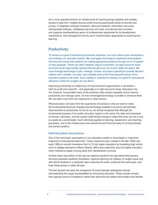 On a more operational level, an infrastructure for learning brings together and enables
    access to data from multiple sources while ensuring appropriate levels of security and
    privacy. It integrates computer hardware, data and networks, information resources,
    interoperable software, middleware services and tools, and devices and connects
    and supports interdisciplinary teams of professionals responsible for its development,
    maintenance, and management and its use in transformative approaches to teaching and
    learning.



    Productivity
    To achieve our goal of transforming American education, we must rethink basic assumptions
    and redesign our education system. We must apply technology to implement personalized
    learning and ensure that students are making appropriate progress through our K-16 system
    so they graduate. These and other initiatives require investment, but tight economic times
    and basic fiscal responsibility demand that we get more out of each dollar we spend. We
    must leverage technology to plan, manage, monitor, and report spending to provide decision-
    makers with a reliable, accurate, and complete view of the financial performance of our
    education system at all levels. Such visibility is essential to meeting our goals for educational
    attainment within the budgets we can afford.

    Improving productivity is a daily focus of most American organizations in all sectors –
    both for-profit and nonprofit – and especially so in tight economic times. Education has
    not, however, incorporated many of the practices other sectors regularly use to improve
    productivity and manage costs, nor has it leveraged technology to enable or enhance them.
    We can learn much from the experience in other sectors.

    What education can learn from the experience of business is that we need to make
    the fundamental structural changes that technology enables if we are to see dramatic
    improvements in productivity. As we do so, we should recognize that although the
    fundamental purpose of our public education system is the same, the roles and processes
    of schools, educators, and the system itself should change to reflect the times we live in and
    our goals as a world leader. Such rethinking applies to learning, assessment, and teaching
    processes, and to the infrastructure and operational and financial sides of running schools
    and school systems.

    Rethinking Basic Assumptions
    One of the most basic assumptions in our education system is time-based or “seat-time”
    measures of educational attainment. These measures were created in the late 1800s and
    early 1900s to smooth transitions from K-12 into higher education by translating high school
    work to college admissions offices (Shedd, 2003) and made their way into higher education
    when institutions began moving away from standardized curricula.

    Another basic assumption is the way we organize students into age-determined groups,
    structure separate academic disciplines, organize learning into classes of roughly equal size
    with all the students in a particular class receiving the same content at the same pace, and
    keep these groups in place all year.

    The last decade has seen the emergence of some radically redesigned schools,
    demonstrating the range of possibilities for structuring education. These include schools
    that organize around competence rather than seat time and others that enable more flexible




8                     Transforming American Education: Learning Powered by Technology - Executive Summary
 