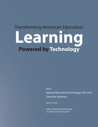 Transforming American Education:

Learning
 Powered by Technology




              DRAFT

              National Educational Technology Plan 2010
              Executive Summary

              March 5, 2010


              Office of Educational Technology
              U.S. Department of Education
 
