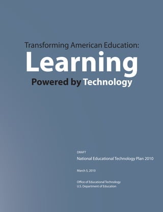Transforming American Education:

Learning
 Powered by Technology




              DRAFT

              National Educational Technology Plan 2010

              March 5, 2010


              Office of Educational Technology
              U.S. Department of Education
 