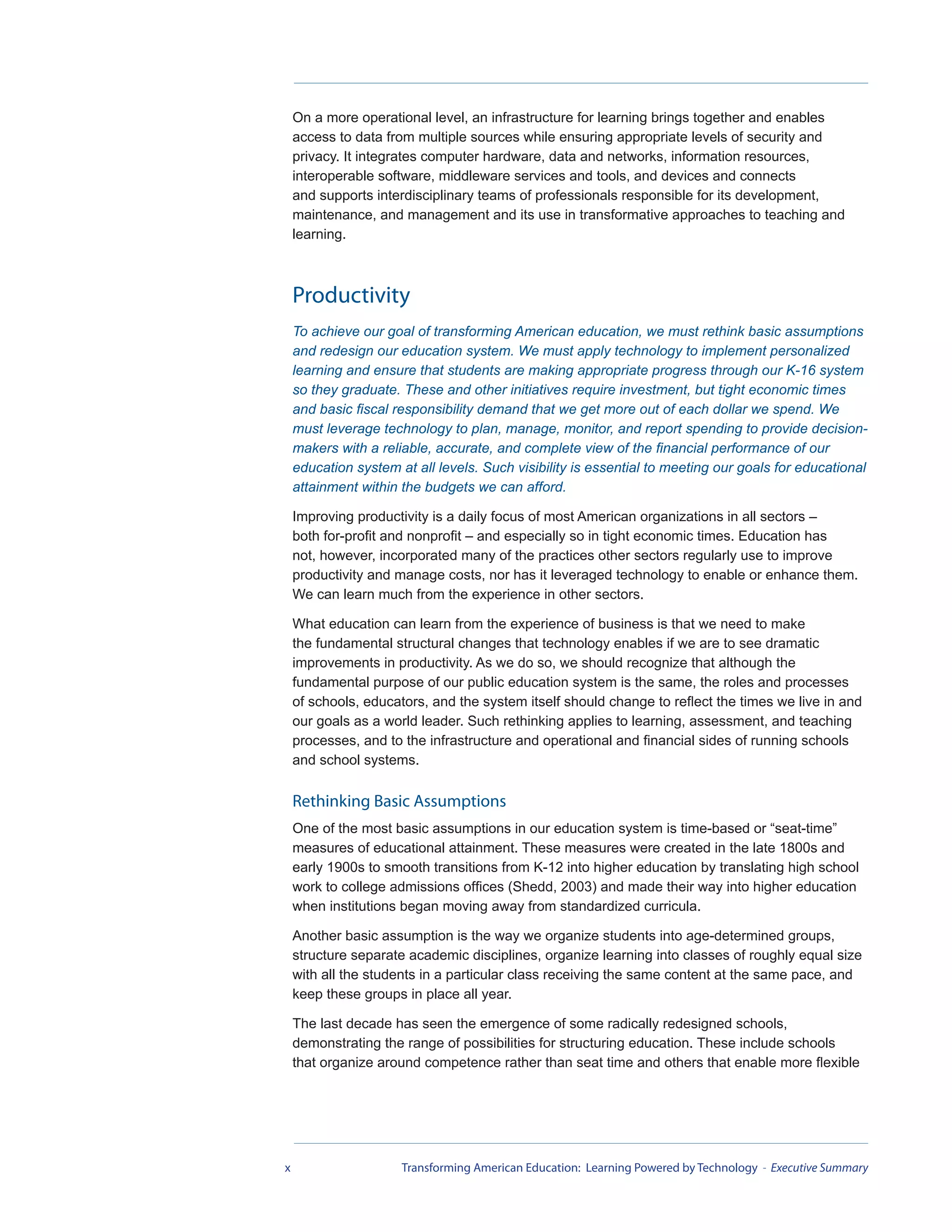On a more operational level, an infrastructure for learning brings together and enables
    access to data from multiple sources while ensuring appropriate levels of security and
    privacy. It integrates computer hardware, data and networks, information resources,
    interoperable software, middleware services and tools, and devices and connects
    and supports interdisciplinary teams of professionals responsible for its development,
    maintenance, and management and its use in transformative approaches to teaching and
    learning.



    Productivity
    To achieve our goal of transforming American education, we must rethink basic assumptions
    and redesign our education system. We must apply technology to implement personalized
    learning and ensure that students are making appropriate progress through our K-16 system
    so they graduate. These and other initiatives require investment, but tight economic times
    and basic fiscal responsibility demand that we get more out of each dollar we spend. We
    must leverage technology to plan, manage, monitor, and report spending to provide decision-
    makers with a reliable, accurate, and complete view of the financial performance of our
    education system at all levels. Such visibility is essential to meeting our goals for educational
    attainment within the budgets we can afford.

    Improving productivity is a daily focus of most American organizations in all sectors –
    both for-profit and nonprofit – and especially so in tight economic times. Education has
    not, however, incorporated many of the practices other sectors regularly use to improve
    productivity and manage costs, nor has it leveraged technology to enable or enhance them.
    We can learn much from the experience in other sectors.

    What education can learn from the experience of business is that we need to make
    the fundamental structural changes that technology enables if we are to see dramatic
    improvements in productivity. As we do so, we should recognize that although the
    fundamental purpose of our public education system is the same, the roles and processes
    of schools, educators, and the system itself should change to reflect the times we live in and
    our goals as a world leader. Such rethinking applies to learning, assessment, and teaching
    processes, and to the infrastructure and operational and financial sides of running schools
    and school systems.

    Rethinking Basic Assumptions
    One of the most basic assumptions in our education system is time-based or “seat-time”
    measures of educational attainment. These measures were created in the late 1800s and
    early 1900s to smooth transitions from K-12 into higher education by translating high school
    work to college admissions offices (Shedd, 2003) and made their way into higher education
    when institutions began moving away from standardized curricula.

    Another basic assumption is the way we organize students into age-determined groups,
    structure separate academic disciplines, organize learning into classes of roughly equal size
    with all the students in a particular class receiving the same content at the same pace, and
    keep these groups in place all year.

    The last decade has seen the emergence of some radically redesigned schools,
    demonstrating the range of possibilities for structuring education. These include schools
    that organize around competence rather than seat time and others that enable more flexible




x                     Transforming American Education: Learning Powered by Technology - Executive Summary
 