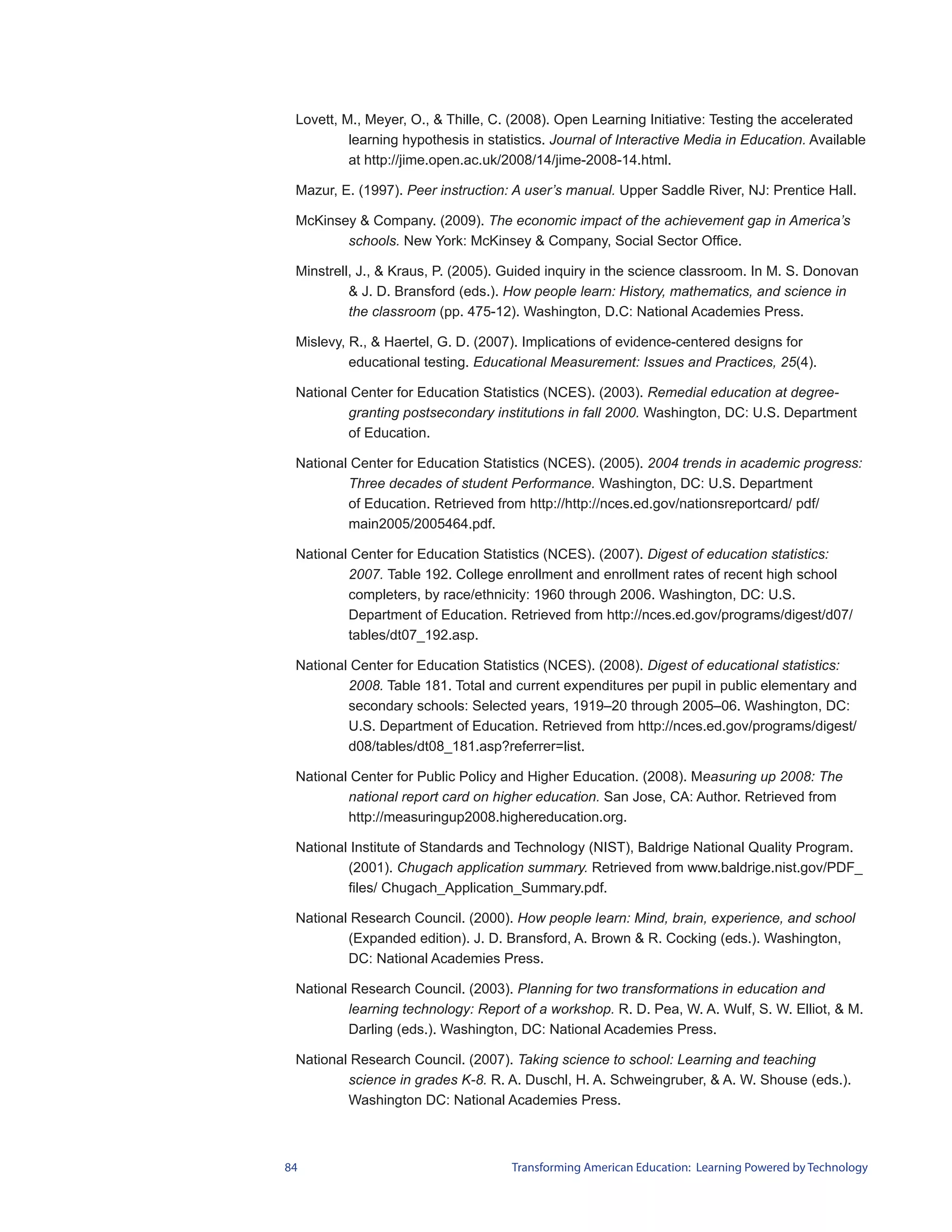 Lovett, M., Meyer, O., & Thille, C. (2008). Open Learning Initiative: Testing the accelerated
          learning hypothesis in statistics. Journal of Interactive Media in Education. Available
          at http://jime.open.ac.uk/2008/14/jime-2008-14.html.

 Mazur, E. (1997). Peer instruction: A user’s manual. Upper Saddle River, NJ: Prentice Hall.

 McKinsey & Company. (2009). The economic impact of the achievement gap in America’s
        schools. New York: McKinsey & Company, Social Sector Office.

 Minstrell, J., & Kraus, P. (2005). Guided inquiry in the science classroom. In M. S. Donovan
          & J. D. Bransford (eds.). How people learn: History, mathematics, and science in
          the classroom (pp. 475-12). Washington, D.C: National Academies Press.

 Mislevy, R., & Haertel, G. D. (2007). Implications of evidence-centered designs for
          educational testing. Educational Measurement: Issues and Practices, 25(4).

 National Center for Education Statistics (NCES). (2003). Remedial education at degree-
         granting postsecondary institutions in fall 2000. Washington, DC: U.S. Department
         of Education.

 National Center for Education Statistics (NCES). (2005). 2004 trends in academic progress:
         Three decades of student Performance. Washington, DC: U.S. Department
         of Education. Retrieved from http://http://nces.ed.gov/nationsreportcard/ pdf/
         main2005/2005464.pdf.

 National Center for Education Statistics (NCES). (2007). Digest of education statistics:
         2007. Table 192. College enrollment and enrollment rates of recent high school
         completers, by race/ethnicity: 1960 through 2006. Washington, DC: U.S.
         Department of Education. Retrieved from http://nces.ed.gov/programs/digest/d07/
         tables/dt07_192.asp.

 National Center for Education Statistics (NCES). (2008). Digest of educational statistics:
         2008. Table 181. Total and current expenditures per pupil in public elementary and
         secondary schools: Selected years, 1919–20 through 2005–06. Washington, DC:
         U.S. Department of Education. Retrieved from http://nces.ed.gov/programs/digest/
         d08/tables/dt08_181.asp?referrer=list.

 National Center for Public Policy and Higher Education. (2008). Measuring up 2008: The
         national report card on higher education. San Jose, CA: Author. Retrieved from
         http://measuringup2008.highereducation.org.

 National Institute of Standards and Technology (NIST), Baldrige National Quality Program.
         (2001). Chugach application summary. Retrieved from www.baldrige.nist.gov/PDF_
         files/ Chugach_Application_Summary.pdf.

 National Research Council. (2000). How people learn: Mind, brain, experience, and school
         (Expanded edition). J. D. Bransford, A. Brown & R. Cocking (eds.). Washington,
         DC: National Academies Press.

 National Research Council. (2003). Planning for two transformations in education and
         learning technology: Report of a workshop. R. D. Pea, W. A. Wulf, S. W. Elliot, & M.
         Darling (eds.). Washington, DC: National Academies Press.

 National Research Council. (2007). Taking science to school: Learning and teaching
         science in grades K-8. R. A. Duschl, H. A. Schweingruber, & A. W. Shouse (eds.).
         Washington DC: National Academies Press.



84                                   Transforming American Education: Learning Powered by Technology
 