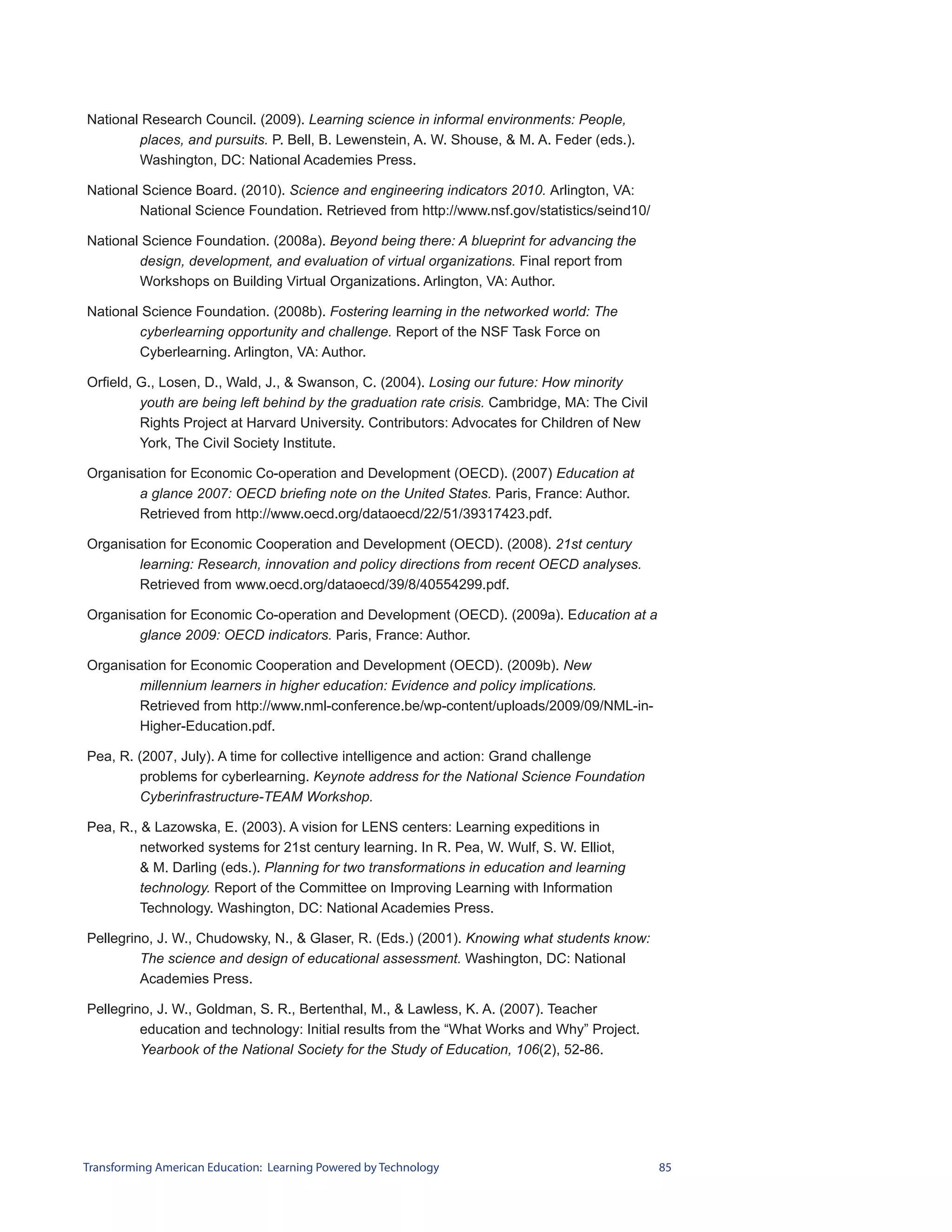 National Research Council. (2009). Learning science in informal environments: People,
        places, and pursuits. P. Bell, B. Lewenstein, A. W. Shouse, & M. A. Feder (eds.).
        Washington, DC: National Academies Press.

National Science Board. (2010). Science and engineering indicators 2010. Arlington, VA:
        National Science Foundation. Retrieved from http://www.nsf.gov/statistics/seind10/

National Science Foundation. (2008a). Beyond being there: A blueprint for advancing the
        design, development, and evaluation of virtual organizations. Final report from
        Workshops on Building Virtual Organizations. Arlington, VA: Author.

National Science Foundation. (2008b). Fostering learning in the networked world: The
        cyberlearning opportunity and challenge. Report of the NSF Task Force on
        Cyberlearning. Arlington, VA: Author.

Orfield, G., Losen, D., Wald, J., & Swanson, C. (2004). Losing our future: How minority
         youth are being left behind by the graduation rate crisis. Cambridge, MA: The Civil
         Rights Project at Harvard University. Contributors: Advocates for Children of New
         York, The Civil Society Institute.

Organisation for Economic Co-operation and Development (OECD). (2007) Education at
       a glance 2007: OECD briefing note on the United States. Paris, France: Author.
       Retrieved from http://www.oecd.org/dataoecd/22/51/39317423.pdf.

Organisation for Economic Cooperation and Development (OECD). (2008). 21st century
       learning: Research, innovation and policy directions from recent OECD analyses.
       Retrieved from www.oecd.org/dataoecd/39/8/40554299.pdf.

Organisation for Economic Co-operation and Development (OECD). (2009a). Education at a
       glance 2009: OECD indicators. Paris, France: Author.

Organisation for Economic Cooperation and Development (OECD). (2009b). New
       millennium learners in higher education: Evidence and policy implications.
       Retrieved from http://www.nml-conference.be/wp-content/uploads/2009/09/NML-in-
       Higher-Education.pdf.

Pea, R. (2007, July). A time for collective intelligence and action: Grand challenge
        problems for cyberlearning. Keynote address for the National Science Foundation
        Cyberinfrastructure-TEAM Workshop.

Pea, R., & Lazowska, E. (2003). A vision for LENS centers: Learning expeditions in
         networked systems for 21st century learning. In R. Pea, W. Wulf, S. W. Elliot,
         & M. Darling (eds.). Planning for two transformations in education and learning
         technology. Report of the Committee on Improving Learning with Information
         Technology. Washington, DC: National Academies Press.

Pellegrino, J. W., Chudowsky, N., & Glaser, R. (Eds.) (2001). Knowing what students know:
         The science and design of educational assessment. Washington, DC: National
         Academies Press.

Pellegrino, J. W., Goldman, S. R., Bertenthal, M., & Lawless, K. A. (2007). Teacher
         education and technology: Initial results from the “What Works and Why” Project.
         Yearbook of the National Society for the Study of Education, 106(2), 52-86.




Transforming American Education: Learning Powered by Technology                                85
 