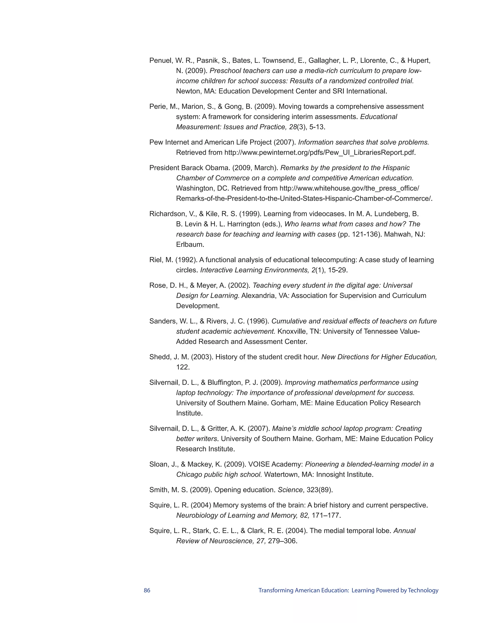 Penuel, W. R., Pasnik, S., Bates, L. Townsend, E., Gallagher, L. P., Llorente, C., & Hupert,
         N. (2009). Preschool teachers can use a media-rich curriculum to prepare low-
         income children for school success: Results of a randomized controlled trial.
         Newton, MA: Education Development Center and SRI International.

 Perie, M., Marion, S., & Gong, B. (2009). Moving towards a comprehensive assessment
         system: A framework for considering interim assessments. Educational
         Measurement: Issues and Practice, 28(3), 5-13.

 Pew Internet and American Life Project (2007). Information searches that solve problems.
         Retrieved from http://www.pewinternet.org/pdfs/Pew_UI_LibrariesReport.pdf.

 President Barack Obama. (2009, March). Remarks by the president to the Hispanic
         Chamber of Commerce on a complete and competitive American education.
         Washington, DC. Retrieved from http://www.whitehouse.gov/the_press_office/
         Remarks-of-the-President-to-the-United-States-Hispanic-Chamber-of-Commerce/.

 Richardson, V., & Kile, R. S. (1999). Learning from videocases. In M. A. Lundeberg, B.
         B. Levin & H. L. Harrington (eds.), Who learns what from cases and how? The
         research base for teaching and learning with cases (pp. 121-136). Mahwah, NJ:
         Erlbaum.

 Riel, M. (1992). A functional analysis of educational telecomputing: A case study of learning
          circles. Interactive Learning Environments, 2(1), 15-29.

 Rose, D. H., & Meyer, A. (2002). Teaching every student in the digital age: Universal
         Design for Learning. Alexandria, VA: Association for Supervision and Curriculum
         Development.

 Sanders, W. L., & Rivers, J. C. (1996). Cumulative and residual effects of teachers on future
        student academic achievement. Knoxville, TN: University of Tennessee Value-
        Added Research and Assessment Center.

 Shedd, J. M. (2003). History of the student credit hour. New Directions for Higher Education,
         122.

 Silvernail, D. L., & Bluffington, P. J. (2009). Improving mathematics performance using
          laptop technology: The importance of professional development for success.
          University of Southern Maine. Gorham, ME: Maine Education Policy Research
          Institute.

 Silvernail, D. L., & Gritter, A. K. (2007). Maine’s middle school laptop program: Creating
          better writers. University of Southern Maine. Gorham, ME: Maine Education Policy
          Research Institute.

 Sloan, J., & Mackey, K. (2009). VOISE Academy: Pioneering a blended-learning model in a
          Chicago public high school. Watertown, MA: Innosight Institute.

 Smith, M. S. (2009). Opening education. Science, 323(89).

 Squire, L. R. (2004) Memory systems of the brain: A brief history and current perspective.
          Neurobiology of Learning and Memory, 82, 171–177.

 Squire, L. R., Stark, C. E. L., & Clark, R. E. (2004). The medial temporal lobe. Annual
          Review of Neuroscience, 27, 279–306.




86                                  Transforming American Education: Learning Powered by Technology
 