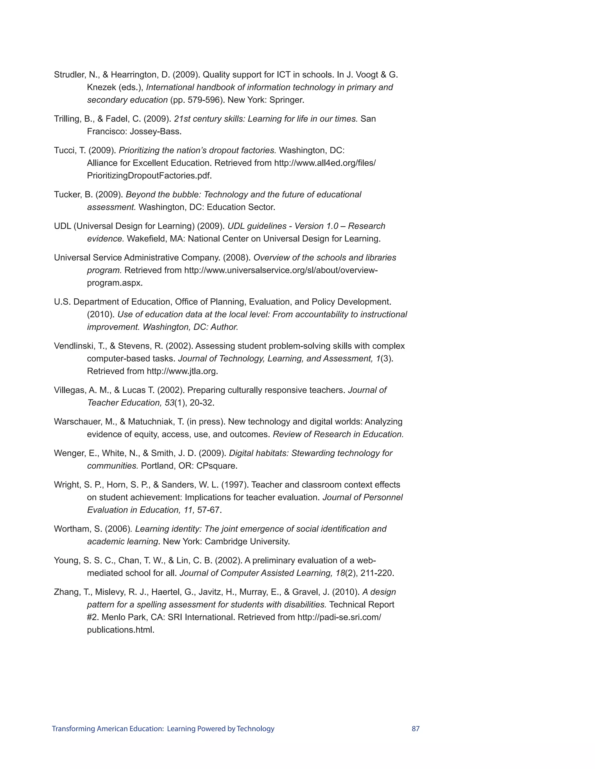 Strudler, N., & Hearrington, D. (2009). Quality support for ICT in schools. In J. Voogt & G.
         Knezek (eds.), International handbook of information technology in primary and
         secondary education (pp. 579-596). New York: Springer.

Trilling, B., & Fadel, C. (2009). 21st century skills: Learning for life in our times. San
          Francisco: Jossey-Bass.

Tucci, T. (2009). Prioritizing the nation’s dropout factories. Washington, DC:
         Alliance for Excellent Education. Retrieved from http://www.all4ed.org/files/
         PrioritizingDropoutFactories.pdf.

Tucker, B. (2009). Beyond the bubble: Technology and the future of educational
        assessment. Washington, DC: Education Sector.

UDL (Universal Design for Learning) (2009). UDL guidelines - Version 1.0 – Research
       evidence. Wakefield, MA: National Center on Universal Design for Learning.

Universal Service Administrative Company. (2008). Overview of the schools and libraries
        program. Retrieved from http://www.universalservice.org/sl/about/overview-
        program.aspx.

U.S. Department of Education, Office of Planning, Evaluation, and Policy Development.
       (2010). Use of education data at the local level: From accountability to instructional
       improvement. Washington, DC: Author.

Vendlinski, T., & Stevens, R. (2002). Assessing student problem-solving skills with complex
        computer-based tasks. Journal of Technology, Learning, and Assessment, 1(3).
        Retrieved from http://www.jtla.org.

Villegas, A. M., & Lucas T. (2002). Preparing culturally responsive teachers. Journal of
         Teacher Education, 53(1), 20-32.

Warschauer, M., & Matuchniak, T. (in press). New technology and digital worlds: Analyzing
       evidence of equity, access, use, and outcomes. Review of Research in Education.

Wenger, E., White, N., & Smith, J. D. (2009). Digital habitats: Stewarding technology for
       communities. Portland, OR: CPsquare.

Wright, S. P., Horn, S. P., & Sanders, W. L. (1997). Teacher and classroom context effects
         on student achievement: Implications for teacher evaluation. Journal of Personnel
         Evaluation in Education, 11, 57-67.

Wortham, S. (2006). Learning identity: The joint emergence of social identification and
       academic learning. New York: Cambridge University.

Young, S. S. C., Chan, T. W., & Lin, C. B. (2002). A preliminary evaluation of a web-
        mediated school for all. Journal of Computer Assisted Learning, 18(2), 211-220.

Zhang, T., Mislevy, R. J., Haertel, G., Javitz, H., Murray, E., & Gravel, J. (2010). A design
        pattern for a spelling assessment for students with disabilities. Technical Report
        #2. Menlo Park, CA: SRI International. Retrieved from http://padi-se.sri.com/
        publications.html.




Transforming American Education: Learning Powered by Technology                                 87
 