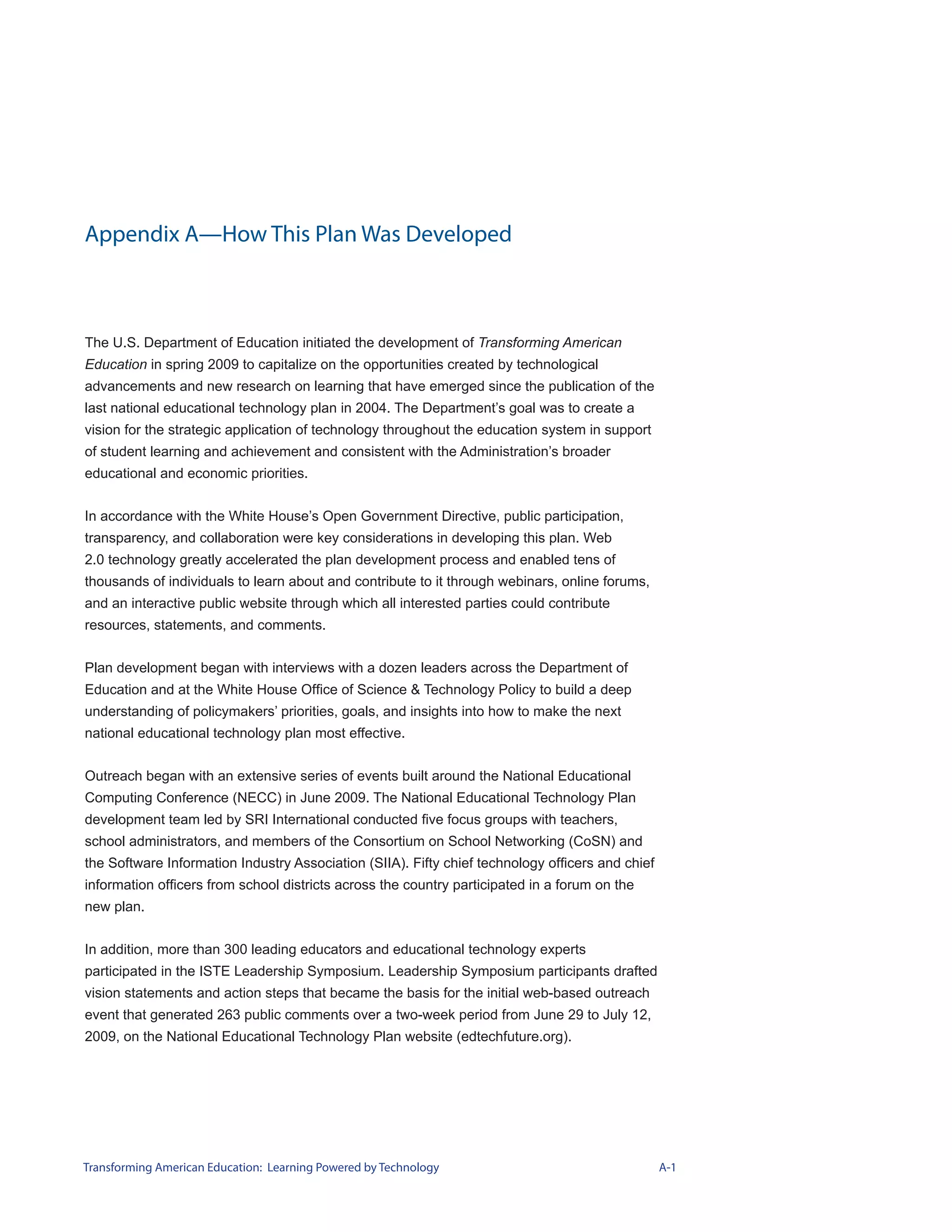 Appendix A—How This Plan Was Developed



The U.S. Department of Education initiated the development of Transforming American
Education in spring 2009 to capitalize on the opportunities created by technological
advancements and new research on learning that have emerged since the publication of the
last national educational technology plan in 2004. The Department’s goal was to create a
vision for the strategic application of technology throughout the education system in support
of student learning and achievement and consistent with the Administration’s broader
educational and economic priorities.


In accordance with the White House’s Open Government Directive, public participation,
transparency, and collaboration were key considerations in developing this plan. Web
2.0 technology greatly accelerated the plan development process and enabled tens of
thousands of individuals to learn about and contribute to it through webinars, online forums,
and an interactive public website through which all interested parties could contribute
resources, statements, and comments.


Plan development began with interviews with a dozen leaders across the Department of
Education and at the White House Office of Science & Technology Policy to build a deep
understanding of policymakers’ priorities, goals, and insights into how to make the next
national educational technology plan most effective.


Outreach began with an extensive series of events built around the National Educational
Computing Conference (NECC) in June 2009. The National Educational Technology Plan
development team led by SRI International conducted five focus groups with teachers,
school administrators, and members of the Consortium on School Networking (CoSN) and
the Software Information Industry Association (SIIA). Fifty chief technology officers and chief
information officers from school districts across the country participated in a forum on the
new plan.


In addition, more than 300 leading educators and educational technology experts
participated in the ISTE Leadership Symposium. Leadership Symposium participants drafted
vision statements and action steps that became the basis for the initial web-based outreach
event that generated 263 public comments over a two-week period from June 29 to July 12,
2009, on the National Educational Technology Plan website (edtechfuture.org).




Transforming American Education: Learning Powered by Technology                                   A-1
 