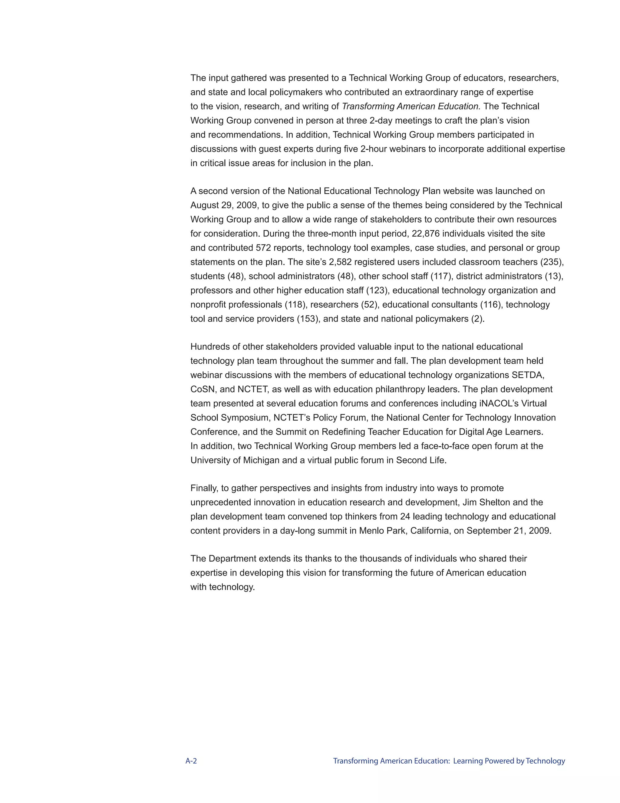 The input gathered was presented to a Technical Working Group of educators, researchers,
 and state and local policymakers who contributed an extraordinary range of expertise
 to the vision, research, and writing of Transforming American Education. The Technical
 Working Group convened in person at three 2-day meetings to craft the plan’s vision
 and recommendations. In addition, Technical Working Group members participated in
 discussions with guest experts during five 2-hour webinars to incorporate additional expertise
 in critical issue areas for inclusion in the plan.


 A second version of the National Educational Technology Plan website was launched on
 August 29, 2009, to give the public a sense of the themes being considered by the Technical
 Working Group and to allow a wide range of stakeholders to contribute their own resources
 for consideration. During the three-month input period, 22,876 individuals visited the site
 and contributed 572 reports, technology tool examples, case studies, and personal or group
 statements on the plan. The site’s 2,582 registered users included classroom teachers (235),
 students (48), school administrators (48), other school staff (117), district administrators (13),
 professors and other higher education staff (123), educational technology organization and
 nonprofit professionals (118), researchers (52), educational consultants (116), technology
 tool and service providers (153), and state and national policymakers (2).


 Hundreds of other stakeholders provided valuable input to the national educational
 technology plan team throughout the summer and fall. The plan development team held
 webinar discussions with the members of educational technology organizations SETDA,
 CoSN, and NCTET, as well as with education philanthropy leaders. The plan development
 team presented at several education forums and conferences including iNACOL’s Virtual
 School Symposium, NCTET’s Policy Forum, the National Center for Technology Innovation
 Conference, and the Summit on Redefining Teacher Education for Digital Age Learners.
 In addition, two Technical Working Group members led a face-to-face open forum at the
 University of Michigan and a virtual public forum in Second Life.


 Finally, to gather perspectives and insights from industry into ways to promote
 unprecedented innovation in education research and development, Jim Shelton and the
 plan development team convened top thinkers from 24 leading technology and educational
 content providers in a day-long summit in Menlo Park, California, on September 21, 2009.


 The Department extends its thanks to the thousands of individuals who shared their
 expertise in developing this vision for transforming the future of American education
 with technology.




A-2                                     Transforming American Education: Learning Powered by Technology
 
