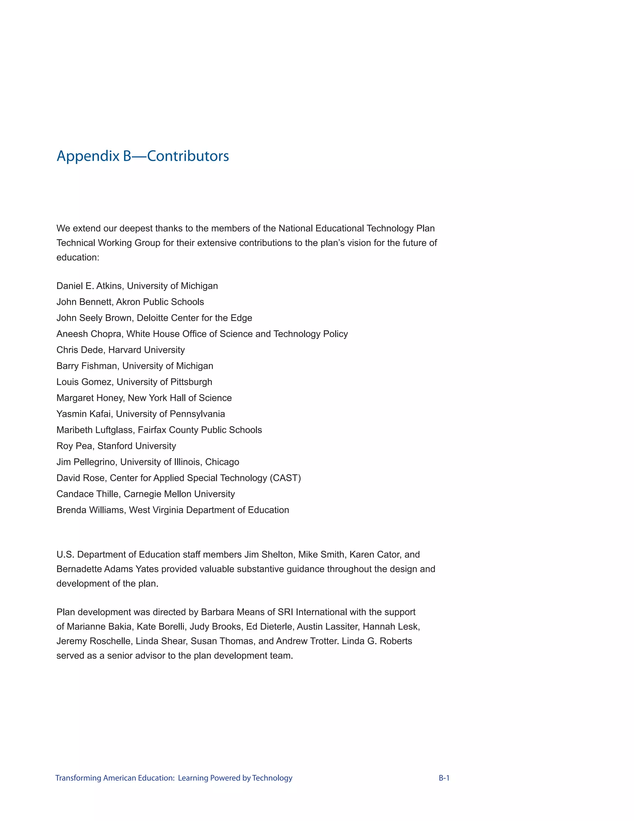 Appendix B—Contributors



We extend our deepest thanks to the members of the National Educational Technology Plan
Technical Working Group for their extensive contributions to the plan’s vision for the future of
education:


Daniel E. Atkins, University of Michigan
John Bennett, Akron Public Schools
John Seely Brown, Deloitte Center for the Edge
Aneesh Chopra, White House Office of Science and Technology Policy
Chris Dede, Harvard University
Barry Fishman, University of Michigan
Louis Gomez, University of Pittsburgh
Margaret Honey, New York Hall of Science
Yasmin Kafai, University of Pennsylvania
Maribeth Luftglass, Fairfax County Public Schools
Roy Pea, Stanford University
Jim Pellegrino, University of Illinois, Chicago
David Rose, Center for Applied Special Technology (CAST)
Candace Thille, Carnegie Mellon University
Brenda Williams, West Virginia Department of Education



U.S. Department of Education staff members Jim Shelton, Mike Smith, Karen Cator, and
Bernadette Adams Yates provided valuable substantive guidance throughout the design and
development of the plan.


Plan development was directed by Barbara Means of SRI International with the support
of Marianne Bakia, Kate Borelli, Judy Brooks, Ed Dieterle, Austin Lassiter, Hannah Lesk,
Jeremy Roschelle, Linda Shear, Susan Thomas, and Andrew Trotter. Linda G. Roberts
served as a senior advisor to the plan development team.




Transforming American Education: Learning Powered by Technology                                    B-1
 