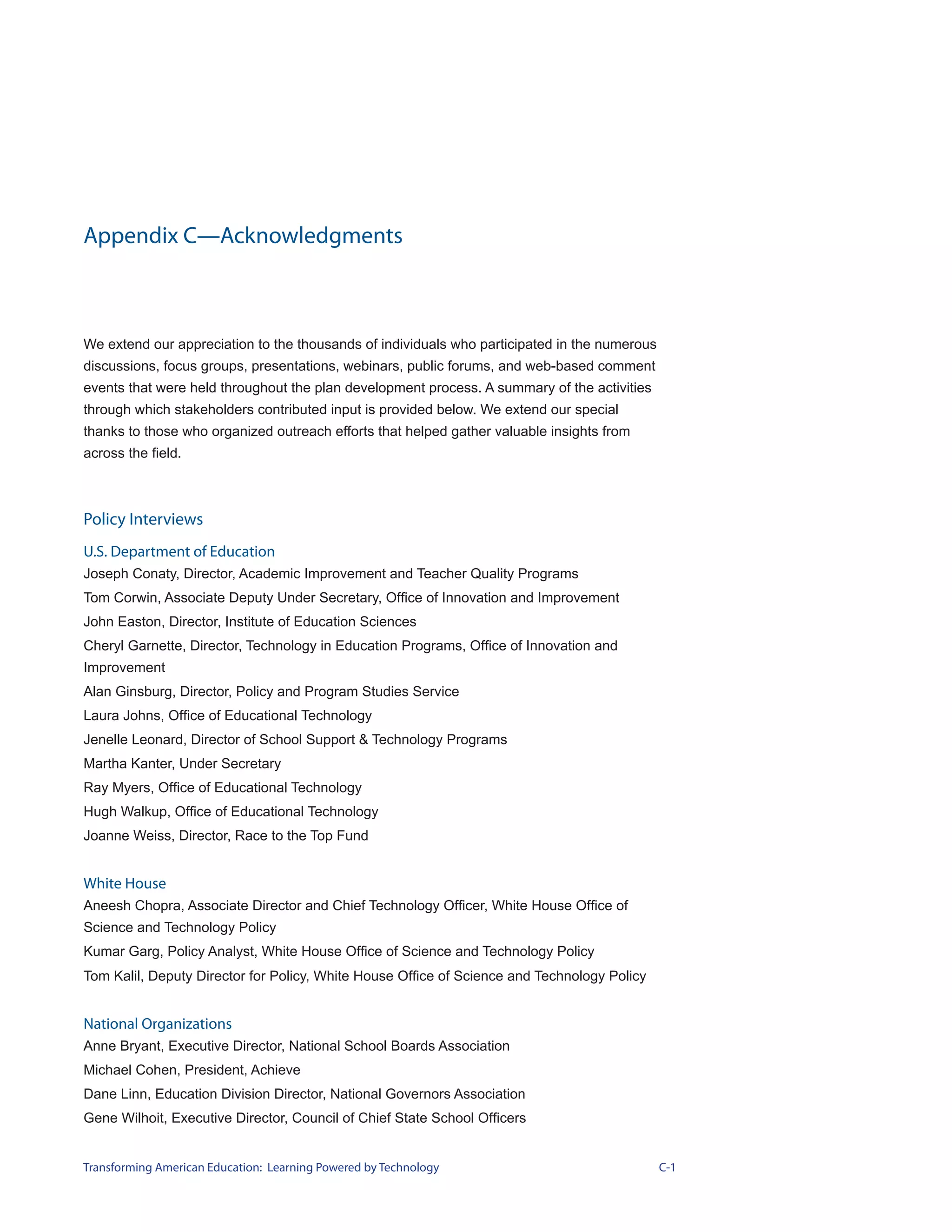 Appendix C—Acknowledgments



We extend our appreciation to the thousands of individuals who participated in the numerous
discussions, focus groups, presentations, webinars, public forums, and web-based comment
events that were held throughout the plan development process. A summary of the activities
through which stakeholders contributed input is provided below. We extend our special
thanks to those who organized outreach efforts that helped gather valuable insights from
across the field.



Policy Interviews
U.S. Department of Education
Joseph Conaty, Director, Academic Improvement and Teacher Quality Programs
Tom Corwin, Associate Deputy Under Secretary, Office of Innovation and Improvement
John Easton, Director, Institute of Education Sciences
Cheryl Garnette, Director, Technology in Education Programs, Office of Innovation and
Improvement
Alan Ginsburg, Director, Policy and Program Studies Service
Laura Johns, Office of Educational Technology
Jenelle Leonard, Director of School Support & Technology Programs
Martha Kanter, Under Secretary
Ray Myers, Office of Educational Technology
Hugh Walkup, Office of Educational Technology
Joanne Weiss, Director, Race to the Top Fund


White House
Aneesh Chopra, Associate Director and Chief Technology Officer, White House Office of
Science and Technology Policy
Kumar Garg, Policy Analyst, White House Office of Science and Technology Policy
Tom Kalil, Deputy Director for Policy, White House Office of Science and Technology Policy


National Organizations
Anne Bryant, Executive Director, National School Boards Association
Michael Cohen, President, Achieve
Dane Linn, Education Division Director, National Governors Association
Gene Wilhoit, Executive Director, Council of Chief State School Officers


Transforming American Education: Learning Powered by Technology                               C-1
 