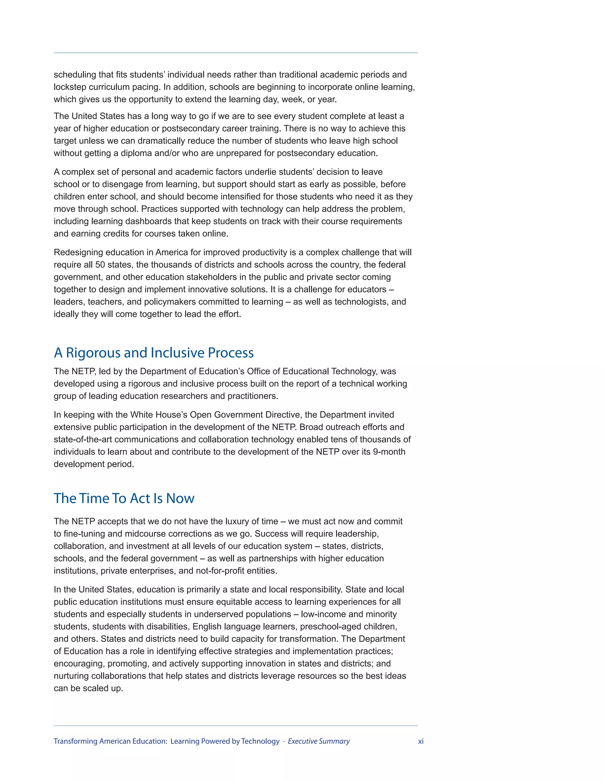 scheduling that fits students’ individual needs rather than traditional academic periods and
lockstep curriculum pacing. In addition, schools are beginning to incorporate online learning,
which gives us the opportunity to extend the learning day, week, or year.
The United States has a long way to go if we are to see every student complete at least a
year of higher education or postsecondary career training. There is no way to achieve this
target unless we can dramatically reduce the number of students who leave high school
without getting a diploma and/or who are unprepared for postsecondary education.

A complex set of personal and academic factors underlie students’ decision to leave
school or to disengage from learning, but support should start as early as possible, before
children enter school, and should become intensified for those students who need it as they
move through school. Practices supported with technology can help address the problem,
including learning dashboards that keep students on track with their course requirements
and earning credits for courses taken online.

Redesigning education in America for improved productivity is a complex challenge that will
require all 50 states, the thousands of districts and schools across the country, the federal
government, and other education stakeholders in the public and private sector coming
together to design and implement innovative solutions. It is a challenge for educators –
leaders, teachers, and policymakers committed to learning – as well as technologists, and
ideally they will come together to lead the effort.



A Rigorous and Inclusive Process
The NETP, led by the Department of Education’s Office of Educational Technology, was
developed using a rigorous and inclusive process built on the report of a technical working
group of leading education researchers and practitioners.

In keeping with the White House’s Open Government Directive, the Department invited
extensive public participation in the development of the NETP. Broad outreach efforts and
state-of-the-art communications and collaboration technology enabled tens of thousands of
individuals to learn about and contribute to the development of the NETP over its 9-month
development period.



The Time To Act Is Now
The NETP accepts that we do not have the luxury of time – we must act now and commit
to fine-tuning and midcourse corrections as we go. Success will require leadership,
collaboration, and investment at all levels of our education system – states, districts,
schools, and the federal government – as well as partnerships with higher education
institutions, private enterprises, and not-for-profit entities.

In the United States, education is primarily a state and local responsibility. State and local
public education institutions must ensure equitable access to learning experiences for all
students and especially students in underserved populations – low-income and minority
students, students with disabilities, English language learners, preschool-aged children,
and others. States and districts need to build capacity for transformation. The Department
of Education has a role in identifying effective strategies and implementation practices;
encouraging, promoting, and actively supporting innovation in states and districts; and
nurturing collaborations that help states and districts leverage resources so the best ideas
can be scaled up.




Transforming American Education: Learning Powered by Technology - Executive Summary              xi
 