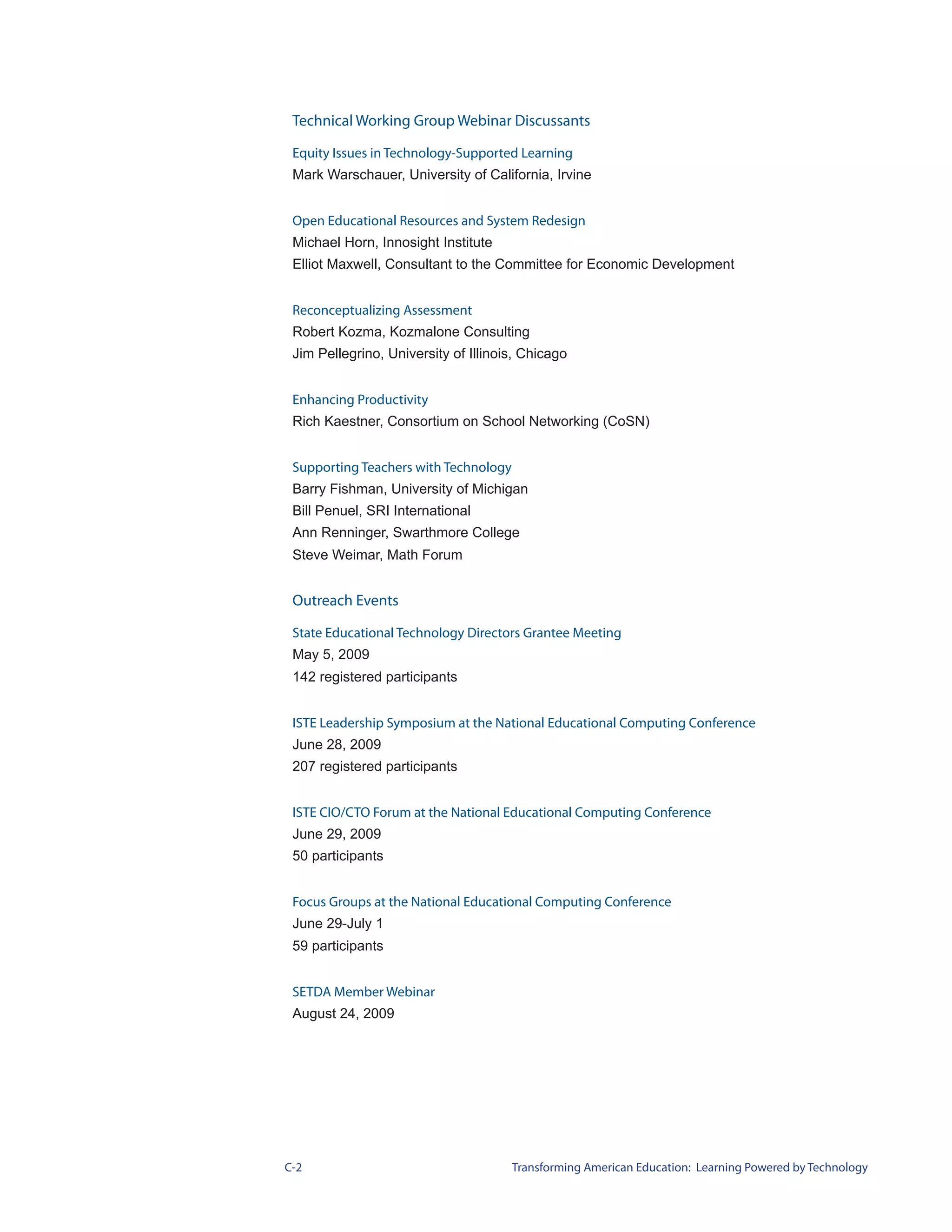 Technical Working Group Webinar Discussants

 Equity Issues in Technology-Supported Learning
 Mark Warschauer, University of California, Irvine


 Open Educational Resources and System Redesign
 Michael Horn, Innosight Institute
 Elliot Maxwell, Consultant to the Committee for Economic Development


 Reconceptualizing Assessment
 Robert Kozma, Kozmalone Consulting
 Jim Pellegrino, University of Illinois, Chicago


 Enhancing Productivity
 Rich Kaestner, Consortium on School Networking (CoSN)


 Supporting Teachers with Technology
 Barry Fishman, University of Michigan
 Bill Penuel, SRI International
 Ann Renninger, Swarthmore College
 Steve Weimar, Math Forum


 Outreach Events

 State Educational Technology Directors Grantee Meeting
 May 5, 2009
 142 registered participants


 ISTE Leadership Symposium at the National Educational Computing Conference
 June 28, 2009
 207 registered participants


 ISTE CIO/CTO Forum at the National Educational Computing Conference
 June 29, 2009
 50 participants


 Focus Groups at the National Educational Computing Conference
 June 29-July 1
 59 participants


 SETDA Member Webinar
 August 24, 2009




C-2                                    Transforming American Education: Learning Powered by Technology
 