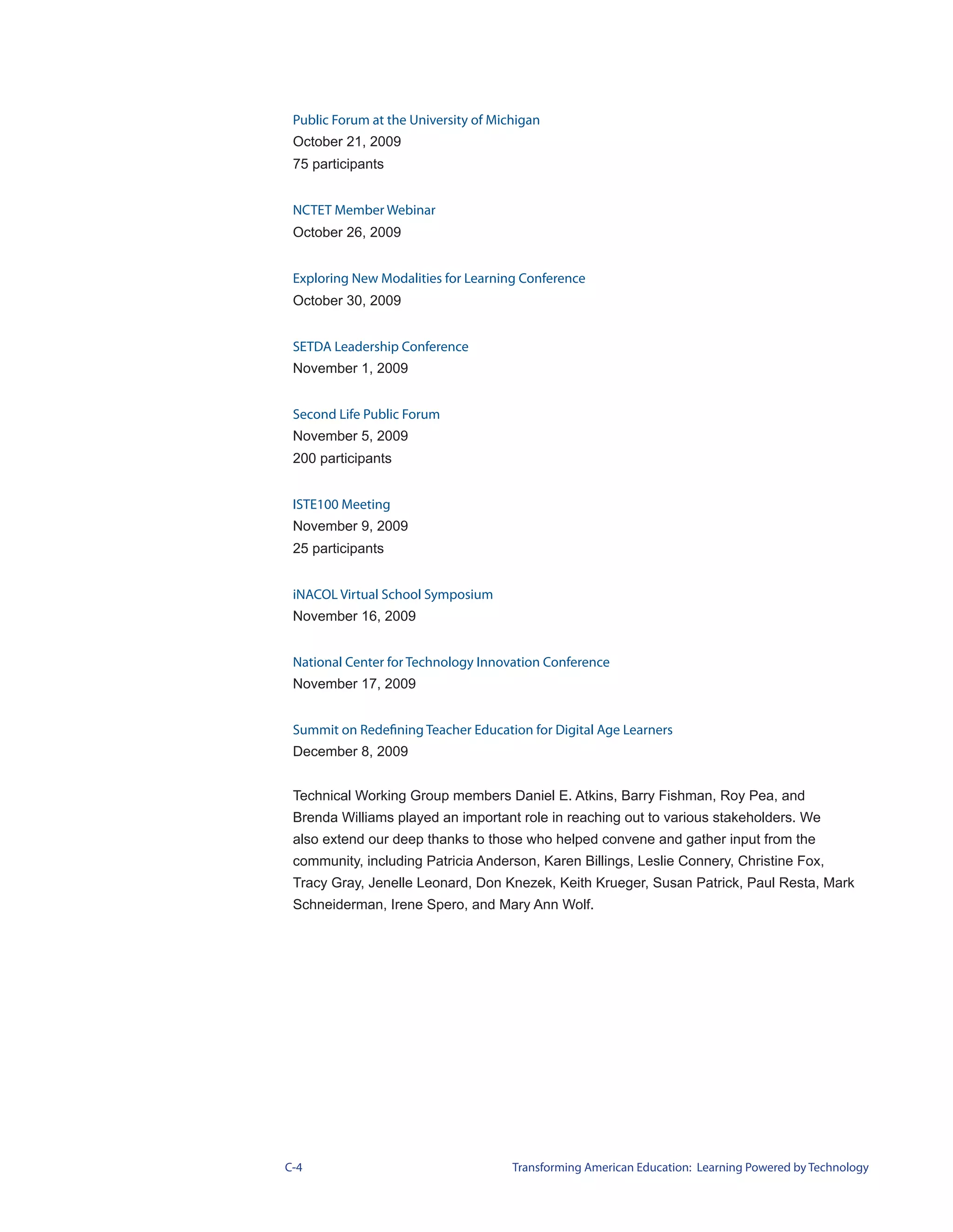 Public Forum at the University of Michigan
 October 21, 2009
 75 participants


 NCTET Member Webinar
 October 26, 2009


 Exploring New Modalities for Learning Conference
 October 30, 2009


 SETDA Leadership Conference
 November 1, 2009


 Second Life Public Forum
 November 5, 2009
 200 participants


 ISTE100 Meeting
 November 9, 2009
 25 participants


 iNACOL Virtual School Symposium
 November 16, 2009


 National Center for Technology Innovation Conference
 November 17, 2009


 Summit on Redefining Teacher Education for Digital Age Learners
 December 8, 2009


 Technical Working Group members Daniel E. Atkins, Barry Fishman, Roy Pea, and
 Brenda Williams played an important role in reaching out to various stakeholders. We
 also extend our deep thanks to those who helped convene and gather input from the
 community, including Patricia Anderson, Karen Billings, Leslie Connery, Christine Fox,
 Tracy Gray, Jenelle Leonard, Don Knezek, Keith Krueger, Susan Patrick, Paul Resta, Mark
 Schneiderman, Irene Spero, and Mary Ann Wolf.




C-4                                   Transforming American Education: Learning Powered by Technology
 