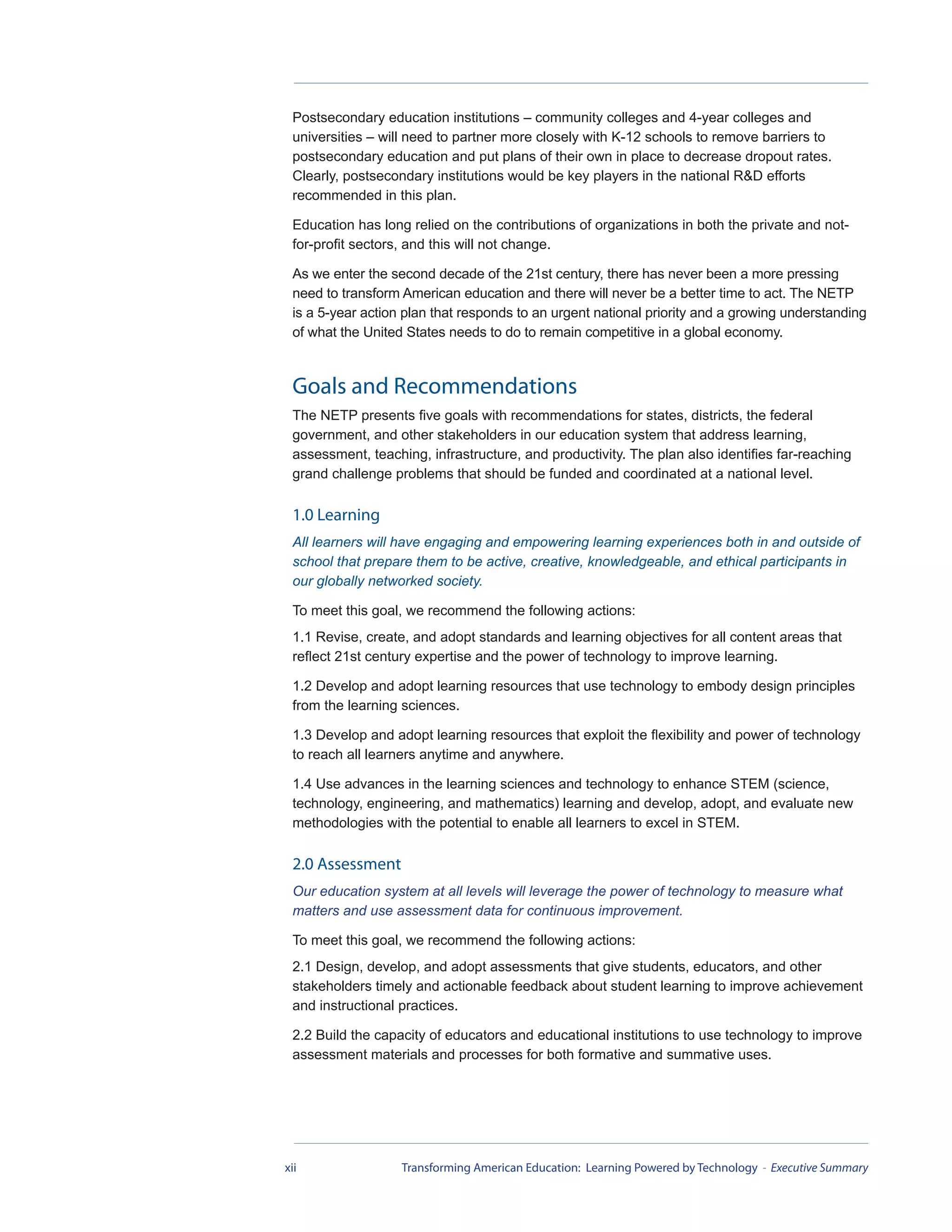 Postsecondary education institutions – community colleges and 4-year colleges and
 universities – will need to partner more closely with K-12 schools to remove barriers to
 postsecondary education and put plans of their own in place to decrease dropout rates.
 Clearly, postsecondary institutions would be key players in the national R&D efforts
 recommended in this plan.

 Education has long relied on the contributions of organizations in both the private and not-
 for-profit sectors, and this will not change.

 As we enter the second decade of the 21st century, there has never been a more pressing
 need to transform American education and there will never be a better time to act. The NETP
 is a 5-year action plan that responds to an urgent national priority and a growing understanding
 of what the United States needs to do to remain competitive in a global economy.



 Goals and Recommendations
 The NETP presents five goals with recommendations for states, districts, the federal
 government, and other stakeholders in our education system that address learning,
 assessment, teaching, infrastructure, and productivity. The plan also identifies far-reaching
 grand challenge problems that should be funded and coordinated at a national level.

 1.0 Learning
 All learners will have engaging and empowering learning experiences both in and outside of
 school that prepare them to be active, creative, knowledgeable, and ethical participants in
 our globally networked society.

 To meet this goal, we recommend the following actions:
 1.1 Revise, create, and adopt standards and learning objectives for all content areas that
 reflect 21st century expertise and the power of technology to improve learning.

 1.2 Develop and adopt learning resources that use technology to embody design principles
 from the learning sciences.

 1.3 Develop and adopt learning resources that exploit the flexibility and power of technology
 to reach all learners anytime and anywhere.

 1.4 Use advances in the learning sciences and technology to enhance STEM (science,
 technology, engineering, and mathematics) learning and develop, adopt, and evaluate new
 methodologies with the potential to enable all learners to excel in STEM.

 2.0 Assessment
 Our education system at all levels will leverage the power of technology to measure what
 matters and use assessment data for continuous improvement.

 To meet this goal, we recommend the following actions:
 2.1 Design, develop, and adopt assessments that give students, educators, and other
 stakeholders timely and actionable feedback about student learning to improve achievement
 and instructional practices.

 2.2 Build the capacity of educators and educational institutions to use technology to improve
 assessment materials and processes for both formative and summative uses.




xii                Transforming American Education: Learning Powered by Technology - Executive Summary
 