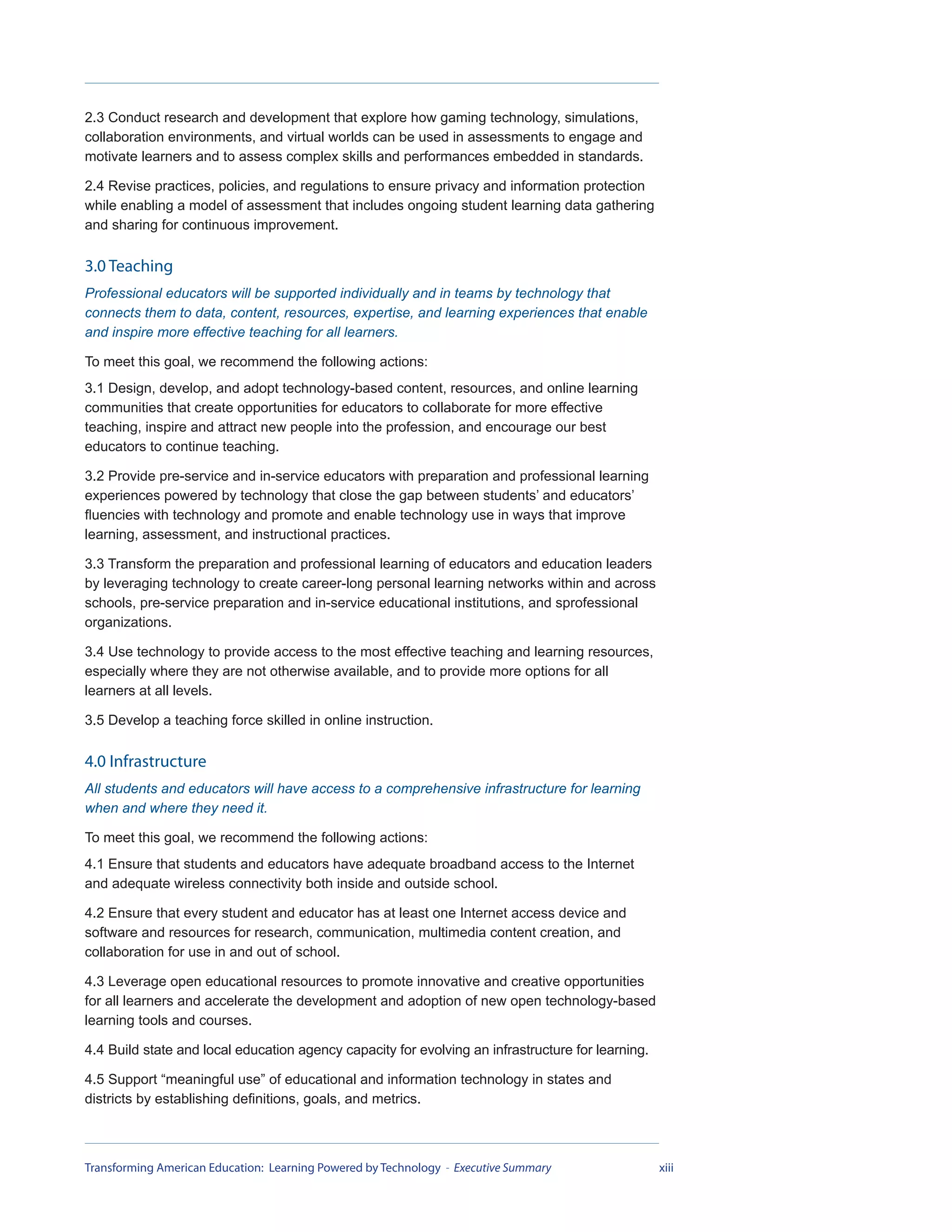 2.3 Conduct research and development that explore how gaming technology, simulations,
collaboration environments, and virtual worlds can be used in assessments to engage and
motivate learners and to assess complex skills and performances embedded in standards.

2.4 Revise practices, policies, and regulations to ensure privacy and information protection
while enabling a model of assessment that includes ongoing student learning data gathering
and sharing for continuous improvement.

3.0 Teaching
Professional educators will be supported individually and in teams by technology that
connects them to data, content, resources, expertise, and learning experiences that enable
and inspire more effective teaching for all learners.

To meet this goal, we recommend the following actions:
3.1 Design, develop, and adopt technology-based content, resources, and online learning
communities that create opportunities for educators to collaborate for more effective
teaching, inspire and attract new people into the profession, and encourage our best
educators to continue teaching.

3.2 Provide pre-service and in-service educators with preparation and professional learning
experiences powered by technology that close the gap between students’ and educators’
fluencies with technology and promote and enable technology use in ways that improve
learning, assessment, and instructional practices.

3.3 Transform the preparation and professional learning of educators and education leaders
by leveraging technology to create career-long personal learning networks within and across
schools, pre-service preparation and in-service educational institutions, and sprofessional
organizations.

3.4 Use technology to provide access to the most effective teaching and learning resources,
especially where they are not otherwise available, and to provide more options for all
learners at all levels.

3.5 Develop a teaching force skilled in online instruction.

4.0 Infrastructure
All students and educators will have access to a comprehensive infrastructure for learning
when and where they need it.

To meet this goal, we recommend the following actions:
4.1 Ensure that students and educators have adequate broadband access to the Internet
and adequate wireless connectivity both inside and outside school.

4.2 Ensure that every student and educator has at least one Internet access device and
software and resources for research, communication, multimedia content creation, and
collaboration for use in and out of school.

4.3 Leverage open educational resources to promote innovative and creative opportunities
for all learners and accelerate the development and adoption of new open technology-based
learning tools and courses.

4.4 Build state and local education agency capacity for evolving an infrastructure for learning.

4.5 Support “meaningful use” of educational and information technology in states and
districts by establishing definitions, goals, and metrics.



Transforming American Education: Learning Powered by Technology - Executive Summary                xiii
 