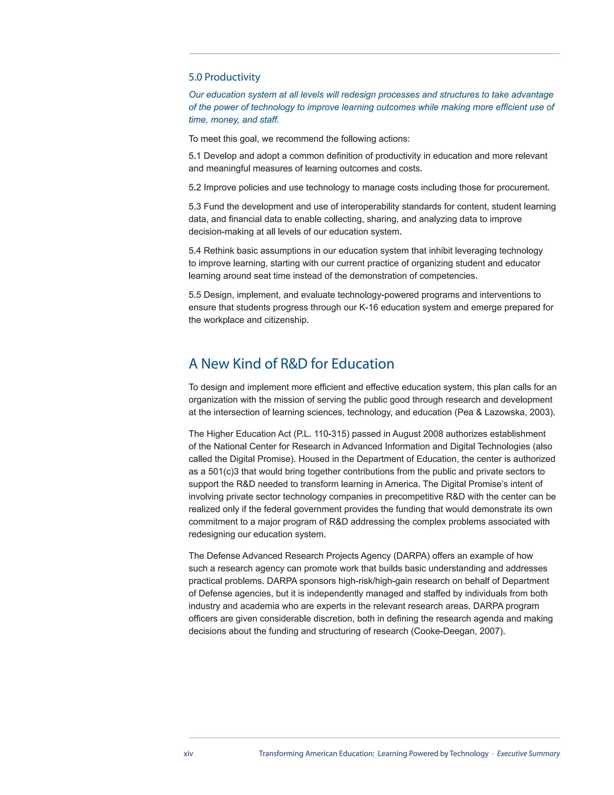5.0 Productivity
 Our education system at all levels will redesign processes and structures to take advantage
 of the power of technology to improve learning outcomes while making more efficient use of
 time, money, and staff.

 To meet this goal, we recommend the following actions:
 5.1 Develop and adopt a common definition of productivity in education and more relevant
 and meaningful measures of learning outcomes and costs.

 5.2 Improve policies and use technology to manage costs including those for procurement.

 5.3 Fund the development and use of interoperability standards for content, student learning
 data, and financial data to enable collecting, sharing, and analyzing data to improve
 decision-making at all levels of our education system.

 5.4 Rethink basic assumptions in our education system that inhibit leveraging technology
 to improve learning, starting with our current practice of organizing student and educator
 learning around seat time instead of the demonstration of competencies.

 5.5 Design, implement, and evaluate technology-powered programs and interventions to
 ensure that students progress through our K-16 education system and emerge prepared for
 the workplace and citizenship.




 A New Kind of R&D for Education
 To design and implement more efficient and effective education system, this plan calls for an
 organization with the mission of serving the public good through research and development
 at the intersection of learning sciences, technology, and education (Pea & Lazowska, 2003).

 The Higher Education Act (P.L. 110-315) passed in August 2008 authorizes establishment
 of the National Center for Research in Advanced Information and Digital Technologies (also
 called the Digital Promise). Housed in the Department of Education, the center is authorized
 as a 501(c)3 that would bring together contributions from the public and private sectors to
 support the R&D needed to transform learning in America. The Digital Promise’s intent of
 involving private sector technology companies in precompetitive R&D with the center can be
 realized only if the federal government provides the funding that would demonstrate its own
 commitment to a major program of R&D addressing the complex problems associated with
 redesigning our education system.

 The Defense Advanced Research Projects Agency (DARPA) offers an example of how
 such a research agency can promote work that builds basic understanding and addresses
 practical problems. DARPA sponsors high-risk/high-gain research on behalf of Department
 of Defense agencies, but it is independently managed and staffed by individuals from both
 industry and academia who are experts in the relevant research areas. DARPA program
 officers are given considerable discretion, both in defining the research agenda and making
 decisions about the funding and structuring of research (Cooke-Deegan, 2007).




xiv               Transforming American Education: Learning Powered by Technology - Executive Summary
 