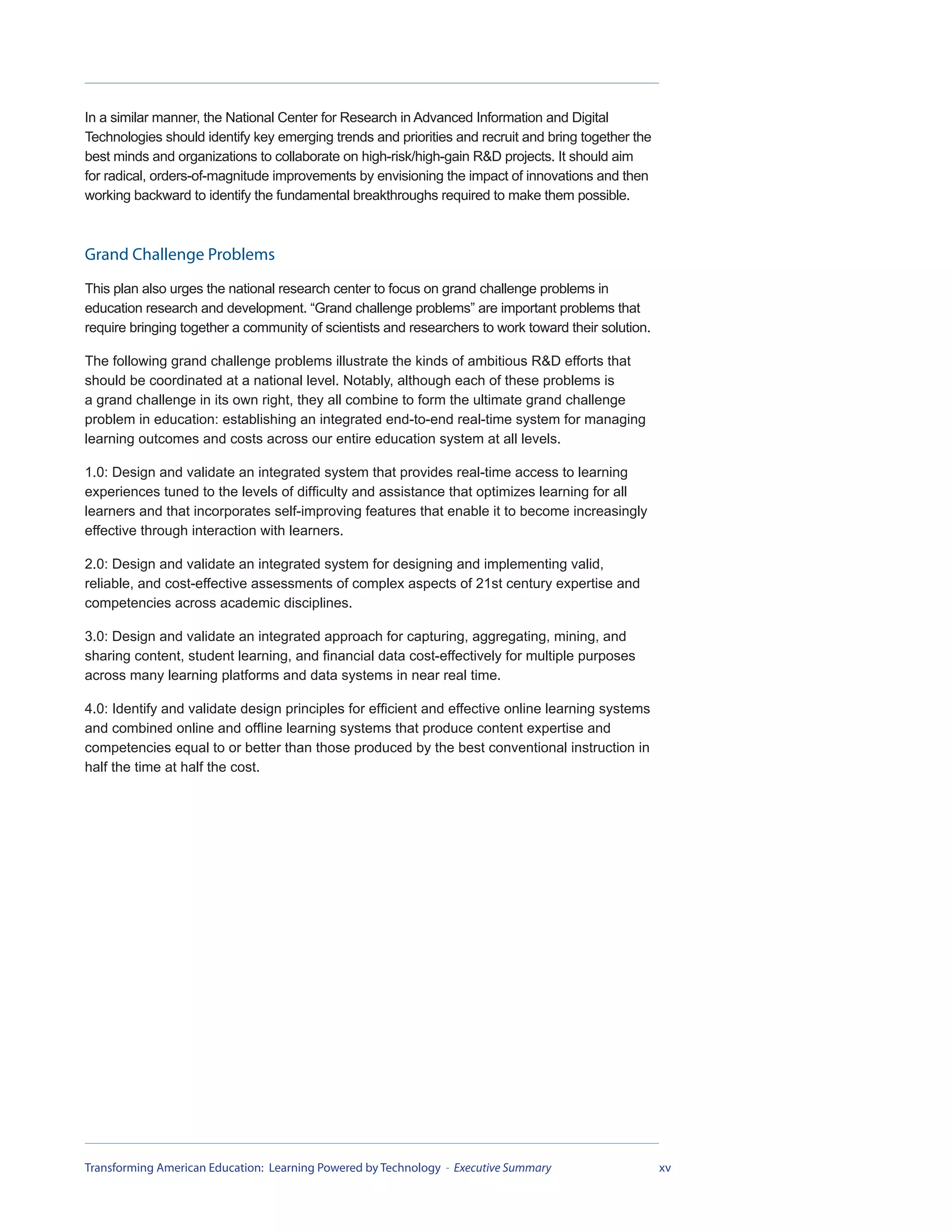 In a similar manner, the National Center for Research in Advanced Information and Digital
Technologies should identify key emerging trends and priorities and recruit and bring together the
best minds and organizations to collaborate on high-risk/high-gain R&D projects. It should aim
for radical, orders-of-magnitude improvements by envisioning the impact of innovations and then
working backward to identify the fundamental breakthroughs required to make them possible.



Grand Challenge Problems
This plan also urges the national research center to focus on grand challenge problems in
education research and development. “Grand challenge problems” are important problems that
require bringing together a community of scientists and researchers to work toward their solution.

The following grand challenge problems illustrate the kinds of ambitious R&D efforts that
should be coordinated at a national level. Notably, although each of these problems is
a grand challenge in its own right, they all combine to form the ultimate grand challenge
problem in education: establishing an integrated end-to-end real-time system for managing
learning outcomes and costs across our entire education system at all levels.

1.0: Design and validate an integrated system that provides real-time access to learning
experiences tuned to the levels of difficulty and assistance that optimizes learning for all
learners and that incorporates self-improving features that enable it to become increasingly
effective through interaction with learners.

2.0: Design and validate an integrated system for designing and implementing valid,
reliable, and cost-effective assessments of complex aspects of 21st century expertise and
competencies across academic disciplines.

3.0: Design and validate an integrated approach for capturing, aggregating, mining, and
sharing content, student learning, and financial data cost-effectively for multiple purposes
across many learning platforms and data systems in near real time.

4.0: Identify and validate design principles for efficient and effective online learning systems
and combined online and offline learning systems that produce content expertise and
competencies equal to or better than those produced by the best conventional instruction in
half the time at half the cost.




Transforming American Education: Learning Powered by Technology - Executive Summary                  xv
 