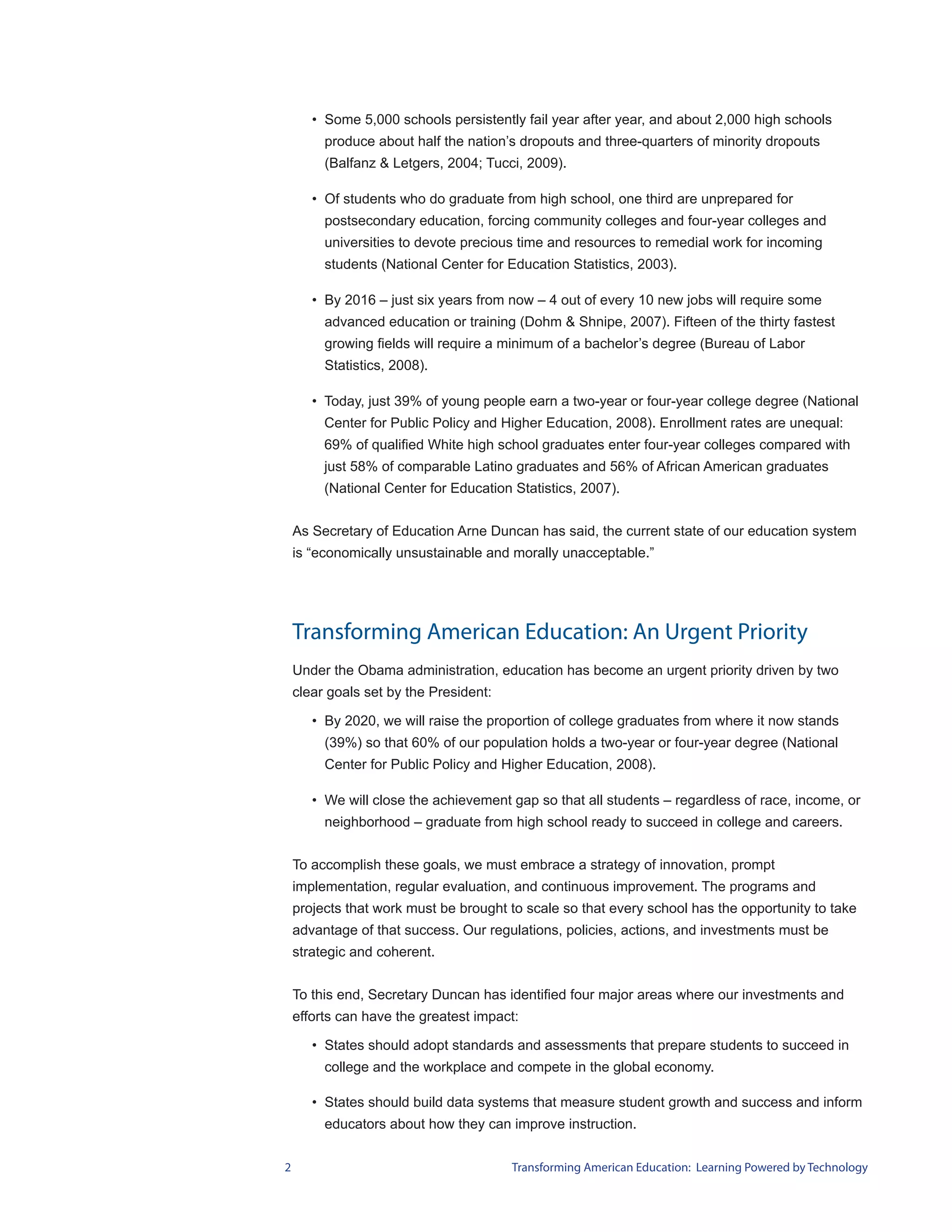 • Some 5,000 schools persistently fail year after year, and about 2,000 high schools
         produce about half the nation’s dropouts and three-quarters of minority dropouts
         (Balfanz & Letgers, 2004; Tucci, 2009).

       • Of students who do graduate from high school, one third are unprepared for
         postsecondary education, forcing community colleges and four-year colleges and
         universities to devote precious time and resources to remedial work for incoming
         students (National Center for Education Statistics, 2003).

       • By 2016 – just six years from now – 4 out of every 10 new jobs will require some
         advanced education or training (Dohm & Shnipe, 2007). Fifteen of the thirty fastest
         growing fields will require a minimum of a bachelor’s degree (Bureau of Labor
         Statistics, 2008).

       • Today, just 39% of young people earn a two-year or four-year college degree (National
         Center for Public Policy and Higher Education, 2008). Enrollment rates are unequal:
         69% of qualified White high school graduates enter four-year colleges compared with
         just 58% of comparable Latino graduates and 56% of African American graduates
         (National Center for Education Statistics, 2007).


    As Secretary of Education Arne Duncan has said, the current state of our education system
    is “economically unsustainable and morally unacceptable.”




    Transforming American Education: An Urgent Priority
    Under the Obama administration, education has become an urgent priority driven by two
    clear goals set by the President:

       • By 2020, we will raise the proportion of college graduates from where it now stands
         (39%) so that 60% of our population holds a two-year or four-year degree (National
         Center for Public Policy and Higher Education, 2008).

       • We will close the achievement gap so that all students – regardless of race, income, or
         neighborhood – graduate from high school ready to succeed in college and careers.


    To accomplish these goals, we must embrace a strategy of innovation, prompt
    implementation, regular evaluation, and continuous improvement. The programs and
    projects that work must be brought to scale so that every school has the opportunity to take
    advantage of that success. Our regulations, policies, actions, and investments must be
    strategic and coherent.


    To this end, Secretary Duncan has identified four major areas where our investments and
    efforts can have the greatest impact:

       • States should adopt standards and assessments that prepare students to succeed in
         college and the workplace and compete in the global economy.

       • States should build data systems that measure student growth and success and inform
         educators about how they can improve instruction.


2                                       Transforming American Education: Learning Powered by Technology
 
