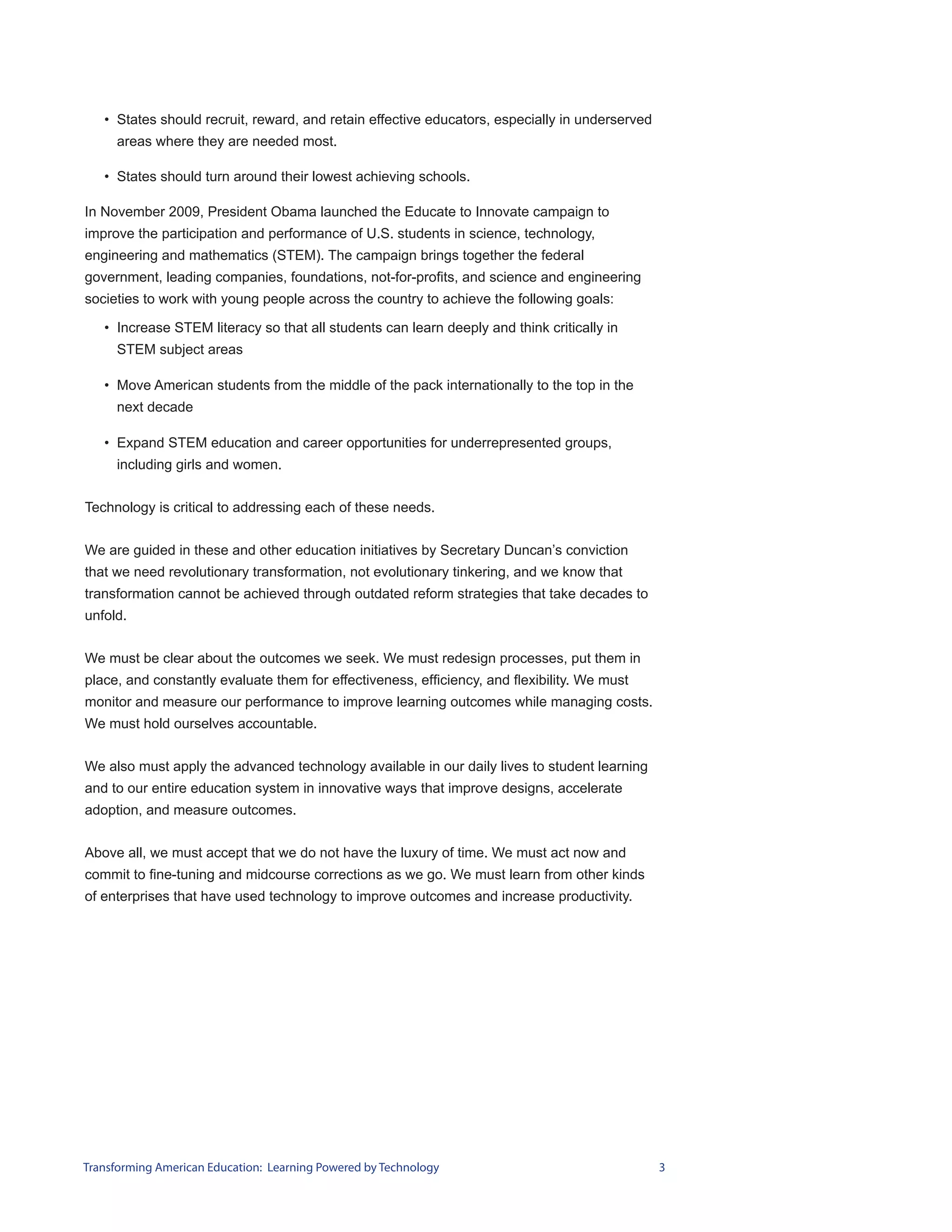 • States should recruit, reward, and retain effective educators, especially in underserved
     areas where they are needed most.

   • States should turn around their lowest achieving schools.

In November 2009, President Obama launched the Educate to Innovate campaign to
improve the participation and performance of U.S. students in science, technology,
engineering and mathematics (STEM). The campaign brings together the federal
government, leading companies, foundations, not-for-profits, and science and engineering
societies to work with young people across the country to achieve the following goals:

   • Increase STEM literacy so that all students can learn deeply and think critically in
     STEM subject areas

   • Move American students from the middle of the pack internationally to the top in the
     next decade

   • Expand STEM education and career opportunities for underrepresented groups,
     including girls and women.


Technology is critical to addressing each of these needs.


We are guided in these and other education initiatives by Secretary Duncan’s conviction
that we need revolutionary transformation, not evolutionary tinkering, and we know that
transformation cannot be achieved through outdated reform strategies that take decades to
unfold.


We must be clear about the outcomes we seek. We must redesign processes, put them in
place, and constantly evaluate them for effectiveness, efficiency, and flexibility. We must
monitor and measure our performance to improve learning outcomes while managing costs.
We must hold ourselves accountable.


We also must apply the advanced technology available in our daily lives to student learning
and to our entire education system in innovative ways that improve designs, accelerate
adoption, and measure outcomes.


Above all, we must accept that we do not have the luxury of time. We must act now and
commit to fine-tuning and midcourse corrections as we go. We must learn from other kinds
of enterprises that have used technology to improve outcomes and increase productivity.




Transforming American Education: Learning Powered by Technology                                 3
 
