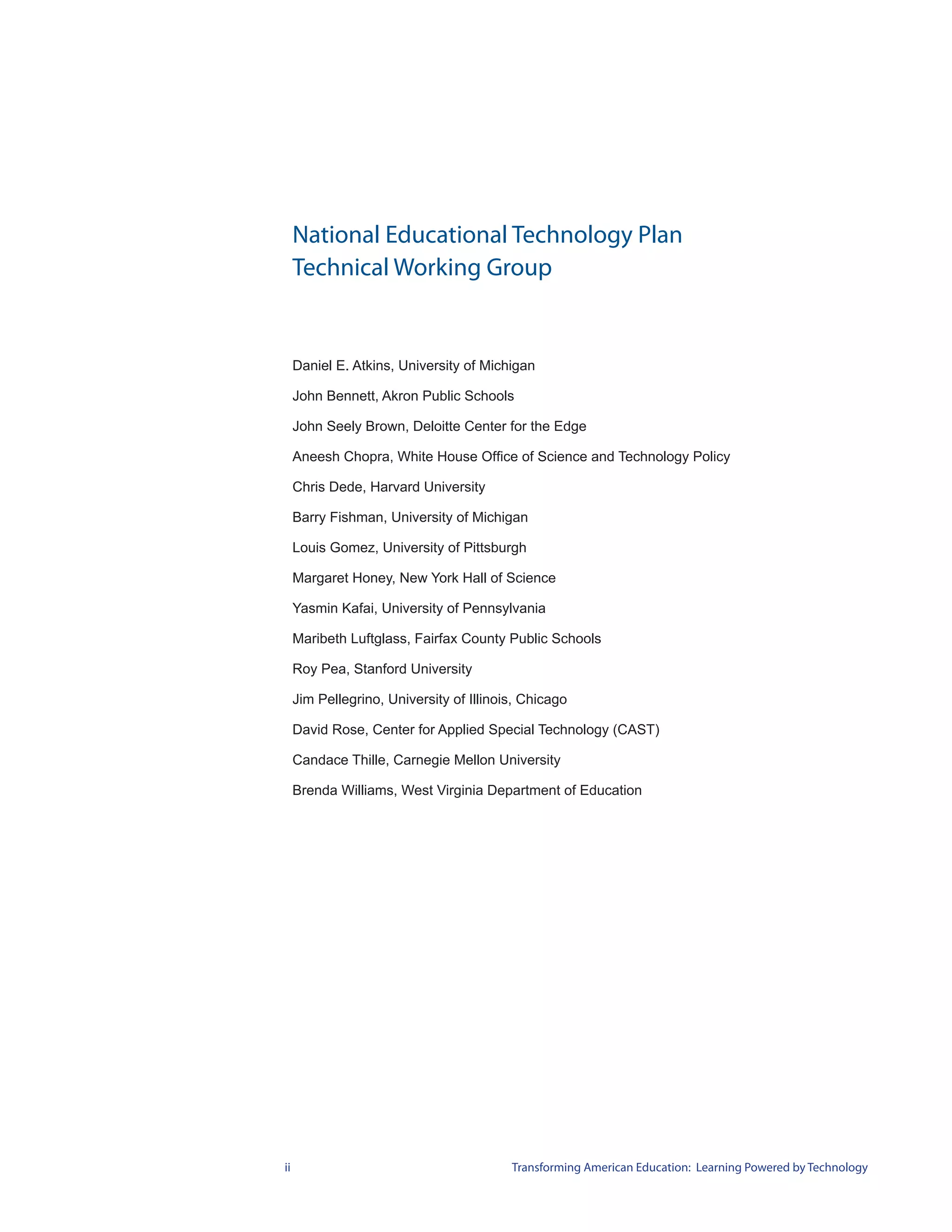 National Educational Technology Plan
     Technical Working Group


     Daniel E. Atkins, University of Michigan

     John Bennett, Akron Public Schools

     John Seely Brown, Deloitte Center for the Edge

     Aneesh Chopra, White House Office of Science and Technology Policy

     Chris Dede, Harvard University

     Barry Fishman, University of Michigan

     Louis Gomez, University of Pittsburgh

     Margaret Honey, New York Hall of Science

     Yasmin Kafai, University of Pennsylvania

     Maribeth Luftglass, Fairfax County Public Schools

     Roy Pea, Stanford University

     Jim Pellegrino, University of Illinois, Chicago

     David Rose, Center for Applied Special Technology (CAST)

     Candace Thille, Carnegie Mellon University

     Brenda Williams, West Virginia Department of Education




ii                                        Transforming American Education: Learning Powered by Technology
 