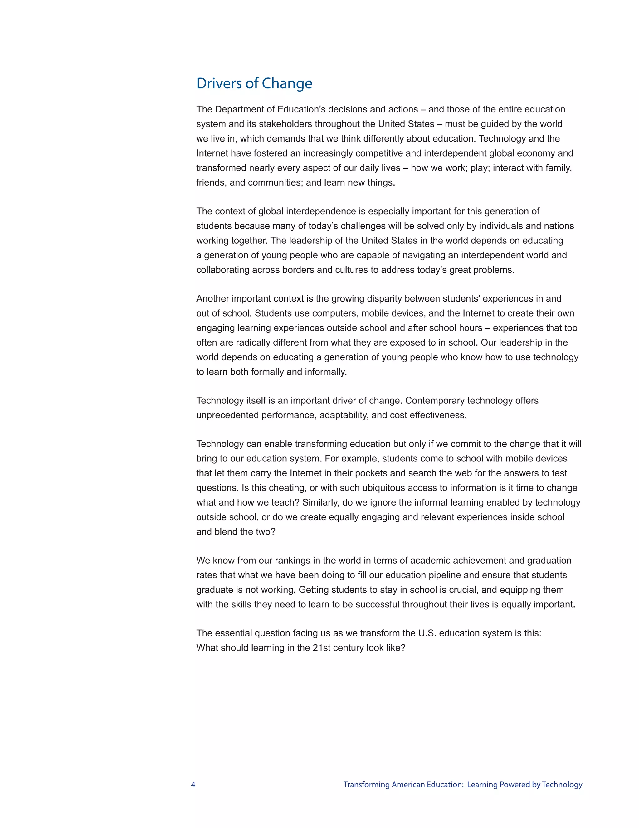 Drivers of Change
    The Department of Education’s decisions and actions – and those of the entire education
    system and its stakeholders throughout the United States – must be guided by the world
    we live in, which demands that we think differently about education. Technology and the
    Internet have fostered an increasingly competitive and interdependent global economy and
    transformed nearly every aspect of our daily lives – how we work; play; interact with family,
    friends, and communities; and learn new things.


    The context of global interdependence is especially important for this generation of
    students because many of today’s challenges will be solved only by individuals and nations
    working together. The leadership of the United States in the world depends on educating
    a generation of young people who are capable of navigating an interdependent world and
    collaborating across borders and cultures to address today’s great problems.


    Another important context is the growing disparity between students’ experiences in and
    out of school. Students use computers, mobile devices, and the Internet to create their own
    engaging learning experiences outside school and after school hours – experiences that too
    often are radically different from what they are exposed to in school. Our leadership in the
    world depends on educating a generation of young people who know how to use technology
    to learn both formally and informally.


    Technology itself is an important driver of change. Contemporary technology offers
    unprecedented performance, adaptability, and cost effectiveness.


    Technology can enable transforming education but only if we commit to the change that it will
    bring to our education system. For example, students come to school with mobile devices
    that let them carry the Internet in their pockets and search the web for the answers to test
    questions. Is this cheating, or with such ubiquitous access to information is it time to change
    what and how we teach? Similarly, do we ignore the informal learning enabled by technology
    outside school, or do we create equally engaging and relevant experiences inside school
    and blend the two?


    We know from our rankings in the world in terms of academic achievement and graduation
    rates that what we have been doing to fill our education pipeline and ensure that students
    graduate is not working. Getting students to stay in school is crucial, and equipping them
    with the skills they need to learn to be successful throughout their lives is equally important.


    The essential question facing us as we transform the U.S. education system is this:
    What should learning in the 21st century look like?




4                                        Transforming American Education: Learning Powered by Technology
 