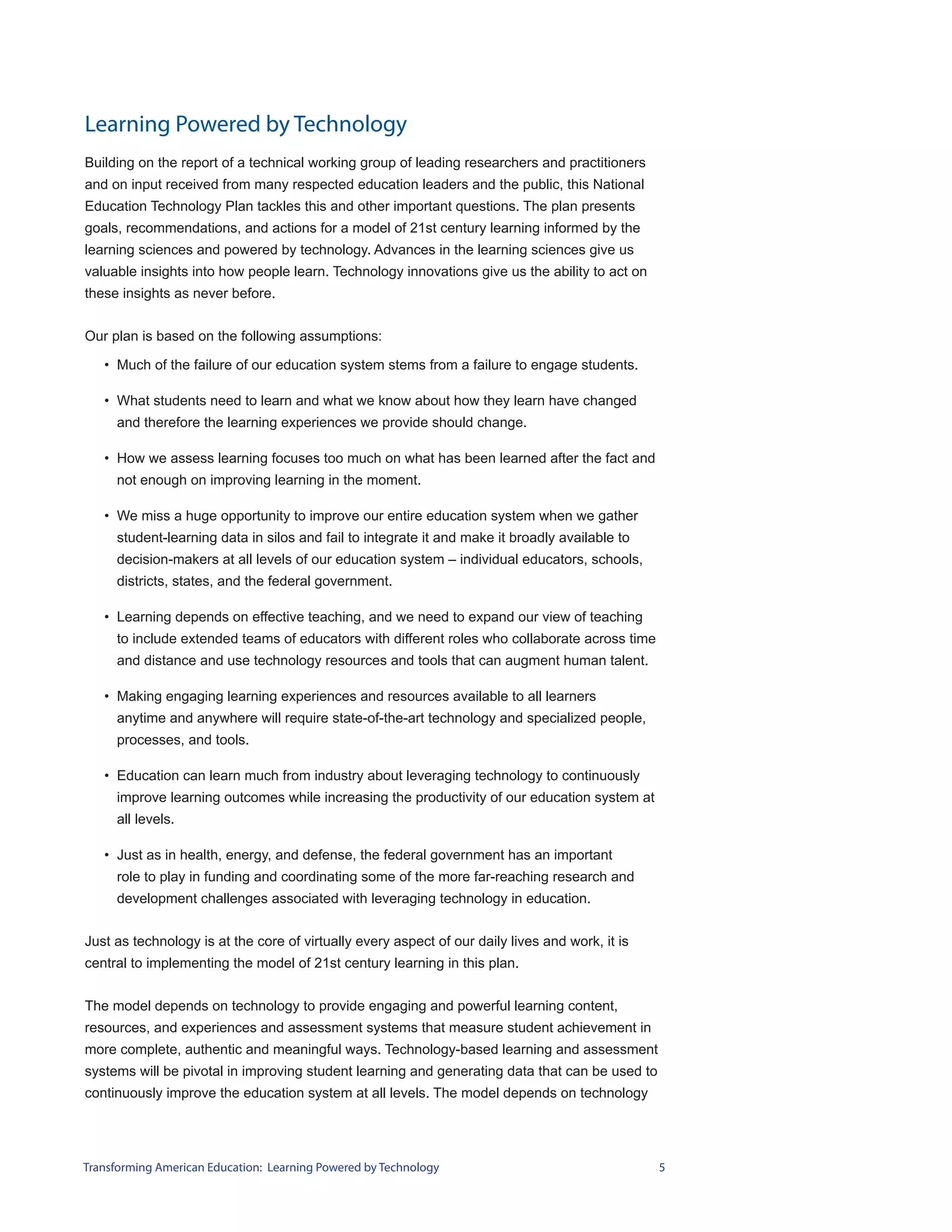 Learning Powered by Technology
Building on the report of a technical working group of leading researchers and practitioners
and on input received from many respected education leaders and the public, this National
Education Technology Plan tackles this and other important questions. The plan presents
goals, recommendations, and actions for a model of 21st century learning informed by the
learning sciences and powered by technology. Advances in the learning sciences give us
valuable insights into how people learn. Technology innovations give us the ability to act on
these insights as never before.


Our plan is based on the following assumptions:

   • Much of the failure of our education system stems from a failure to engage students.

   • What students need to learn and what we know about how they learn have changed
     and therefore the learning experiences we provide should change.

   • How we assess learning focuses too much on what has been learned after the fact and
     not enough on improving learning in the moment.

   • We miss a huge opportunity to improve our entire education system when we gather
     student-learning data in silos and fail to integrate it and make it broadly available to
     decision-makers at all levels of our education system – individual educators, schools,
     districts, states, and the federal government.

   • Learning depends on effective teaching, and we need to expand our view of teaching
     to include extended teams of educators with different roles who collaborate across time
     and distance and use technology resources and tools that can augment human talent.

   • Making engaging learning experiences and resources available to all learners
     anytime and anywhere will require state-of-the-art technology and specialized people,
     processes, and tools.

   • Education can learn much from industry about leveraging technology to continuously
     improve learning outcomes while increasing the productivity of our education system at
     all levels.

   • Just as in health, energy, and defense, the federal government has an important
     role to play in funding and coordinating some of the more far-reaching research and
     development challenges associated with leveraging technology in education.


Just as technology is at the core of virtually every aspect of our daily lives and work, it is
central to implementing the model of 21st century learning in this plan.


The model depends on technology to provide engaging and powerful learning content,
resources, and experiences and assessment systems that measure student achievement in
more complete, authentic and meaningful ways. Technology-based learning and assessment
systems will be pivotal in improving student learning and generating data that can be used to
continuously improve the education system at all levels. The model depends on technology




Transforming American Education: Learning Powered by Technology                                  5
 