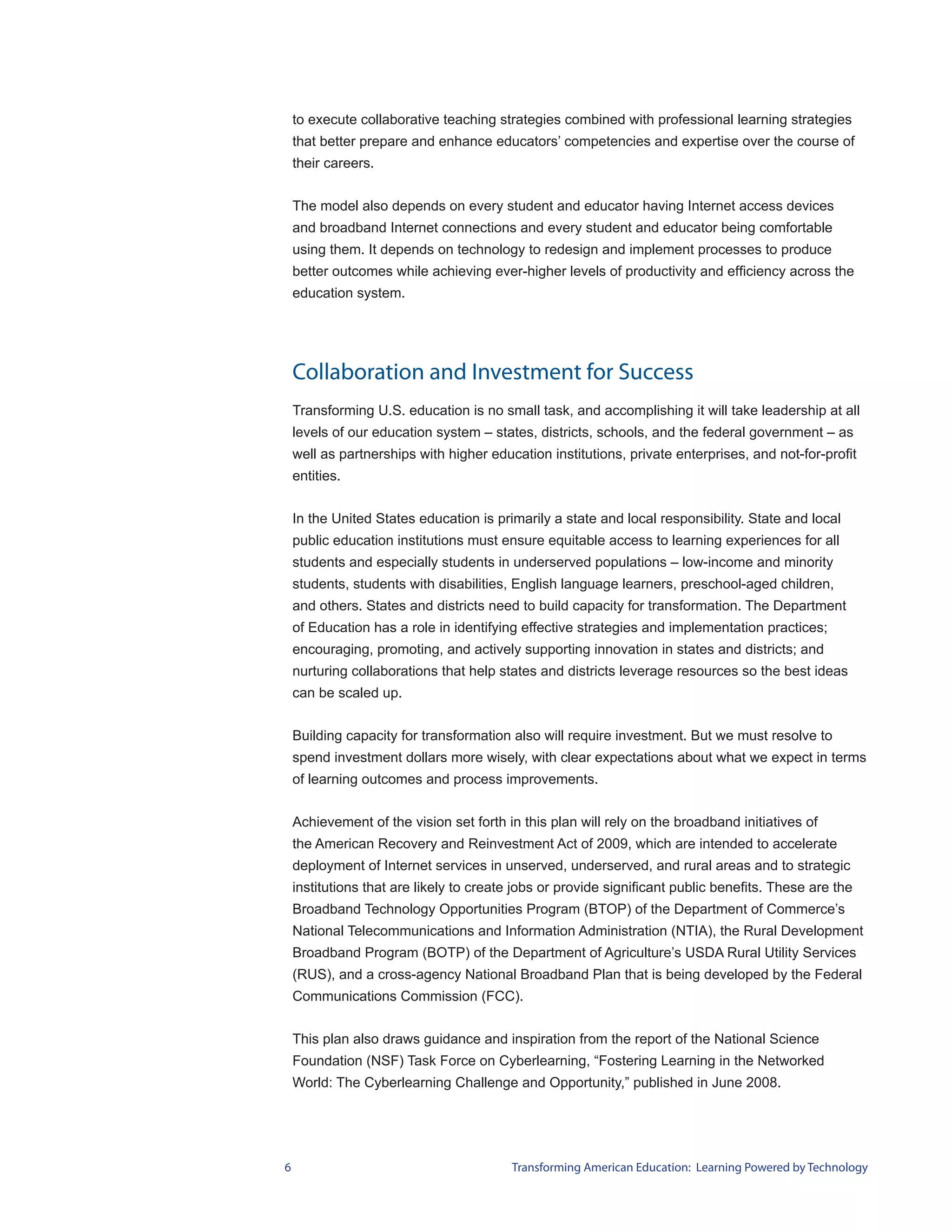 to execute collaborative teaching strategies combined with professional learning strategies
    that better prepare and enhance educators’ competencies and expertise over the course of
    their careers.


    The model also depends on every student and educator having Internet access devices
    and broadband Internet connections and every student and educator being comfortable
    using them. It depends on technology to redesign and implement processes to produce
    better outcomes while achieving ever-higher levels of productivity and efficiency across the
    education system.




    Collaboration and Investment for Success
    Transforming U.S. education is no small task, and accomplishing it will take leadership at all
    levels of our education system – states, districts, schools, and the federal government – as
    well as partnerships with higher education institutions, private enterprises, and not-for-profit
    entities.


    In the United States education is primarily a state and local responsibility. State and local
    public education institutions must ensure equitable access to learning experiences for all
    students and especially students in underserved populations – low-income and minority
    students, students with disabilities, English language learners, preschool-aged children,
    and others. States and districts need to build capacity for transformation. The Department
    of Education has a role in identifying effective strategies and implementation practices;
    encouraging, promoting, and actively supporting innovation in states and districts; and
    nurturing collaborations that help states and districts leverage resources so the best ideas
    can be scaled up.


    Building capacity for transformation also will require investment. But we must resolve to
    spend investment dollars more wisely, with clear expectations about what we expect in terms
    of learning outcomes and process improvements.


    Achievement of the vision set forth in this plan will rely on the broadband initiatives of
    the American Recovery and Reinvestment Act of 2009, which are intended to accelerate
    deployment of Internet services in unserved, underserved, and rural areas and to strategic
    institutions that are likely to create jobs or provide significant public benefits. These are the
    Broadband Technology Opportunities Program (BTOP) of the Department of Commerce’s
    National Telecommunications and Information Administration (NTIA), the Rural Development
    Broadband Program (BOTP) of the Department of Agriculture’s USDA Rural Utility Services
    (RUS), and a cross-agency National Broadband Plan that is being developed by the Federal
    Communications Commission (FCC).


    This plan also draws guidance and inspiration from the report of the National Science
    Foundation (NSF) Task Force on Cyberlearning, “Fostering Learning in the Networked
    World: The Cyberlearning Challenge and Opportunity,” published in June 2008.




6                                         Transforming American Education: Learning Powered by Technology
 