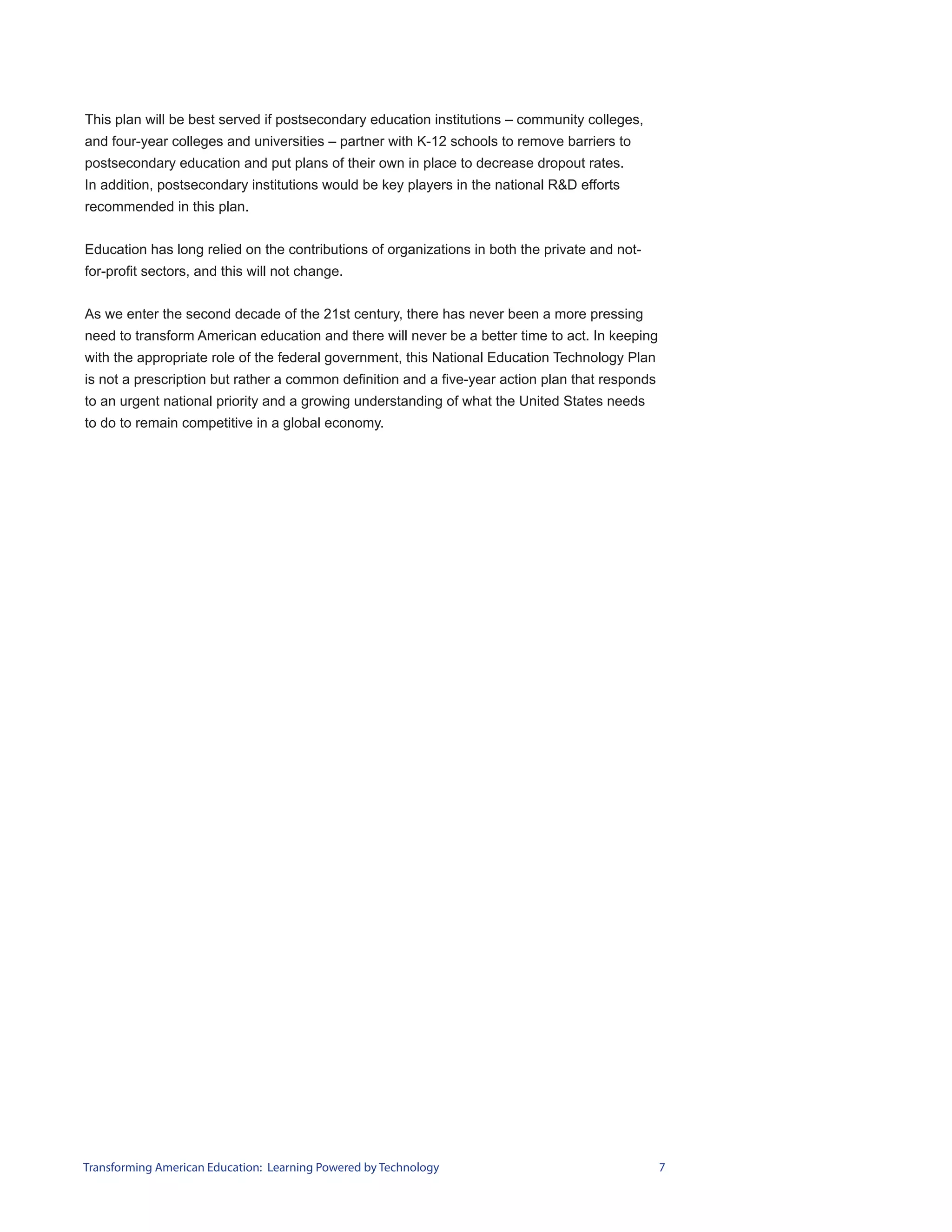 This plan will be best served if postsecondary education institutions – community colleges,
and four-year colleges and universities – partner with K-12 schools to remove barriers to
postsecondary education and put plans of their own in place to decrease dropout rates.
In addition, postsecondary institutions would be key players in the national R&D efforts
recommended in this plan.


Education has long relied on the contributions of organizations in both the private and not-
for-profit sectors, and this will not change.


As we enter the second decade of the 21st century, there has never been a more pressing
need to transform American education and there will never be a better time to act. In keeping
with the appropriate role of the federal government, this National Education Technology Plan
is not a prescription but rather a common definition and a five-year action plan that responds
to an urgent national priority and a growing understanding of what the United States needs
to do to remain competitive in a global economy.




Transforming American Education: Learning Powered by Technology                                  7
 