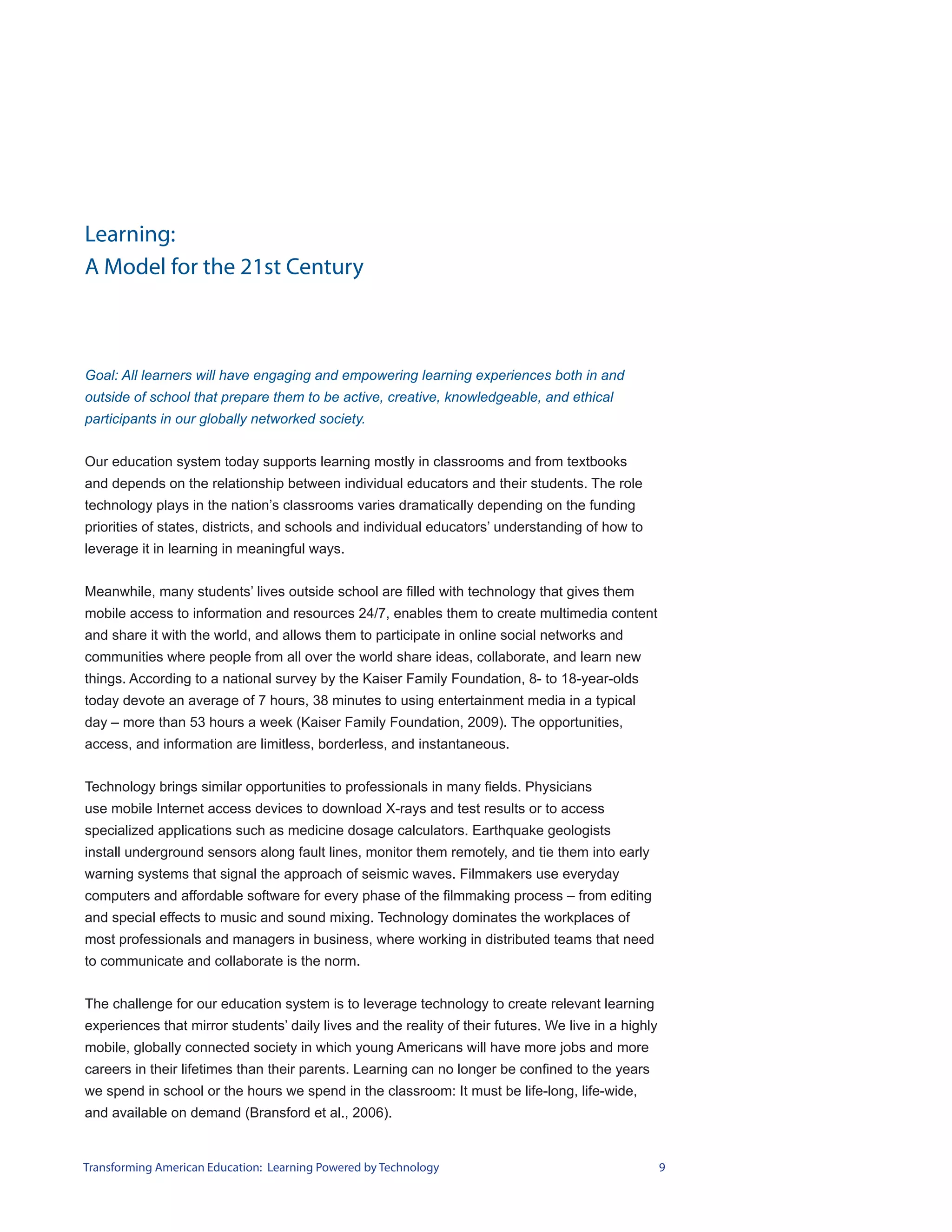 Learning:
A Model for the 21st Century



Goal: All learners will have engaging and empowering learning experiences both in and
outside of school that prepare them to be active, creative, knowledgeable, and ethical
participants in our globally networked society.


Our education system today supports learning mostly in classrooms and from textbooks
and depends on the relationship between individual educators and their students. The role
technology plays in the nation’s classrooms varies dramatically depending on the funding
priorities of states, districts, and schools and individual educators’ understanding of how to
leverage it in learning in meaningful ways.


Meanwhile, many students’ lives outside school are filled with technology that gives them
mobile access to information and resources 24/7, enables them to create multimedia content
and share it with the world, and allows them to participate in online social networks and
communities where people from all over the world share ideas, collaborate, and learn new
things. According to a national survey by the Kaiser Family Foundation, 8- to 18-year-olds
today devote an average of 7 hours, 38 minutes to using entertainment media in a typical
day – more than 53 hours a week (Kaiser Family Foundation, 2009). The opportunities,
access, and information are limitless, borderless, and instantaneous.


Technology brings similar opportunities to professionals in many fields. Physicians
use mobile Internet access devices to download X-rays and test results or to access
specialized applications such as medicine dosage calculators. Earthquake geologists
install underground sensors along fault lines, monitor them remotely, and tie them into early
warning systems that signal the approach of seismic waves. Filmmakers use everyday
computers and affordable software for every phase of the filmmaking process – from editing
and special effects to music and sound mixing. Technology dominates the workplaces of
most professionals and managers in business, where working in distributed teams that need
to communicate and collaborate is the norm.


The challenge for our education system is to leverage technology to create relevant learning
experiences that mirror students’ daily lives and the reality of their futures. We live in a highly
mobile, globally connected society in which young Americans will have more jobs and more
careers in their lifetimes than their parents. Learning can no longer be confined to the years
we spend in school or the hours we spend in the classroom: It must be life-long, life-wide,
and available on demand (Bransford et al., 2006).


Transforming American Education: Learning Powered by Technology                                       9
 