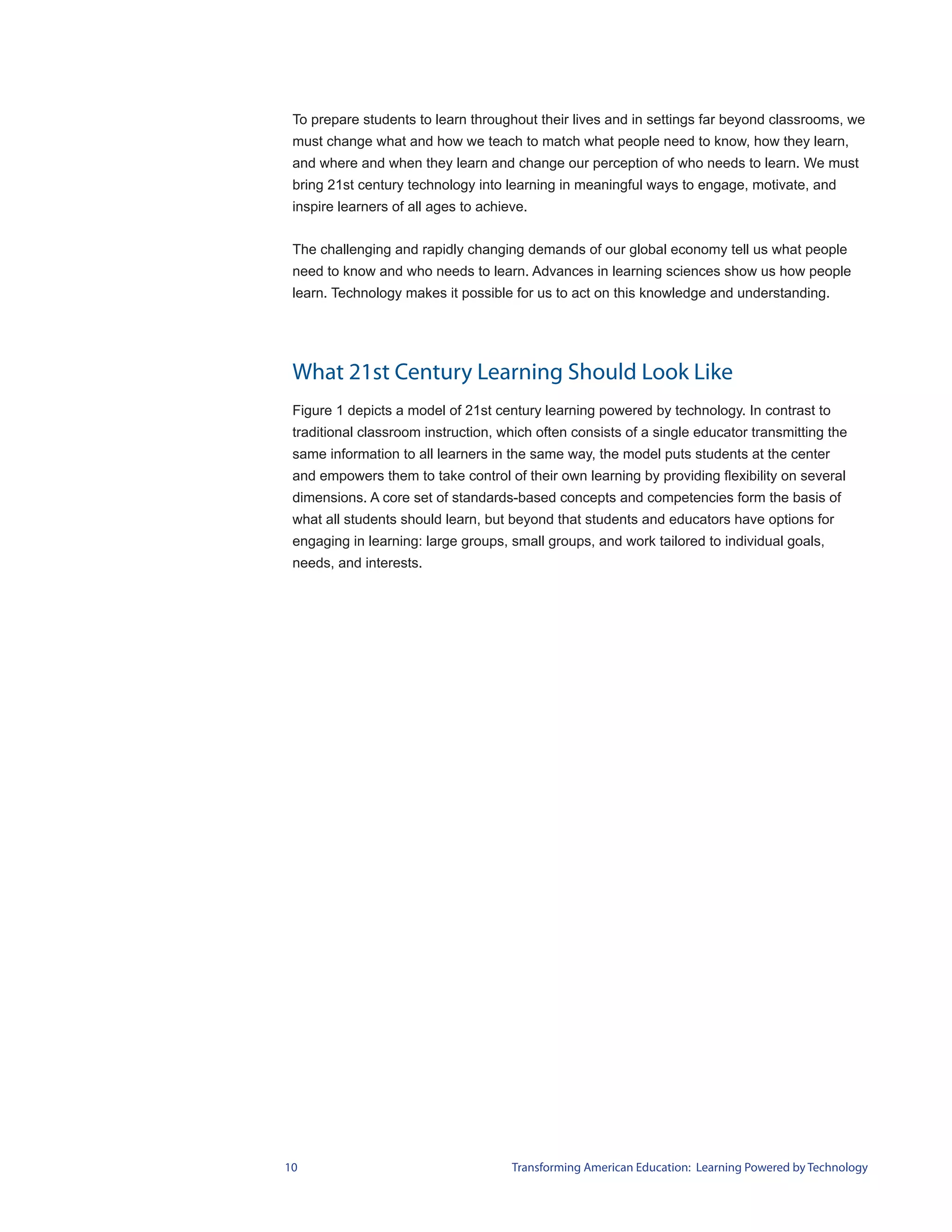 To prepare students to learn throughout their lives and in settings far beyond classrooms, we
 must change what and how we teach to match what people need to know, how they learn,
 and where and when they learn and change our perception of who needs to learn. We must
 bring 21st century technology into learning in meaningful ways to engage, motivate, and
 inspire learners of all ages to achieve.


 The challenging and rapidly changing demands of our global economy tell us what people
 need to know and who needs to learn. Advances in learning sciences show us how people
 learn. Technology makes it possible for us to act on this knowledge and understanding.




 What 21st Century Learning Should Look Like
 Figure 1 depicts a model of 21st century learning powered by technology. In contrast to
 traditional classroom instruction, which often consists of a single educator transmitting the
 same information to all learners in the same way, the model puts students at the center
 and empowers them to take control of their own learning by providing flexibility on several
 dimensions. A core set of standards-based concepts and competencies form the basis of
 what all students should learn, but beyond that students and educators have options for
 engaging in learning: large groups, small groups, and work tailored to individual goals,
 needs, and interests.




10                                    Transforming American Education: Learning Powered by Technology
 