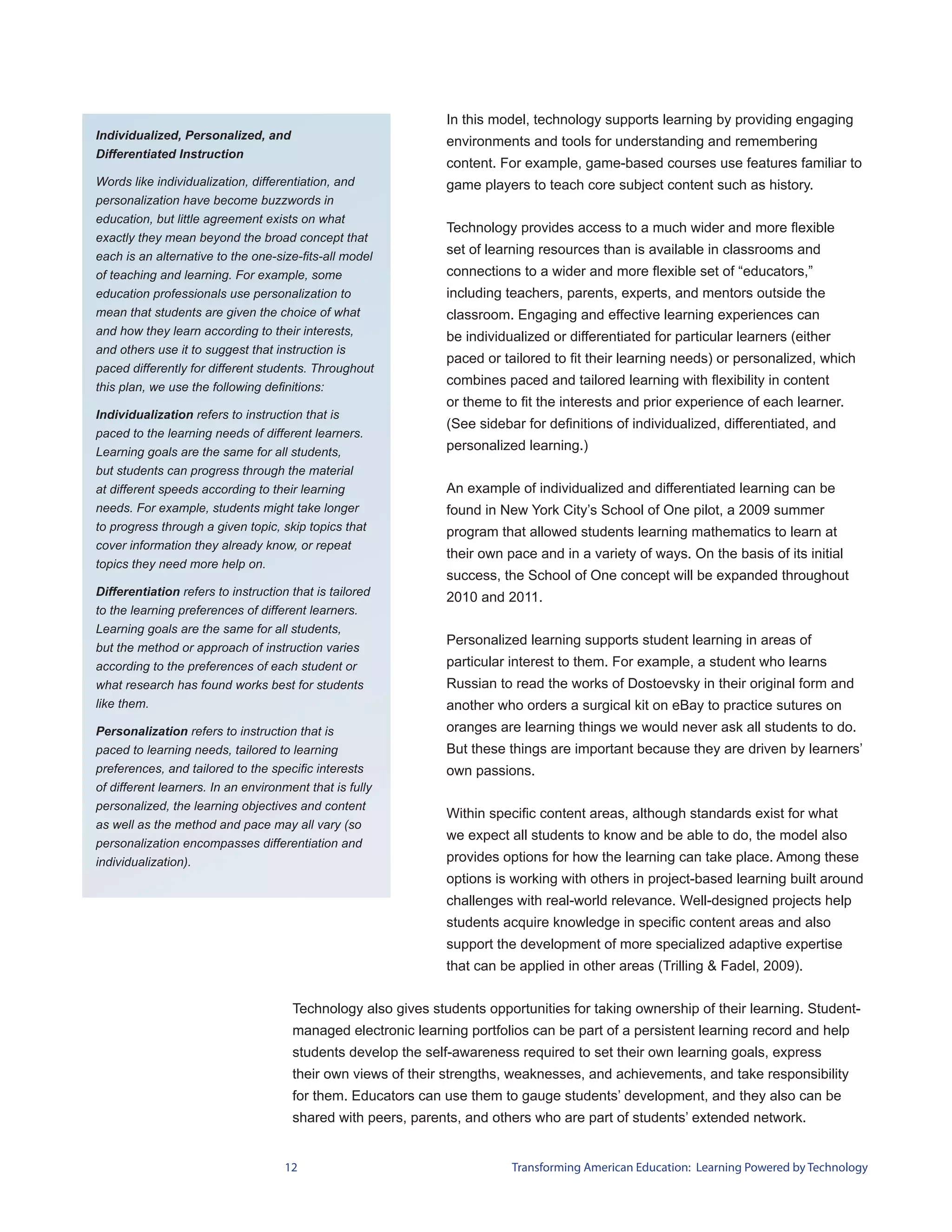 In this model, technology supports learning by providing engaging
Individualized, Personalized, and
                                                               environments and tools for understanding and remembering
Differentiated Instruction
                                                               content. For example, game-based courses use features familiar to
Words like individualization, differentiation, and             game players to teach core subject content such as history.
personalization have become buzzwords in
education, but little agreement exists on what
                                                               Technology provides access to a much wider and more flexible
exactly they mean beyond the broad concept that
each is an alternative to the one-size-fits-all model
                                                               set of learning resources than is available in classrooms and
of teaching and learning. For example, some                    connections to a wider and more flexible set of “educators,”
education professionals use personalization to                 including teachers, parents, experts, and mentors outside the
mean that students are given the choice of what                classroom. Engaging and effective learning experiences can
and how they learn according to their interests,               be individualized or differentiated for particular learners (either
and others use it to suggest that instruction is
                                                               paced or tailored to fit their learning needs) or personalized, which
paced differently for different students. Throughout
this plan, we use the following definitions:
                                                               combines paced and tailored learning with flexibility in content
                                                               or theme to fit the interests and prior experience of each learner.
Individualization refers to instruction that is
                                                               (See sidebar for definitions of individualized, differentiated, and
paced to the learning needs of different learners.
Learning goals are the same for all students,                  personalized learning.)
but students can progress through the material
at different speeds according to their learning                An example of individualized and differentiated learning can be
needs. For example, students might take longer                 found in New York City’s School of One pilot, a 2009 summer
to progress through a given topic, skip topics that            program that allowed students learning mathematics to learn at
cover information they already know, or repeat
                                                               their own pace and in a variety of ways. On the basis of its initial
topics they need more help on.
                                                               success, the School of One concept will be expanded throughout
Differentiation refers to instruction that is tailored         2010 and 2011.
to the learning preferences of different learners.
Learning goals are the same for all students,
                                                               Personalized learning supports student learning in areas of
but the method or approach of instruction varies
according to the preferences of each student or                particular interest to them. For example, a student who learns
what research has found works best for students                Russian to read the works of Dostoevsky in their original form and
like them.                                                     another who orders a surgical kit on eBay to practice sutures on
Personalization refers to instruction that is                  oranges are learning things we would never ask all students to do.
paced to learning needs, tailored to learning                  But these things are important because they are driven by learners’
preferences, and tailored to the specific interests            own passions.
of different learners. In an environment that is fully
personalized, the learning objectives and content
                                                               Within specific content areas, although standards exist for what
as well as the method and pace may all vary (so
                                                               we expect all students to know and be able to do, the model also
personalization encompasses differentiation and
individualization).                                            provides options for how the learning can take place. Among these
                                                               options is working with others in project-based learning built around
                                                               challenges with real-world relevance. Well-designed projects help
                                                               students acquire knowledge in specific content areas and also
                                                               support the development of more specialized adaptive expertise
                                                               that can be applied in other areas (Trilling & Fadel, 2009).


                                      Technology also gives students opportunities for taking ownership of their learning. Student-
                                      managed electronic learning portfolios can be part of a persistent learning record and help
                                      students develop the self-awareness required to set their own learning goals, express
                                      their own views of their strengths, weaknesses, and achievements, and take responsibility
                                      for them. Educators can use them to gauge students’ development, and they also can be
                                      shared with peers, parents, and others who are part of students’ extended network.


                                     12                                   Transforming American Education: Learning Powered by Technology
 