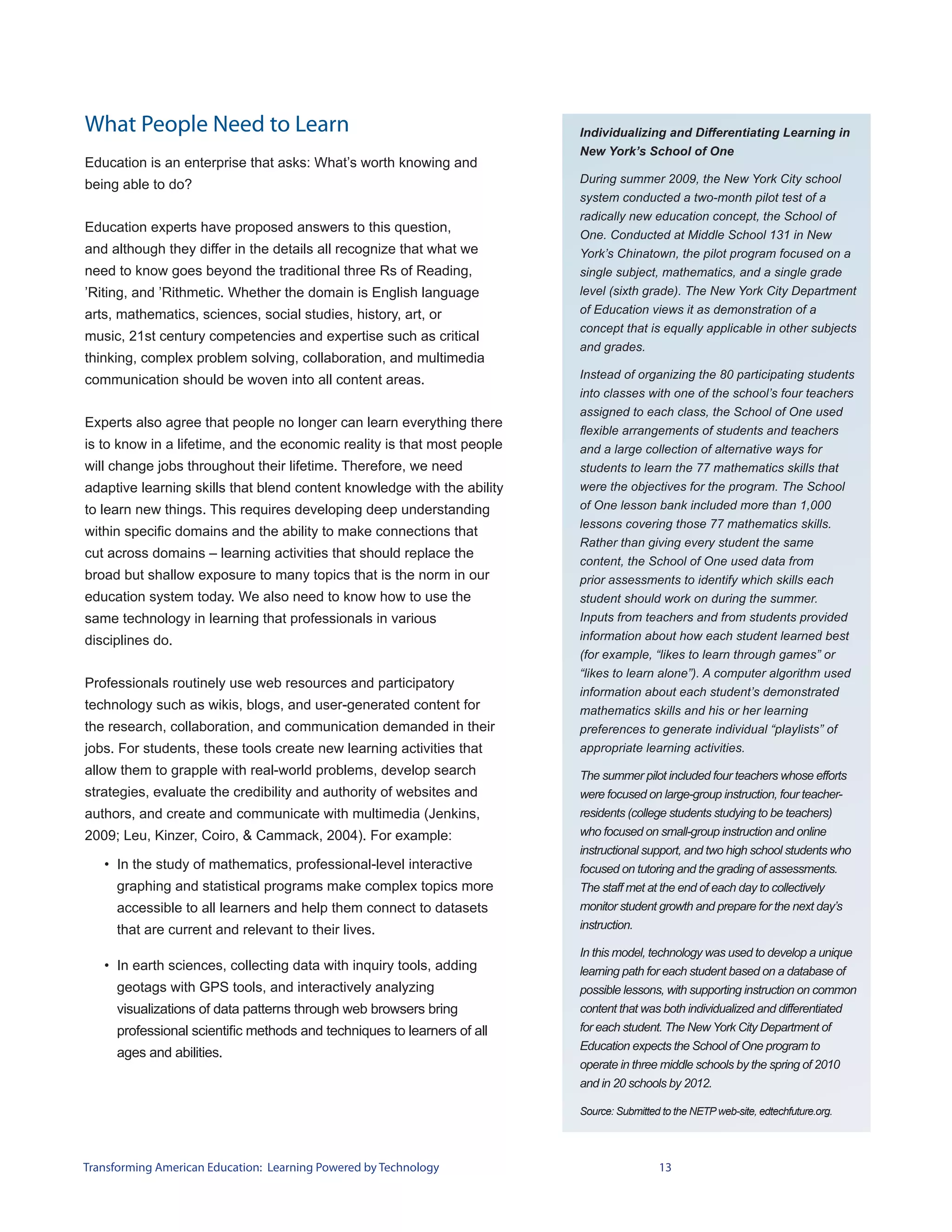 What People Need to Learn                                                Individualizing and Differentiating Learning in
                                                                         New York’s School of One
Education is an enterprise that asks: What’s worth knowing and
being able to do?                                                        During summer 2009, the New York City school
                                                                         system conducted a two-month pilot test of a
                                                                         radically new education concept, the School of
Education experts have proposed answers to this question,
                                                                         One. Conducted at Middle School 131 in New
and although they differ in the details all recognize that what we       York’s Chinatown, the pilot program focused on a
need to know goes beyond the traditional three Rs of Reading,            single subject, mathematics, and a single grade
’Riting, and ’Rithmetic. Whether the domain is English language          level (sixth grade). The New York City Department
arts, mathematics, sciences, social studies, history, art, or            of Education views it as demonstration of a
                                                                         concept that is equally applicable in other subjects
music, 21st century competencies and expertise such as critical
                                                                         and grades.
thinking, complex problem solving, collaboration, and multimedia
communication should be woven into all content areas.                    Instead of organizing the 80 participating students
                                                                         into classes with one of the school’s four teachers
                                                                         assigned to each class, the School of One used
Experts also agree that people no longer can learn everything there
                                                                         flexible arrangements of students and teachers
is to know in a lifetime, and the economic reality is that most people   and a large collection of alternative ways for
will change jobs throughout their lifetime. Therefore, we need           students to learn the 77 mathematics skills that
adaptive learning skills that blend content knowledge with the ability   were the objectives for the program. The School
to learn new things. This requires developing deep understanding         of One lesson bank included more than 1,000
                                                                         lessons covering those 77 mathematics skills.
within specific domains and the ability to make connections that
                                                                         Rather than giving every student the same
cut across domains – learning activities that should replace the
                                                                         content, the School of One used data from
broad but shallow exposure to many topics that is the norm in our        prior assessments to identify which skills each
education system today. We also need to know how to use the              student should work on during the summer.
same technology in learning that professionals in various                Inputs from teachers and from students provided
disciplines do.                                                          information about how each student learned best
                                                                         (for example, “likes to learn through games” or
                                                                         “likes to learn alone”). A computer algorithm used
Professionals routinely use web resources and participatory
                                                                         information about each student’s demonstrated
technology such as wikis, blogs, and user-generated content for          mathematics skills and his or her learning
the research, collaboration, and communication demanded in their         preferences to generate individual “playlists” of
jobs. For students, these tools create new learning activities that      appropriate learning activities.
allow them to grapple with real-world problems, develop search           The summer pilot included four teachers whose efforts
strategies, evaluate the credibility and authority of websites and       were focused on large-group instruction, four teacher-
authors, and create and communicate with multimedia (Jenkins,            residents (college students studying to be teachers)
2009; Leu, Kinzer, Coiro, & Cammack, 2004). For example:                 who focused on small-group instruction and online
                                                                         instructional support, and two high school students who
   • In the study of mathematics, professional-level interactive         focused on tutoring and the grading of assessments.
     graphing and statistical programs make complex topics more          The staff met at the end of each day to collectively
     accessible to all learners and help them connect to datasets        monitor student growth and prepare for the next day’s
     that are current and relevant to their lives.                       instruction.

                                                                         In this model, technology was used to develop a unique
   • In earth sciences, collecting data with inquiry tools, adding       learning path for each student based on a database of
     geotags with GPS tools, and interactively analyzing                 possible lessons, with supporting instruction on common
     visualizations of data patterns through web browsers bring          content that was both individualized and differentiated
     professional scientific methods and techniques to learners of all   for each student. The New York City Department of
                                                                         Education expects the School of One program to
     ages and abilities.
                                                                         operate in three middle schools by the spring of 2010
                                                                         and in 20 schools by 2012.

                                                                         Source: Submitted to the NETP web-site, edtechfuture.org.




Transforming American Education: Learning Powered by Technology                           13
 