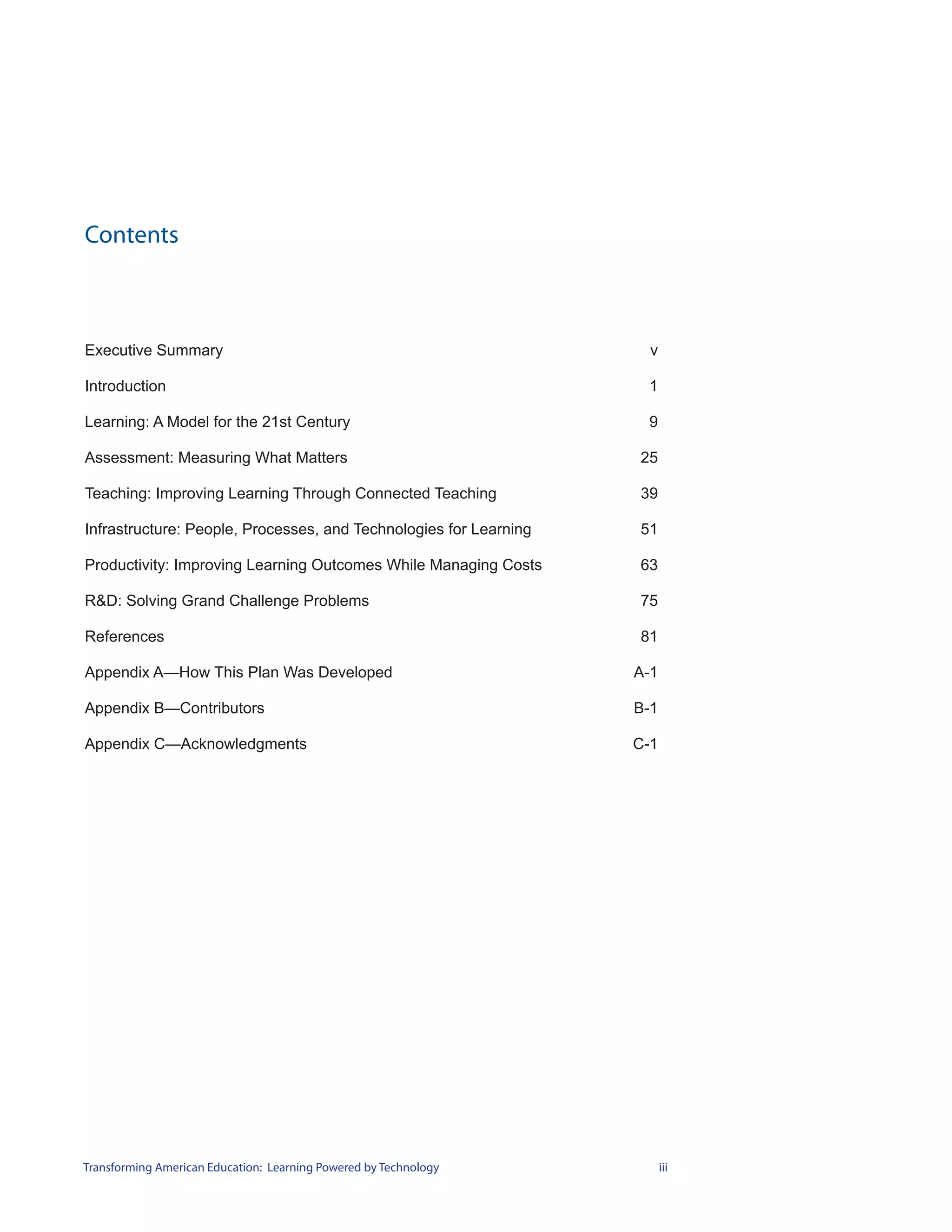 Contents



Executive Summary                                                    v

Introduction                                                        1

Learning: A Model for the 21st Century                              9

Assessment: Measuring What Matters                                 25

Teaching: Improving Learning Through Connected Teaching            39

Infrastructure: People, Processes, and Technologies for Learning   51

Productivity: Improving Learning Outcomes While Managing Costs     63

R&D: Solving Grand Challenge Problems                              75

References                                                         81

Appendix A—How This Plan Was Developed                             A-1

Appendix B—Contributors                                            B-1

Appendix C—Acknowledgments                                         C-1




Transforming American Education: Learning Powered by Technology          iii
 