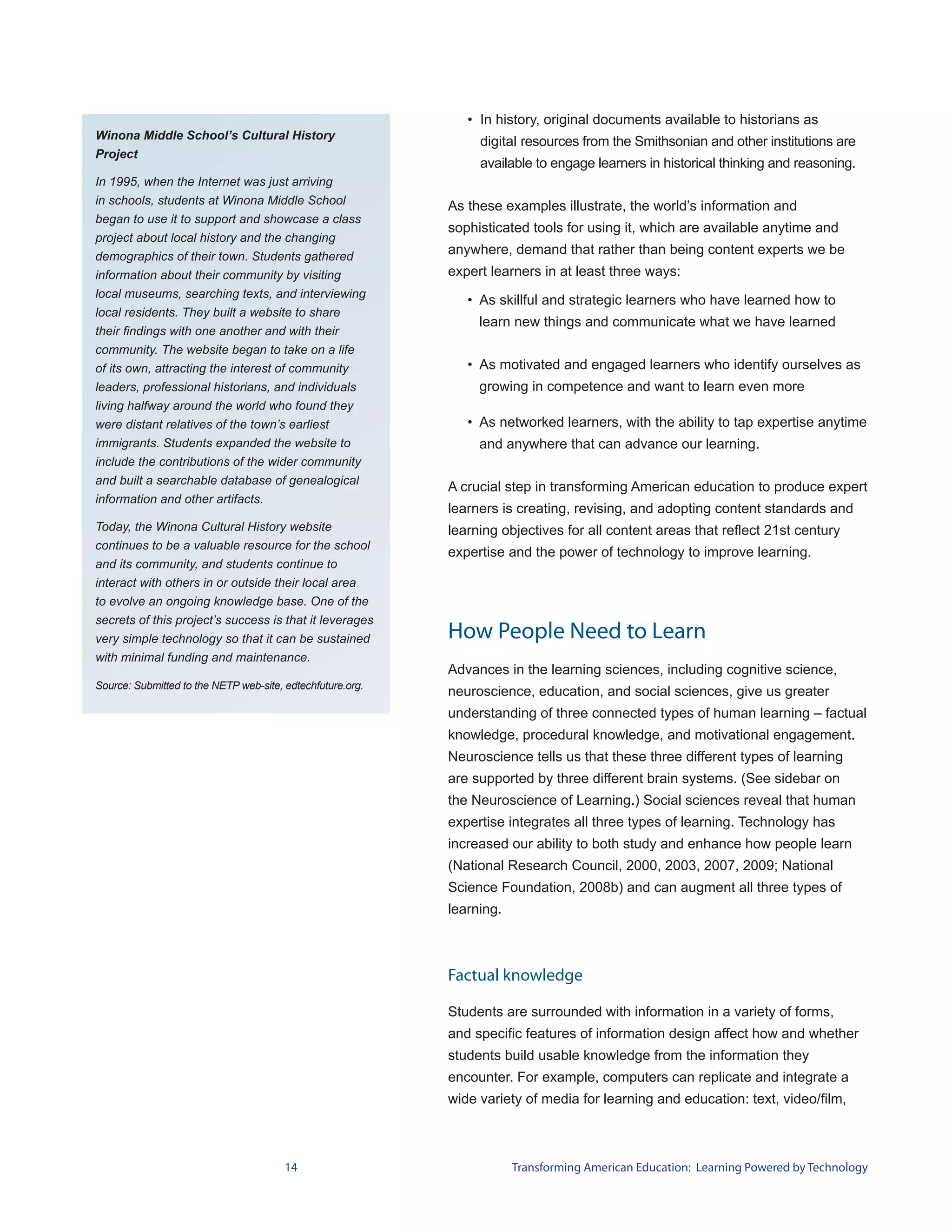 • In history, original documents available to historians as
Winona Middle School’s Cultural History
                                                                 digital resources from the Smithsonian and other institutions are
Project
                                                                 available to engage learners in historical thinking and reasoning.
In 1995, when the Internet was just arriving
in schools, students at Winona Middle School                As these examples illustrate, the world’s information and
began to use it to support and showcase a class
                                                            sophisticated tools for using it, which are available anytime and
project about local history and the changing
demographics of their town. Students gathered
                                                            anywhere, demand that rather than being content experts we be
information about their community by visiting               expert learners in at least three ways:
local museums, searching texts, and interviewing
                                                               • As skillful and strategic learners who have learned how to
local residents. They built a website to share
                                                                 learn new things and communicate what we have learned
their findings with one another and with their
community. The website began to take on a life
of its own, attracting the interest of community               • As motivated and engaged learners who identify ourselves as
leaders, professional historians, and individuals                growing in competence and want to learn even more
living halfway around the world who found they
were distant relatives of the town’s earliest                  • As networked learners, with the ability to tap expertise anytime
immigrants. Students expanded the website to                     and anywhere that can advance our learning.
include the contributions of the wider community
and built a searchable database of genealogical
                                                            A crucial step in transforming American education to produce expert
information and other artifacts.
                                                            learners is creating, revising, and adopting content standards and
Today, the Winona Cultural History website                  learning objectives for all content areas that reflect 21st century
continues to be a valuable resource for the school
                                                            expertise and the power of technology to improve learning.
and its community, and students continue to
interact with others in or outside their local area
to evolve an ongoing knowledge base. One of the
secrets of this project’s success is that it leverages
very simple technology so that it can be sustained          How People Need to Learn
with minimal funding and maintenance.
                                                            Advances in the learning sciences, including cognitive science,
Source: Submitted to the NETP web-site, edtechfuture.org.
                                                            neuroscience, education, and social sciences, give us greater
                                                            understanding of three connected types of human learning – factual
                                                            knowledge, procedural knowledge, and motivational engagement.
                                                            Neuroscience tells us that these three different types of learning
                                                            are supported by three different brain systems. (See sidebar on
                                                            the Neuroscience of Learning.) Social sciences reveal that human
                                                            expertise integrates all three types of learning. Technology has
                                                            increased our ability to both study and enhance how people learn
                                                            (National Research Council, 2000, 2003, 2007, 2009; National
                                                            Science Foundation, 2008b) and can augment all three types of
                                                            learning.



                                                            Factual knowledge

                                                            Students are surrounded with information in a variety of forms,
                                                            and specific features of information design affect how and whether
                                                            students build usable knowledge from the information they
                                                            encounter. For example, computers can replicate and integrate a
                                                            wide variety of media for learning and education: text, video/film,



                                        14                              Transforming American Education: Learning Powered by Technology
 