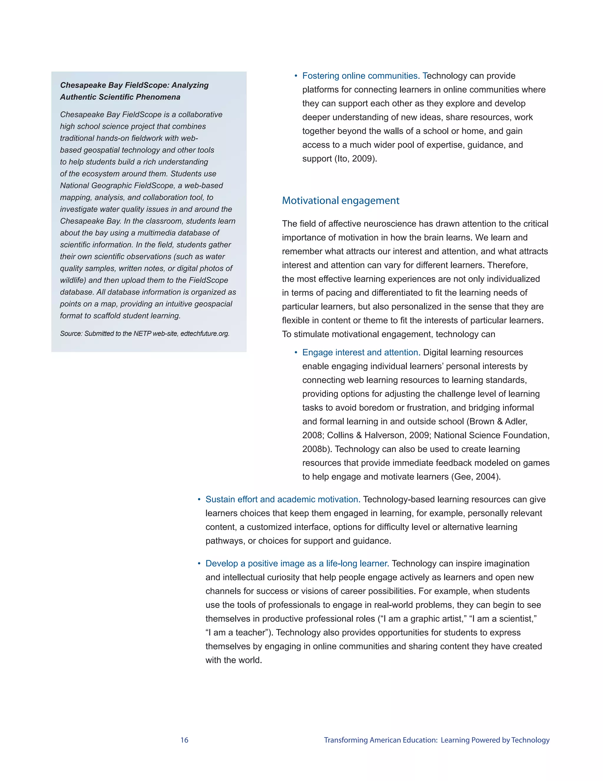 • Fostering online communities. Technology can provide
Chesapeake Bay FieldScope: Analyzing
                                                                          platforms for connecting learners in online communities where
Authentic Scientific Phenomena
                                                                          they can support each other as they explore and develop
Chesapeake Bay FieldScope is a collaborative                              deeper understanding of new ideas, share resources, work
high school science project that combines
                                                                          together beyond the walls of a school or home, and gain
traditional hands-on fieldwork with web-
                                                                          access to a much wider pool of expertise, guidance, and
based geospatial technology and other tools
to help students build a rich understanding                               support (Ito, 2009).
of the ecosystem around them. Students use
National Geographic FieldScope, a web-based
mapping, analysis, and collaboration tool, to
                                                                    Motivational engagement
investigate water quality issues in and around the
Chesapeake Bay. In the classroom, students learn                    The field of affective neuroscience has drawn attention to the critical
about the bay using a multimedia database of
                                                                    importance of motivation in how the brain learns. We learn and
scientific information. In the field, students gather
                                                                    remember what attracts our interest and attention, and what attracts
their own scientific observations (such as water
quality samples, written notes, or digital photos of                interest and attention can vary for different learners. Therefore,
wildlife) and then upload them to the FieldScope                    the most effective learning experiences are not only individualized
database. All database information is organized as                  in terms of pacing and differentiated to fit the learning needs of
points on a map, providing an intuitive geospacial                  particular learners, but also personalized in the sense that they are
format to scaffold student learning.
                                                                    flexible in content or theme to fit the interests of particular learners.
Source: Submitted to the NETP web-site, edtechfuture.org.           To stimulate motivational engagement, technology can

                                                                        • Engage interest and attention. Digital learning resources
                                                                          enable engaging individual learners’ personal interests by
                                                                          connecting web learning resources to learning standards,
                                                                          providing options for adjusting the challenge level of learning
                                                                          tasks to avoid boredom or frustration, and bridging informal
                                                                          and formal learning in and outside school (Brown & Adler,
                                                                          2008; Collins & Halverson, 2009; National Science Foundation,
                                                                          2008b). Technology can also be used to create learning
                                                                          resources that provide immediate feedback modeled on games
                                                                          to help engage and motivate learners (Gee, 2004).

                                              • Sustain effort and academic motivation. Technology-based learning resources can give
                                                learners choices that keep them engaged in learning, for example, personally relevant
                                                content, a customized interface, options for difficulty level or alternative learning
                                                pathways, or choices for support and guidance.

                                              • Develop a positive image as a life-long learner. Technology can inspire imagination
                                                and intellectual curiosity that help people engage actively as learners and open new
                                                channels for success or visions of career possibilities. For example, when students
                                                use the tools of professionals to engage in real-world problems, they can begin to see
                                                themselves in productive professional roles (“I am a graphic artist,” “I am a scientist,”
                                                “I am a teacher”). Technology also provides opportunities for students to express
                                                themselves by engaging in online communities and sharing content they have created
                                                with the world.




                                        16                                      Transforming American Education: Learning Powered by Technology
 