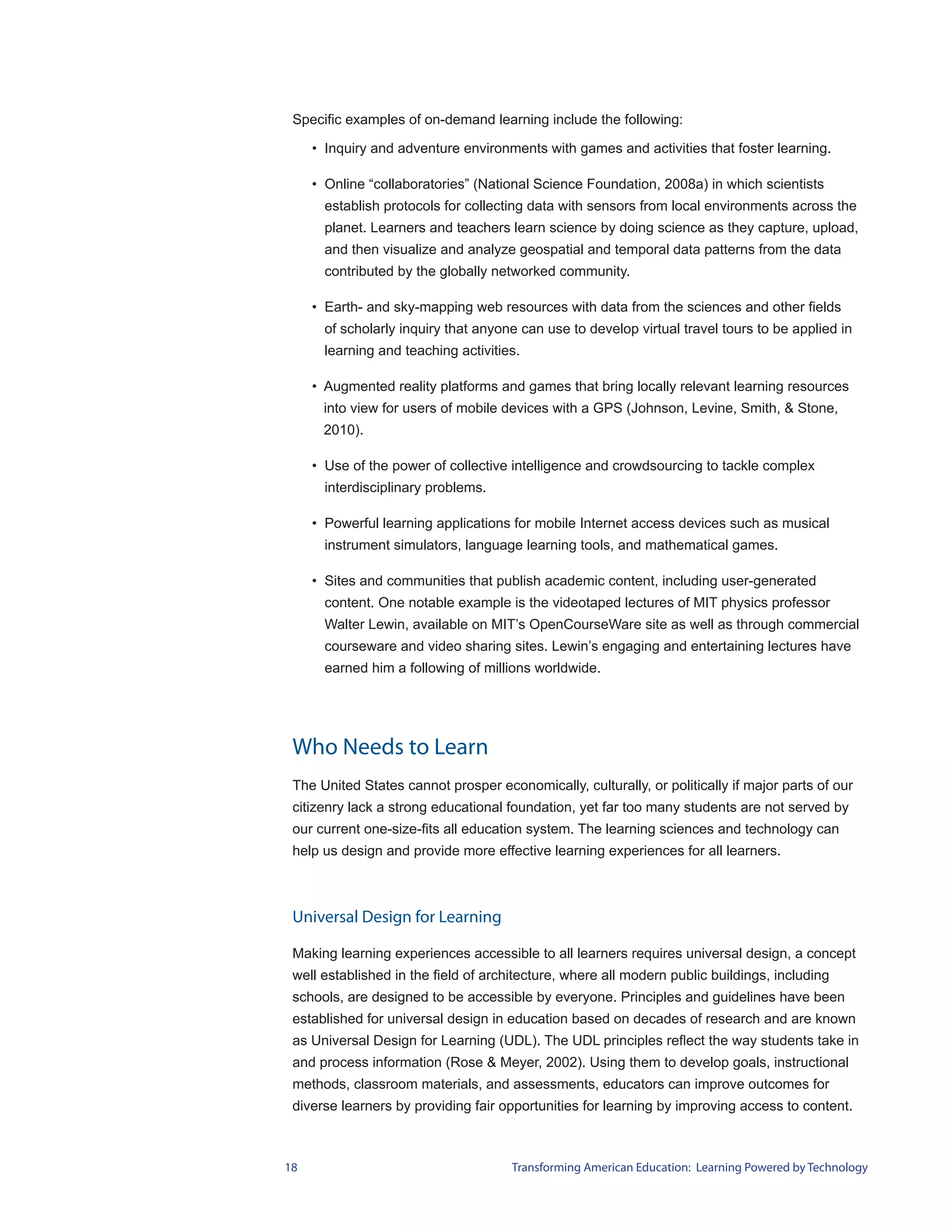 Specific examples of on-demand learning include the following:

     • Inquiry and adventure environments with games and activities that foster learning.

     • Online “collaboratories” (National Science Foundation, 2008a) in which scientists
       establish protocols for collecting data with sensors from local environments across the
       planet. Learners and teachers learn science by doing science as they capture, upload,
       and then visualize and analyze geospatial and temporal data patterns from the data
       contributed by the globally networked community.

     • Earth- and sky-mapping web resources with data from the sciences and other fields
       of scholarly inquiry that anyone can use to develop virtual travel tours to be applied in
       learning and teaching activities.

     • Augmented reality platforms and games that bring locally relevant learning resources
      into view for users of mobile devices with a GPS (Johnson, Levine, Smith, & Stone,
      2010).

     • Use of the power of collective intelligence and crowdsourcing to tackle complex
       interdisciplinary problems.

     • Powerful learning applications for mobile Internet access devices such as musical
       instrument simulators, language learning tools, and mathematical games.

     • Sites and communities that publish academic content, including user-generated
       content. One notable example is the videotaped lectures of MIT physics professor
       Walter Lewin, available on MIT’s OpenCourseWare site as well as through commercial
       courseware and video sharing sites. Lewin’s engaging and entertaining lectures have
       earned him a following of millions worldwide.




 Who Needs to Learn
 The United States cannot prosper economically, culturally, or politically if major parts of our
 citizenry lack a strong educational foundation, yet far too many students are not served by
 our current one-size-fits all education system. The learning sciences and technology can
 help us design and provide more effective learning experiences for all learners.



 Universal Design for Learning

 Making learning experiences accessible to all learners requires universal design, a concept
 well established in the field of architecture, where all modern public buildings, including
 schools, are designed to be accessible by everyone. Principles and guidelines have been
 established for universal design in education based on decades of research and are known
 as Universal Design for Learning (UDL). The UDL principles reflect the way students take in
 and process information (Rose & Meyer, 2002). Using them to develop goals, instructional
 methods, classroom materials, and assessments, educators can improve outcomes for
 diverse learners by providing fair opportunities for learning by improving access to content.



18                                    Transforming American Education: Learning Powered by Technology
 