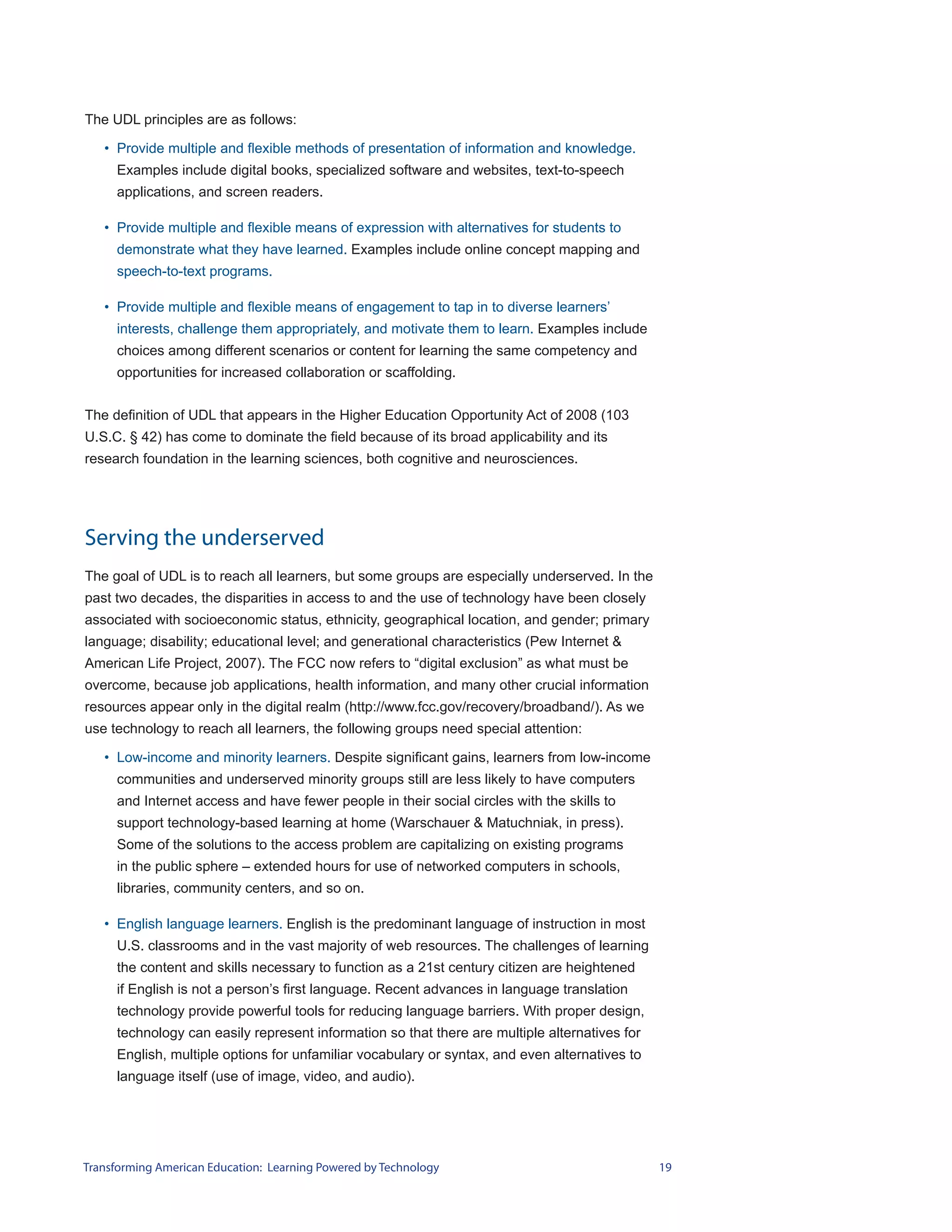 The UDL principles are as follows:

   • Provide multiple and flexible methods of presentation of information and knowledge.
     Examples include digital books, specialized software and websites, text-to-speech
     applications, and screen readers.

   • Provide multiple and flexible means of expression with alternatives for students to
     demonstrate what they have learned. Examples include online concept mapping and
     speech-to-text programs.

   • Provide multiple and flexible means of engagement to tap in to diverse learners’
     interests, challenge them appropriately, and motivate them to learn. Examples include
     choices among different scenarios or content for learning the same competency and
     opportunities for increased collaboration or scaffolding.


The definition of UDL that appears in the Higher Education Opportunity Act of 2008 (103
U.S.C. § 42) has come to dominate the field because of its broad applicability and its
research foundation in the learning sciences, both cognitive and neurosciences.




Serving the underserved
The goal of UDL is to reach all learners, but some groups are especially underserved. In the
past two decades, the disparities in access to and the use of technology have been closely
associated with socioeconomic status, ethnicity, geographical location, and gender; primary
language; disability; educational level; and generational characteristics (Pew Internet &
American Life Project, 2007). The FCC now refers to “digital exclusion” as what must be
overcome, because job applications, health information, and many other crucial information
resources appear only in the digital realm (http://www.fcc.gov/recovery/broadband/). As we
use technology to reach all learners, the following groups need special attention:

   • Low-income and minority learners. Despite significant gains, learners from low-income
     communities and underserved minority groups still are less likely to have computers
     and Internet access and have fewer people in their social circles with the skills to
     support technology-based learning at home (Warschauer & Matuchniak, in press).
     Some of the solutions to the access problem are capitalizing on existing programs
     in the public sphere – extended hours for use of networked computers in schools,
     libraries, community centers, and so on.

   • English language learners. English is the predominant language of instruction in most
     U.S. classrooms and in the vast majority of web resources. The challenges of learning
     the content and skills necessary to function as a 21st century citizen are heightened
     if English is not a person’s first language. Recent advances in language translation
     technology provide powerful tools for reducing language barriers. With proper design,
     technology can easily represent information so that there are multiple alternatives for
     English, multiple options for unfamiliar vocabulary or syntax, and even alternatives to
     language itself (use of image, video, and audio).




Transforming American Education: Learning Powered by Technology                                19
 