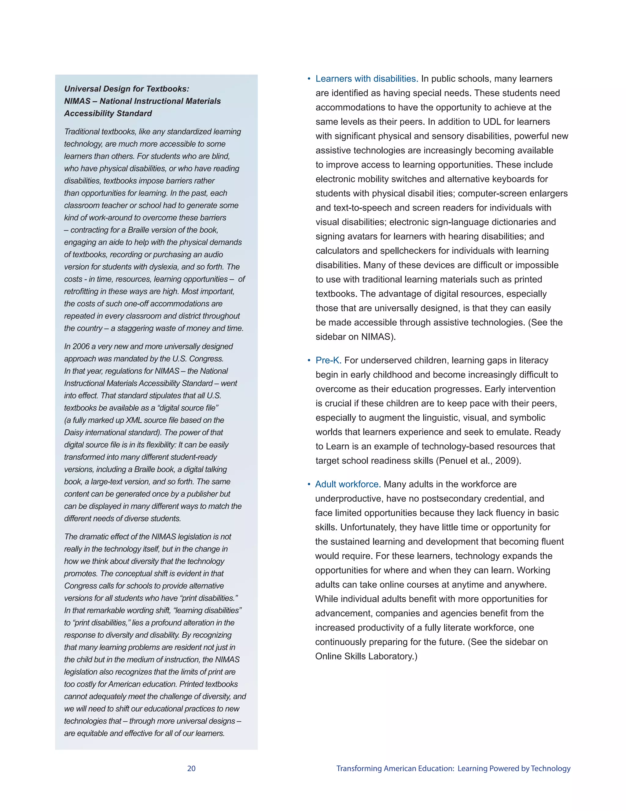 • Learners with disabilities. In public schools, many learners
Universal Design for Textbooks:
                                                                are identified as having special needs. These students need
NIMAS – National Instructional Materials
                                                                accommodations to have the opportunity to achieve at the
Accessibility Standard
                                                                same levels as their peers. In addition to UDL for learners
Traditional textbooks, like any standardized learning
                                                                with significant physical and sensory disabilities, powerful new
technology, are much more accessible to some
                                                                assistive technologies are increasingly becoming available
learners than others. For students who are blind,
who have physical disabilities, or who have reading             to improve access to learning opportunities. These include
disabilities, textbooks impose barriers rather                  electronic mobility switches and alternative keyboards for
than opportunities for learning. In the past, each              students with physical disabil ities; computer-screen enlargers
classroom teacher or school had to generate some                and text-to-speech and screen readers for individuals with
kind of work-around to overcome these barriers
                                                                visual disabilities; electronic sign-language dictionaries and
– contracting for a Braille version of the book,
                                                                signing avatars for learners with hearing disabilities; and
engaging an aide to help with the physical demands
of textbooks, recording or purchasing an audio                  calculators and spellcheckers for individuals with learning
version for students with dyslexia, and so forth. The           disabilities. Many of these devices are difficult or impossible
costs - in time, resources, learning opportunities – of         to use with traditional learning materials such as printed
retrofitting in these ways are high. Most important,            textbooks. The advantage of digital resources, especially
the costs of such one-off accommodations are
                                                                those that are universally designed, is that they can easily
repeated in every classroom and district throughout
                                                                be made accessible through assistive technologies. (See the
the country – a staggering waste of money and time.
                                                                sidebar on NIMAS).
In 2006 a very new and more universally designed
approach was mandated by the U.S. Congress.                   • Pre-K. For underserved children, learning gaps in literacy
In that year, regulations for NIMAS – the National              begin in early childhood and become increasingly difficult to
Instructional Materials Accessibility Standard – went
                                                                overcome as their education progresses. Early intervention
into effect. That standard stipulates that all U.S.
textbooks be available as a “digital source file”
                                                                is crucial if these children are to keep pace with their peers,
(a fully marked up XML source file based on the                 especially to augment the linguistic, visual, and symbolic
Daisy international standard). The power of that                worlds that learners experience and seek to emulate. Ready
digital source file is in its flexibility: It can be easily     to Learn is an example of technology-based resources that
transformed into many different student-ready                   target school readiness skills (Penuel et al., 2009).
versions, including a Braille book, a digital talking
book, a large-text version, and so forth. The same            • Adult workforce. Many adults in the workforce are
content can be generated once by a publisher but
                                                               underproductive, have no postsecondary credential, and
can be displayed in many different ways to match the
                                                               face limited opportunities because they lack fluency in basic
different needs of diverse students.
                                                               skills. Unfortunately, they have little time or opportunity for
The dramatic effect of the NIMAS legislation is not
                                                               the sustained learning and development that becoming fluent
really in the technology itself, but in the change in
                                                               would require. For these learners, technology expands the
how we think about diversity that the technology
promotes. The conceptual shift is evident in that              opportunities for where and when they can learn. Working
Congress calls for schools to provide alternative              adults can take online courses at anytime and anywhere.
versions for all students who have “print disabilities.”       While individual adults benefit with more opportunities for
In that remarkable wording shift, “learning disabilities”      advancement, companies and agencies benefit from the
to “print disabilities,” lies a profound alteration in the
                                                               increased productivity of a fully literate workforce, one
response to diversity and disability. By recognizing
                                                               continuously preparing for the future. (See the sidebar on
that many learning problems are resident not just in
the child but in the medium of instruction, the NIMAS          Online Skills Laboratory.)
legislation also recognizes that the limits of print are
too costly for American education. Printed textbooks
cannot adequately meet the challenge of diversity, and
we will need to shift our educational practices to new
technologies that – through more universal designs –
are equitable and effective for all of our learners.



                                        20                           Transforming American Education: Learning Powered by Technology
 