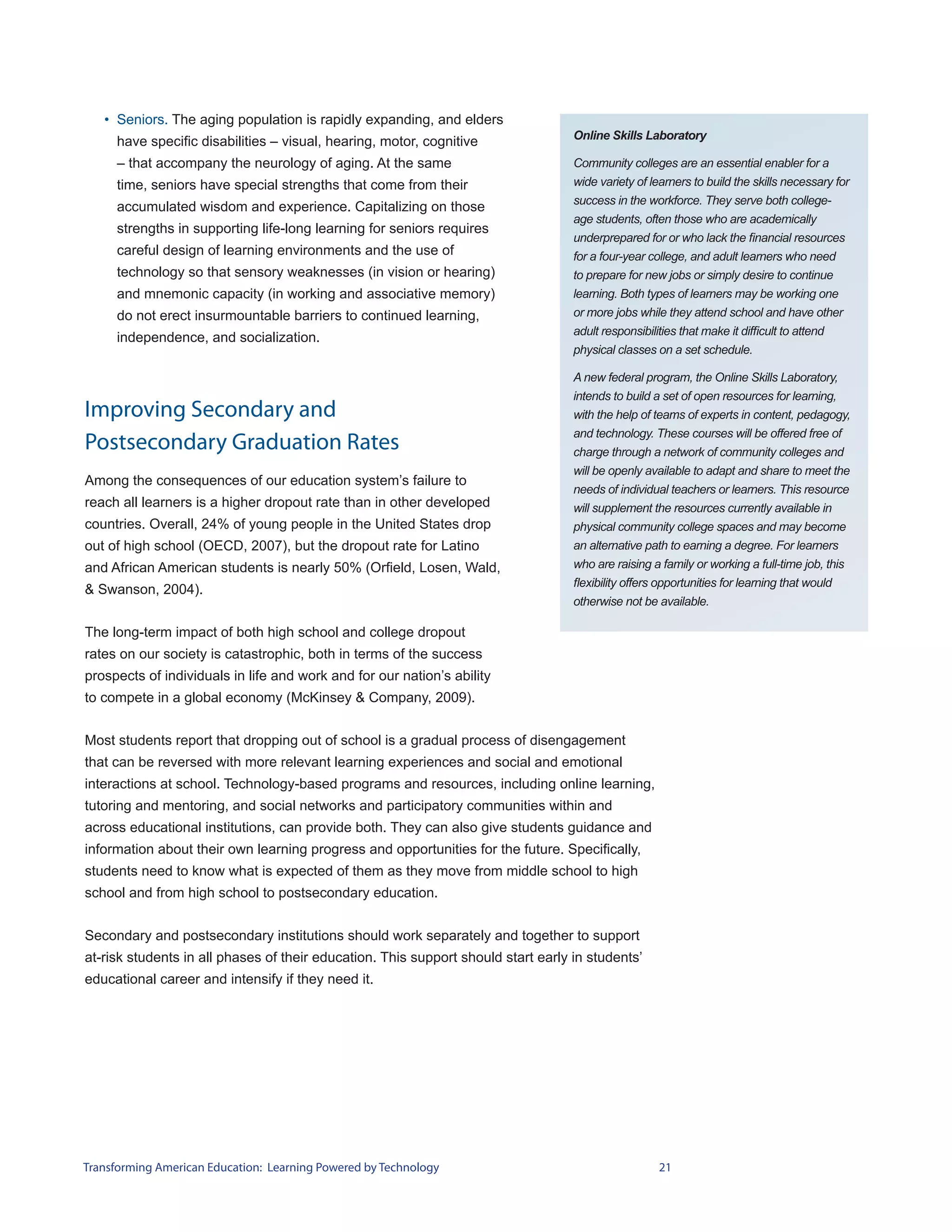 • Seniors. The aging population is rapidly expanding, and elders
                                                                                   Online Skills Laboratory
     have specific disabilities – visual, hearing, motor, cognitive
     – that accompany the neurology of aging. At the same                          Community colleges are an essential enabler for a
     time, seniors have special strengths that come from their                     wide variety of learners to build the skills necessary for
                                                                                   success in the workforce. They serve both college-
     accumulated wisdom and experience. Capitalizing on those
                                                                                   age students, often those who are academically
     strengths in supporting life-long learning for seniors requires
                                                                                   underprepared for or who lack the financial resources
     careful design of learning environments and the use of                        for a four-year college, and adult learners who need
     technology so that sensory weaknesses (in vision or hearing)                  to prepare for new jobs or simply desire to continue
     and mnemonic capacity (in working and associative memory)                     learning. Both types of learners may be working one
     do not erect insurmountable barriers to continued learning,                   or more jobs while they attend school and have other
                                                                                   adult responsibilities that make it difficult to attend
     independence, and socialization.
                                                                                   physical classes on a set schedule.

                                                                                   A new federal program, the Online Skills Laboratory,
                                                                                   intends to build a set of open resources for learning,
Improving Secondary and                                                            with the help of teams of experts in content, pedagogy,
                                                                                   and technology. These courses will be offered free of
Postsecondary Graduation Rates                                                     charge through a network of community colleges and
                                                                                   will be openly available to adapt and share to meet the
Among the consequences of our education system’s failure to
                                                                                   needs of individual teachers or learners. This resource
reach all learners is a higher dropout rate than in other developed                will supplement the resources currently available in
countries. Overall, 24% of young people in the United States drop                  physical community college spaces and may become
out of high school (OECD, 2007), but the dropout rate for Latino                   an alternative path to earning a degree. For learners
and African American students is nearly 50% (Orfield, Losen, Wald,                 who are raising a family or working a full-time job, this
                                                                                   flexibility offers opportunities for learning that would
& Swanson, 2004).
                                                                                   otherwise not be available.

The long-term impact of both high school and college dropout
rates on our society is catastrophic, both in terms of the success
prospects of individuals in life and work and for our nation’s ability
to compete in a global economy (McKinsey & Company, 2009).


Most students report that dropping out of school is a gradual process of disengagement
that can be reversed with more relevant learning experiences and social and emotional
interactions at school. Technology-based programs and resources, including online learning,
tutoring and mentoring, and social networks and participatory communities within and
across educational institutions, can provide both. They can also give students guidance and
information about their own learning progress and opportunities for the future. Specifically,
students need to know what is expected of them as they move from middle school to high
school and from high school to postsecondary education.


Secondary and postsecondary institutions should work separately and together to support
at-risk students in all phases of their education. This support should start early in students’
educational career and intensify if they need it.




Transforming American Education: Learning Powered by Technology                                     21
 