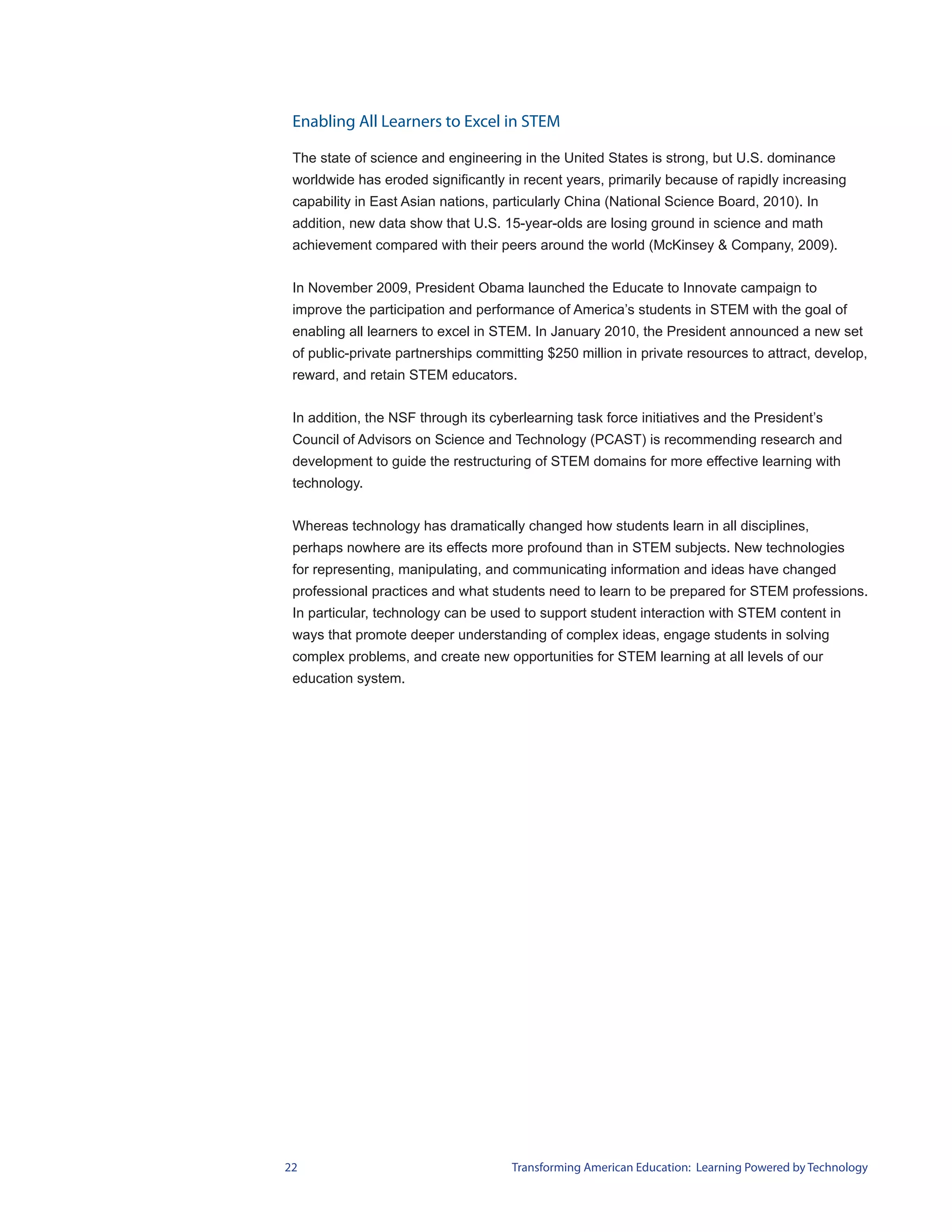 Enabling All Learners to Excel in STEM

 The state of science and engineering in the United States is strong, but U.S. dominance
 worldwide has eroded significantly in recent years, primarily because of rapidly increasing
 capability in East Asian nations, particularly China (National Science Board, 2010). In
 addition, new data show that U.S. 15-year-olds are losing ground in science and math
 achievement compared with their peers around the world (McKinsey & Company, 2009).


 In November 2009, President Obama launched the Educate to Innovate campaign to
 improve the participation and performance of America’s students in STEM with the goal of
 enabling all learners to excel in STEM. In January 2010, the President announced a new set
 of public-private partnerships committing $250 million in private resources to attract, develop,
 reward, and retain STEM educators.


 In addition, the NSF through its cyberlearning task force initiatives and the President’s
 Council of Advisors on Science and Technology (PCAST) is recommending research and
 development to guide the restructuring of STEM domains for more effective learning with
 technology.


 Whereas technology has dramatically changed how students learn in all disciplines,
 perhaps nowhere are its effects more profound than in STEM subjects. New technologies
 for representing, manipulating, and communicating information and ideas have changed
 professional practices and what students need to learn to be prepared for STEM professions.
 In particular, technology can be used to support student interaction with STEM content in
 ways that promote deeper understanding of complex ideas, engage students in solving
 complex problems, and create new opportunities for STEM learning at all levels of our
 education system.




22                                   Transforming American Education: Learning Powered by Technology
 