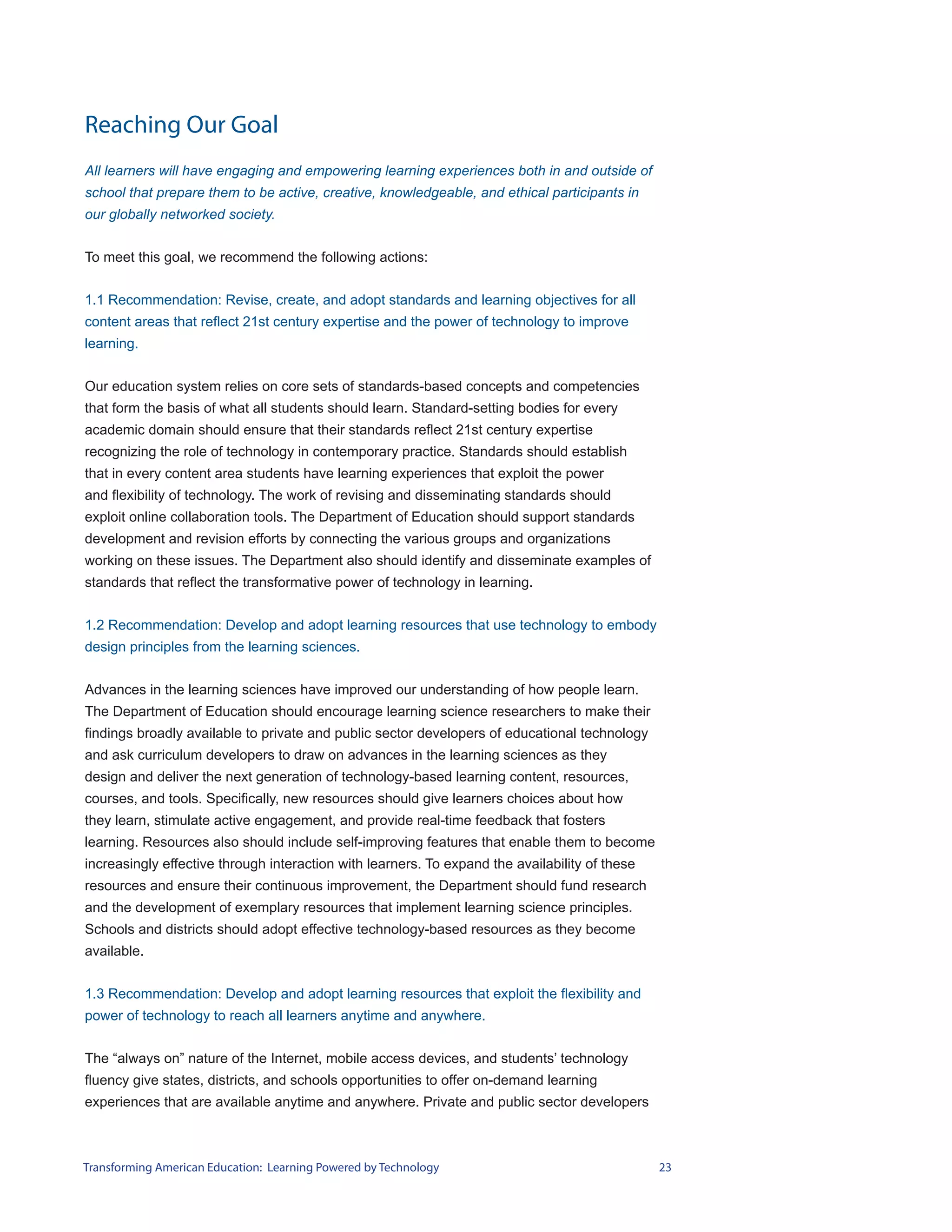 Reaching Our Goal
All learners will have engaging and empowering learning experiences both in and outside of
school that prepare them to be active, creative, knowledgeable, and ethical participants in
our globally networked society.


To meet this goal, we recommend the following actions:


1.1 Recommendation: Revise, create, and adopt standards and learning objectives for all
content areas that reflect 21st century expertise and the power of technology to improve
learning.


Our education system relies on core sets of standards-based concepts and competencies
that form the basis of what all students should learn. Standard-setting bodies for every
academic domain should ensure that their standards reflect 21st century expertise
recognizing the role of technology in contemporary practice. Standards should establish
that in every content area students have learning experiences that exploit the power
and flexibility of technology. The work of revising and disseminating standards should
exploit online collaboration tools. The Department of Education should support standards
development and revision efforts by connecting the various groups and organizations
working on these issues. The Department also should identify and disseminate examples of
standards that reflect the transformative power of technology in learning.


1.2 Recommendation: Develop and adopt learning resources that use technology to embody
design principles from the learning sciences.


Advances in the learning sciences have improved our understanding of how people learn.
The Department of Education should encourage learning science researchers to make their
findings broadly available to private and public sector developers of educational technology
and ask curriculum developers to draw on advances in the learning sciences as they
design and deliver the next generation of technology-based learning content, resources,
courses, and tools. Specifically, new resources should give learners choices about how
they learn, stimulate active engagement, and provide real-time feedback that fosters
learning. Resources also should include self-improving features that enable them to become
increasingly effective through interaction with learners. To expand the availability of these
resources and ensure their continuous improvement, the Department should fund research
and the development of exemplary resources that implement learning science principles.
Schools and districts should adopt effective technology-based resources as they become
available.


1.3 Recommendation: Develop and adopt learning resources that exploit the flexibility and
power of technology to reach all learners anytime and anywhere.


The “always on” nature of the Internet, mobile access devices, and students’ technology
fluency give states, districts, and schools opportunities to offer on-demand learning
experiences that are available anytime and anywhere. Private and public sector developers



Transforming American Education: Learning Powered by Technology                                 23
 