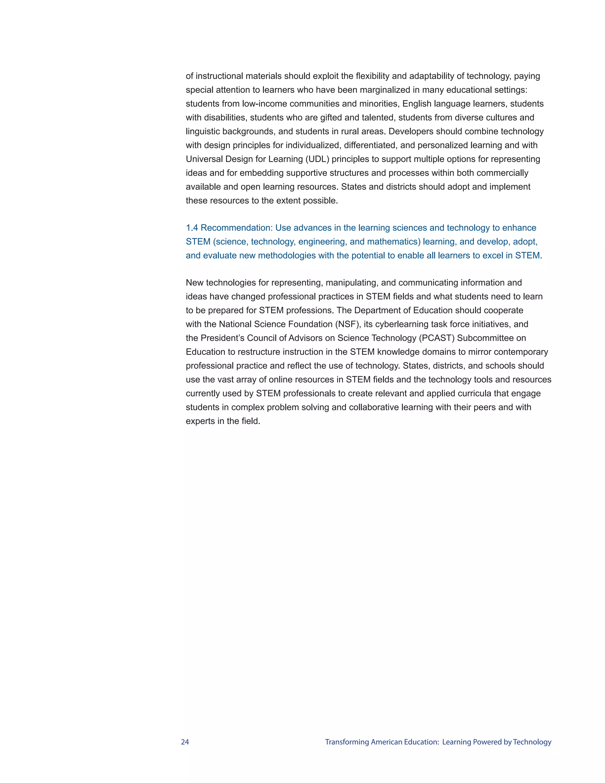 of instructional materials should exploit the flexibility and adaptability of technology, paying
 special attention to learners who have been marginalized in many educational settings:
 students from low-income communities and minorities, English language learners, students
 with disabilities, students who are gifted and talented, students from diverse cultures and
 linguistic backgrounds, and students in rural areas. Developers should combine technology
 with design principles for individualized, differentiated, and personalized learning and with
 Universal Design for Learning (UDL) principles to support multiple options for representing
 ideas and for embedding supportive structures and processes within both commercially
 available and open learning resources. States and districts should adopt and implement
 these resources to the extent possible.


 1.4 Recommendation: Use advances in the learning sciences and technology to enhance
 STEM (science, technology, engineering, and mathematics) learning, and develop, adopt,
 and evaluate new methodologies with the potential to enable all learners to excel in STEM.


 New technologies for representing, manipulating, and communicating information and
 ideas have changed professional practices in STEM fields and what students need to learn
 to be prepared for STEM professions. The Department of Education should cooperate
 with the National Science Foundation (NSF), its cyberlearning task force initiatives, and
 the President’s Council of Advisors on Science Technology (PCAST) Subcommittee on
 Education to restructure instruction in the STEM knowledge domains to mirror contemporary
 professional practice and reflect the use of technology. States, districts, and schools should
 use the vast array of online resources in STEM fields and the technology tools and resources
 currently used by STEM professionals to create relevant and applied curricula that engage
 students in complex problem solving and collaborative learning with their peers and with
 experts in the field.




24                                    Transforming American Education: Learning Powered by Technology
 