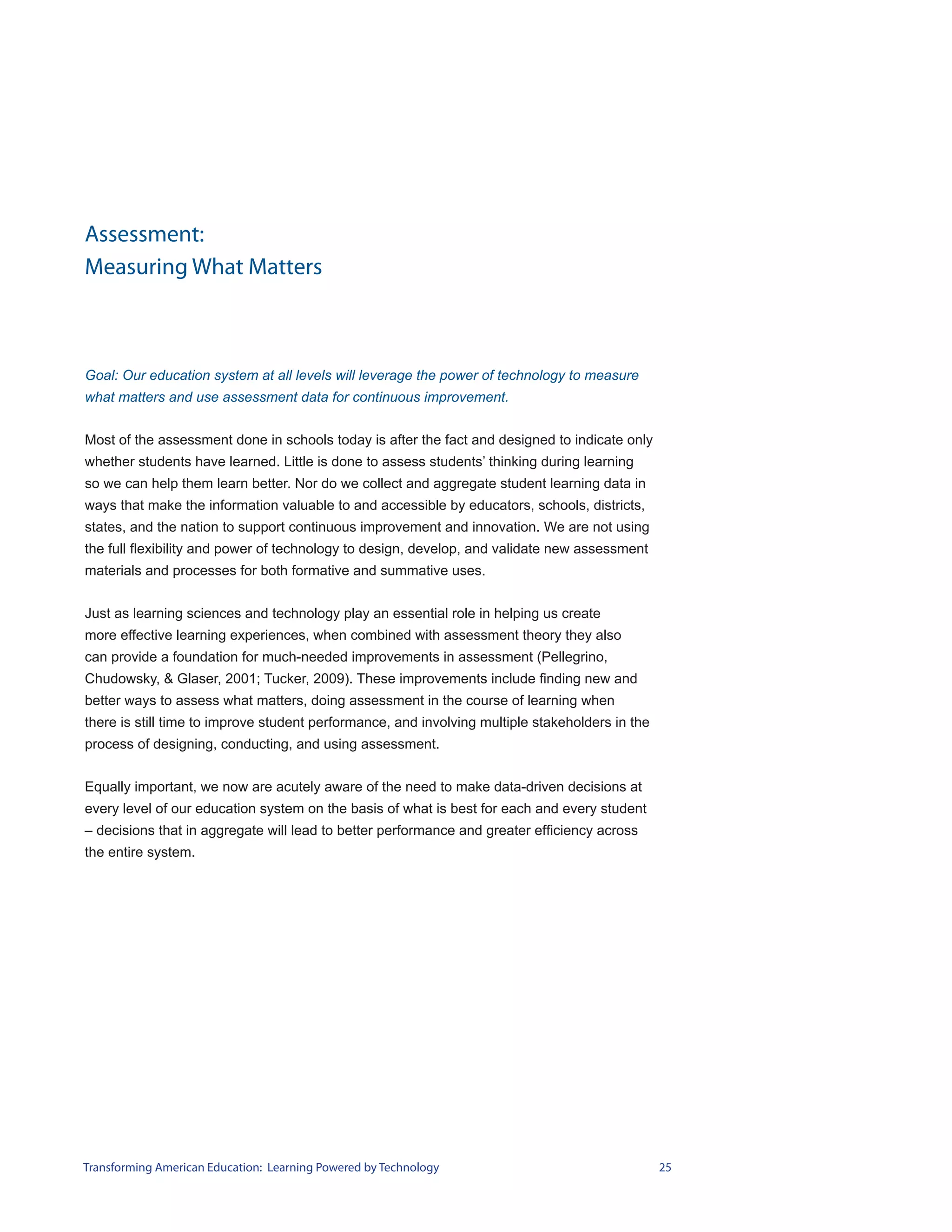 Assessment:
Measuring What Matters



Goal: Our education system at all levels will leverage the power of technology to measure
what matters and use assessment data for continuous improvement.


Most of the assessment done in schools today is after the fact and designed to indicate only
whether students have learned. Little is done to assess students’ thinking during learning
so we can help them learn better. Nor do we collect and aggregate student learning data in
ways that make the information valuable to and accessible by educators, schools, districts,
states, and the nation to support continuous improvement and innovation. We are not using
the full flexibility and power of technology to design, develop, and validate new assessment
materials and processes for both formative and summative uses.


Just as learning sciences and technology play an essential role in helping us create
more effective learning experiences, when combined with assessment theory they also
can provide a foundation for much-needed improvements in assessment (Pellegrino,
Chudowsky, & Glaser, 2001; Tucker, 2009). These improvements include finding new and
better ways to assess what matters, doing assessment in the course of learning when
there is still time to improve student performance, and involving multiple stakeholders in the
process of designing, conducting, and using assessment.


Equally important, we now are acutely aware of the need to make data-driven decisions at
every level of our education system on the basis of what is best for each and every student
– decisions that in aggregate will lead to better performance and greater efficiency across
the entire system.




Transforming American Education: Learning Powered by Technology                                  25
 
