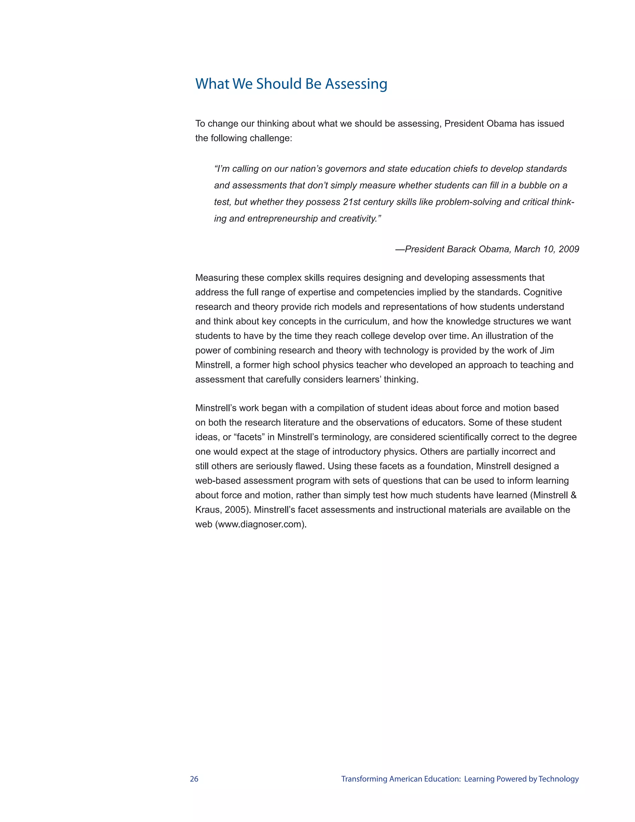 What We Should Be Assessing

 To change our thinking about what we should be assessing, President Obama has issued
 the following challenge:


     “I’m calling on our nation’s governors and state education chiefs to develop standards
     and assessments that don’t simply measure whether students can fill in a bubble on a
     test, but whether they possess 21st century skills like problem-solving and critical think-
     ing and entrepreneurship and creativity.”


                                                    —President Barack Obama, March 10, 2009


 Measuring these complex skills requires designing and developing assessments that
 address the full range of expertise and competencies implied by the standards. Cognitive
 research and theory provide rich models and representations of how students understand
 and think about key concepts in the curriculum, and how the knowledge structures we want
 students to have by the time they reach college develop over time. An illustration of the
 power of combining research and theory with technology is provided by the work of Jim
 Minstrell, a former high school physics teacher who developed an approach to teaching and
 assessment that carefully considers learners’ thinking.


 Minstrell’s work began with a compilation of student ideas about force and motion based
 on both the research literature and the observations of educators. Some of these student
 ideas, or “facets” in Minstrell’s terminology, are considered scientifically correct to the degree
 one would expect at the stage of introductory physics. Others are partially incorrect and
 still others are seriously flawed. Using these facets as a foundation, Minstrell designed a
 web-based assessment program with sets of questions that can be used to inform learning
 about force and motion, rather than simply test how much students have learned (Minstrell &
 Kraus, 2005). Minstrell’s facet assessments and instructional materials are available on the
 web (www.diagnoser.com).




26                                    Transforming American Education: Learning Powered by Technology
 