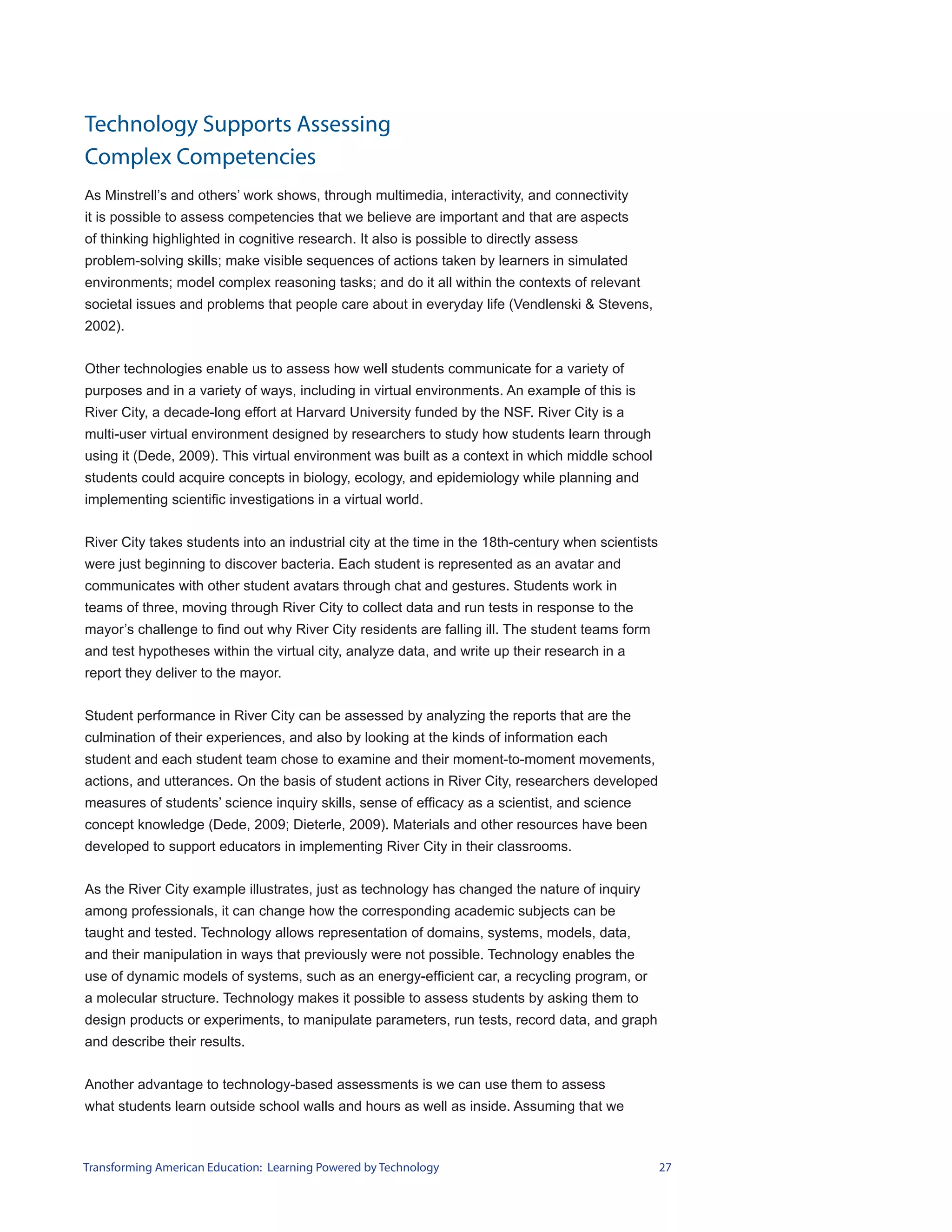 Technology Supports Assessing
Complex Competencies
As Minstrell’s and others’ work shows, through multimedia, interactivity, and connectivity
it is possible to assess competencies that we believe are important and that are aspects
of thinking highlighted in cognitive research. It also is possible to directly assess
problem-solving skills; make visible sequences of actions taken by learners in simulated
environments; model complex reasoning tasks; and do it all within the contexts of relevant
societal issues and problems that people care about in everyday life (Vendlenski & Stevens,
2002).


Other technologies enable us to assess how well students communicate for a variety of
purposes and in a variety of ways, including in virtual environments. An example of this is
River City, a decade-long effort at Harvard University funded by the NSF. River City is a
multi-user virtual environment designed by researchers to study how students learn through
using it (Dede, 2009). This virtual environment was built as a context in which middle school
students could acquire concepts in biology, ecology, and epidemiology while planning and
implementing scientific investigations in a virtual world.


River City takes students into an industrial city at the time in the 18th-century when scientists
were just beginning to discover bacteria. Each student is represented as an avatar and
communicates with other student avatars through chat and gestures. Students work in
teams of three, moving through River City to collect data and run tests in response to the
mayor’s challenge to find out why River City residents are falling ill. The student teams form
and test hypotheses within the virtual city, analyze data, and write up their research in a
report they deliver to the mayor.


Student performance in River City can be assessed by analyzing the reports that are the
culmination of their experiences, and also by looking at the kinds of information each
student and each student team chose to examine and their moment-to-moment movements,
actions, and utterances. On the basis of student actions in River City, researchers developed
measures of students’ science inquiry skills, sense of efficacy as a scientist, and science
concept knowledge (Dede, 2009; Dieterle, 2009). Materials and other resources have been
developed to support educators in implementing River City in their classrooms.


As the River City example illustrates, just as technology has changed the nature of inquiry
among professionals, it can change how the corresponding academic subjects can be
taught and tested. Technology allows representation of domains, systems, models, data,
and their manipulation in ways that previously were not possible. Technology enables the
use of dynamic models of systems, such as an energy-efficient car, a recycling program, or
a molecular structure. Technology makes it possible to assess students by asking them to
design products or experiments, to manipulate parameters, run tests, record data, and graph
and describe their results.


Another advantage to technology-based assessments is we can use them to assess
what students learn outside school walls and hours as well as inside. Assuming that we



Transforming American Education: Learning Powered by Technology                                     27
 