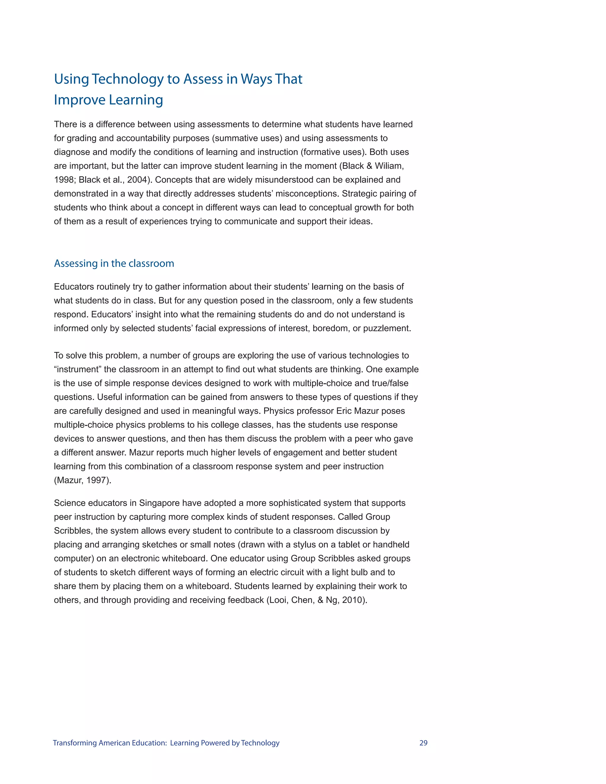 Using Technology to Assess in Ways That
Improve Learning
There is a difference between using assessments to determine what students have learned
for grading and accountability purposes (summative uses) and using assessments to
diagnose and modify the conditions of learning and instruction (formative uses). Both uses
are important, but the latter can improve student learning in the moment (Black & Wiliam,
1998; Black et al., 2004). Concepts that are widely misunderstood can be explained and
demonstrated in a way that directly addresses students’ misconceptions. Strategic pairing of
students who think about a concept in different ways can lead to conceptual growth for both
of them as a result of experiences trying to communicate and support their ideas.



Assessing in the classroom

Educators routinely try to gather information about their students’ learning on the basis of
what students do in class. But for any question posed in the classroom, only a few students
respond. Educators’ insight into what the remaining students do and do not understand is
informed only by selected students’ facial expressions of interest, boredom, or puzzlement.


To solve this problem, a number of groups are exploring the use of various technologies to
“instrument” the classroom in an attempt to find out what students are thinking. One example
is the use of simple response devices designed to work with multiple-choice and true/false
questions. Useful information can be gained from answers to these types of questions if they
are carefully designed and used in meaningful ways. Physics professor Eric Mazur poses
multiple-choice physics problems to his college classes, has the students use response
devices to answer questions, and then has them discuss the problem with a peer who gave
a different answer. Mazur reports much higher levels of engagement and better student
learning from this combination of a classroom response system and peer instruction
(Mazur, 1997).

Science educators in Singapore have adopted a more sophisticated system that supports
peer instruction by capturing more complex kinds of student responses. Called Group
Scribbles, the system allows every student to contribute to a classroom discussion by
placing and arranging sketches or small notes (drawn with a stylus on a tablet or handheld
computer) on an electronic whiteboard. One educator using Group Scribbles asked groups
of students to sketch different ways of forming an electric circuit with a light bulb and to
share them by placing them on a whiteboard. Students learned by explaining their work to
others, and through providing and receiving feedback (Looi, Chen, & Ng, 2010).




Transforming American Education: Learning Powered by Technology                                29
 