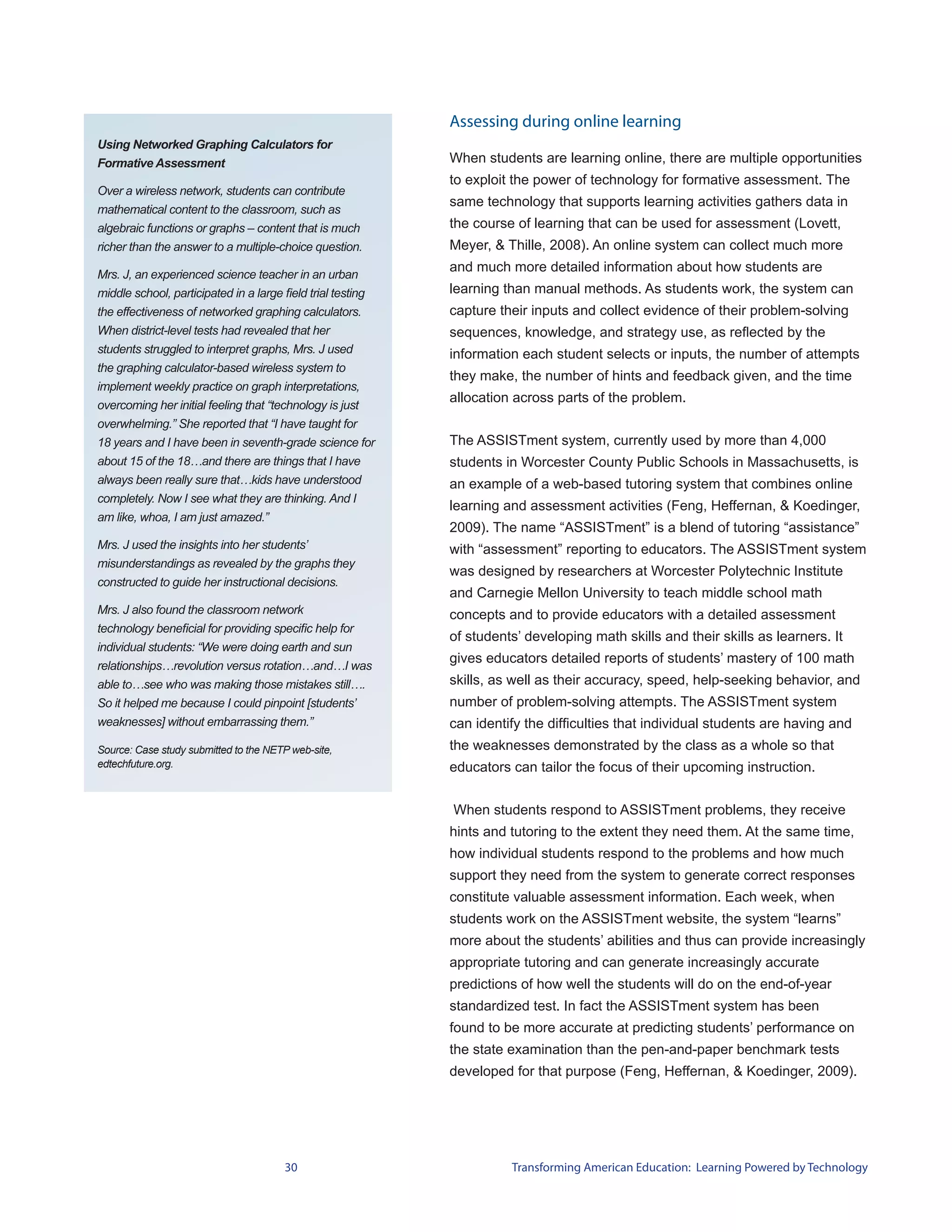Assessing during online learning
Using Networked Graphing Calculators for
Formative Assessment                                         When students are learning online, there are multiple opportunities
                                                             to exploit the power of technology for formative assessment. The
Over a wireless network, students can contribute
                                                             same technology that supports learning activities gathers data in
mathematical content to the classroom, such as
algebraic functions or graphs – content that is much         the course of learning that can be used for assessment (Lovett,
richer than the answer to a multiple-choice question.        Meyer, & Thille, 2008). An online system can collect much more
                                                             and much more detailed information about how students are
Mrs. J, an experienced science teacher in an urban
middle school, participated in a large field trial testing   learning than manual methods. As students work, the system can
the effectiveness of networked graphing calculators.         capture their inputs and collect evidence of their problem-solving
When district-level tests had revealed that her              sequences, knowledge, and strategy use, as reflected by the
students struggled to interpret graphs, Mrs. J used          information each student selects or inputs, the number of attempts
the graphing calculator-based wireless system to
                                                             they make, the number of hints and feedback given, and the time
implement weekly practice on graph interpretations,
                                                             allocation across parts of the problem.
overcoming her initial feeling that “technology is just
overwhelming.” She reported that “I have taught for
18 years and I have been in seventh-grade science for        The ASSISTment system, currently used by more than 4,000
about 15 of the 18…and there are things that I have          students in Worcester County Public Schools in Massachusetts, is
always been really sure that…kids have understood            an example of a web-based tutoring system that combines online
completely. Now I see what they are thinking. And I
                                                             learning and assessment activities (Feng, Heffernan, & Koedinger,
am like, whoa, I am just amazed.”
                                                             2009). The name “ASSISTment” is a blend of tutoring “assistance”
Mrs. J used the insights into her students’                  with “assessment” reporting to educators. The ASSISTment system
misunderstandings as revealed by the graphs they
                                                             was designed by researchers at Worcester Polytechnic Institute
constructed to guide her instructional decisions.
                                                             and Carnegie Mellon University to teach middle school math
Mrs. J also found the classroom network                      concepts and to provide educators with a detailed assessment
technology beneficial for providing specific help for
                                                             of students’ developing math skills and their skills as learners. It
individual students: “We were doing earth and sun
                                                             gives educators detailed reports of students’ mastery of 100 math
relationships…revolution versus rotation…and…I was
able to…see who was making those mistakes still….            skills, as well as their accuracy, speed, help-seeking behavior, and
So it helped me because I could pinpoint [students’          number of problem-solving attempts. The ASSISTment system
weaknesses] without embarrassing them.”                      can identify the difficulties that individual students are having and
Source: Case study submitted to the NETP web-site,           the weaknesses demonstrated by the class as a whole so that
edtechfuture.org.                                            educators can tailor the focus of their upcoming instruction.


                                                             When students respond to ASSISTment problems, they receive
                                                             hints and tutoring to the extent they need them. At the same time,
                                                             how individual students respond to the problems and how much
                                                             support they need from the system to generate correct responses
                                                             constitute valuable assessment information. Each week, when
                                                             students work on the ASSISTment website, the system “learns”
                                                             more about the students’ abilities and thus can provide increasingly
                                                             appropriate tutoring and can generate increasingly accurate
                                                             predictions of how well the students will do on the end-of-year
                                                             standardized test. In fact the ASSISTment system has been
                                                             found to be more accurate at predicting students’ performance on
                                                             the state examination than the pen-and-paper benchmark tests
                                                             developed for that purpose (Feng, Heffernan, & Koedinger, 2009).




                                       30                              Transforming American Education: Learning Powered by Technology
 