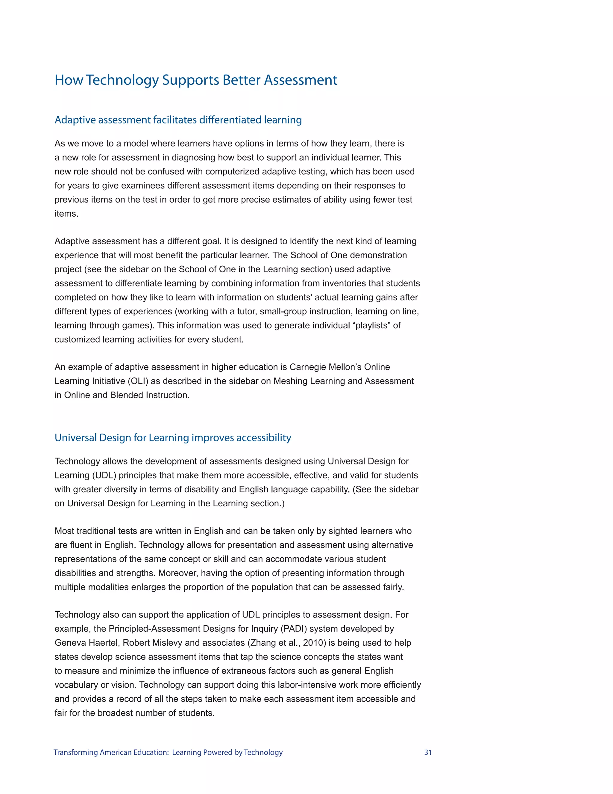 How Technology Supports Better Assessment

Adaptive assessment facilitates differentiated learning

As we move to a model where learners have options in terms of how they learn, there is
a new role for assessment in diagnosing how best to support an individual learner. This
new role should not be confused with computerized adaptive testing, which has been used
for years to give examinees different assessment items depending on their responses to
previous items on the test in order to get more precise estimates of ability using fewer test
items.


Adaptive assessment has a different goal. It is designed to identify the next kind of learning
experience that will most benefit the particular learner. The School of One demonstration
project (see the sidebar on the School of One in the Learning section) used adaptive
assessment to differentiate learning by combining information from inventories that students
completed on how they like to learn with information on students’ actual learning gains after
different types of experiences (working with a tutor, small-group instruction, learning on line,
learning through games). This information was used to generate individual “playlists” of
customized learning activities for every student.


An example of adaptive assessment in higher education is Carnegie Mellon’s Online
Learning Initiative (OLI) as described in the sidebar on Meshing Learning and Assessment
in Online and Blended Instruction.



Universal Design for Learning improves accessibility

Technology allows the development of assessments designed using Universal Design for
Learning (UDL) principles that make them more accessible, effective, and valid for students
with greater diversity in terms of disability and English language capability. (See the sidebar
on Universal Design for Learning in the Learning section.)


Most traditional tests are written in English and can be taken only by sighted learners who
are fluent in English. Technology allows for presentation and assessment using alternative
representations of the same concept or skill and can accommodate various student
disabilities and strengths. Moreover, having the option of presenting information through
multiple modalities enlarges the proportion of the population that can be assessed fairly.


Technology also can support the application of UDL principles to assessment design. For
example, the Principled-Assessment Designs for Inquiry (PADI) system developed by
Geneva Haertel, Robert Mislevy and associates (Zhang et al., 2010) is being used to help
states develop science assessment items that tap the science concepts the states want
to measure and minimize the influence of extraneous factors such as general English
vocabulary or vision. Technology can support doing this labor-intensive work more efficiently
and provides a record of all the steps taken to make each assessment item accessible and
fair for the broadest number of students.



Transforming American Education: Learning Powered by Technology                                    31
 