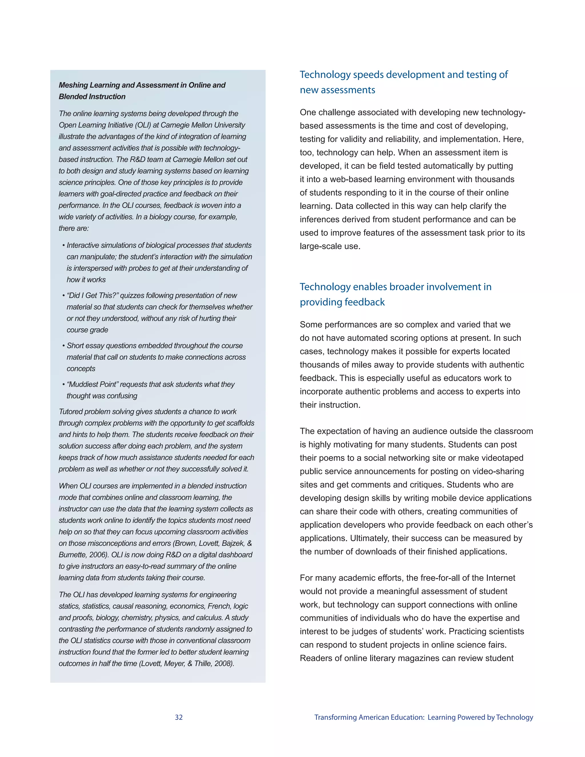 Technology speeds development and testing of
Meshing Learning and Assessment in Online and
                                                                   new assessments
Blended Instruction

The online learning systems being developed through the            One challenge associated with developing new technology-
Open Learning Initiative (OLI) at Carnegie Mellon University       based assessments is the time and cost of developing,
illustrate the advantages of the kind of integration of learning   testing for validity and reliability, and implementation. Here,
and assessment activities that is possible with technology-
                                                                   too, technology can help. When an assessment item is
based instruction. The R&D team at Carnegie Mellon set out
                                                                   developed, it can be field tested automatically by putting
to both design and study learning systems based on learning
science principles. One of those key principles is to provide      it into a web-based learning environment with thousands
learners with goal-directed practice and feedback on their         of students responding to it in the course of their online
performance. In the OLI courses, feedback is woven into a          learning. Data collected in this way can help clarify the
wide variety of activities. In a biology course, for example,      inferences derived from student performance and can be
there are:
                                                                   used to improve features of the assessment task prior to its
 • Interactive simulations of biological processes that students   large-scale use.
   can manipulate; the student’s interaction with the simulation
  is interspersed with probes to get at their understanding of
  how it works
                                                                   Technology enables broader involvement in
 • “Did I Get This?” quizzes following presentation of new
   material so that students can check for themselves whether
                                                                   providing feedback
   or not they understood, without any risk of hurting their
                                                                   Some performances are so complex and varied that we
   course grade
                                                                   do not have automated scoring options at present. In such
 • Short essay questions embedded throughout the course
                                                                   cases, technology makes it possible for experts located
   material that call on students to make connections across
   concepts                                                        thousands of miles away to provide students with authentic
                                                                   feedback. This is especially useful as educators work to
 • “Muddiest Point” requests that ask students what they
   thought was confusing
                                                                   incorporate authentic problems and access to experts into
                                                                   their instruction.
Tutored problem solving gives students a chance to work
through complex problems with the opportunity to get scaffolds
and hints to help them. The students receive feedback on their     The expectation of having an audience outside the classroom
solution success after doing each problem, and the system          is highly motivating for many students. Students can post
keeps track of how much assistance students needed for each        their poems to a social networking site or make videotaped
problem as well as whether or not they successfully solved it.     public service announcements for posting on video-sharing
When OLI courses are implemented in a blended instruction          sites and get comments and critiques. Students who are
mode that combines online and classroom learning, the              developing design skills by writing mobile device applications
instructor can use the data that the learning system collects as   can share their code with others, creating communities of
students work online to identify the topics students most need
                                                                   application developers who provide feedback on each other’s
help on so that they can focus upcoming classroom activities
                                                                   applications. Ultimately, their success can be measured by
on those misconceptions and errors (Brown, Lovett, Bajzek, &
Burnette, 2006). OLI is now doing R&D on a digital dashboard       the number of downloads of their finished applications.
to give instructors an easy-to-read summary of the online
learning data from students taking their course.                   For many academic efforts, the free-for-all of the Internet
The OLI has developed learning systems for engineering             would not provide a meaningful assessment of student
statics, statistics, causal reasoning, economics, French, logic    work, but technology can support connections with online
and proofs, biology, chemistry, physics, and calculus. A study     communities of individuals who do have the expertise and
contrasting the performance of students randomly assigned to       interest to be judges of students’ work. Practicing scientists
the OLI statistics course with those in conventional classroom
                                                                   can respond to student projects in online science fairs.
instruction found that the former led to better student learning
                                                                   Readers of online literary magazines can review student
outcomes in half the time (Lovett, Meyer, & Thille, 2008).




                                       32                              Transforming American Education: Learning Powered by Technology
 