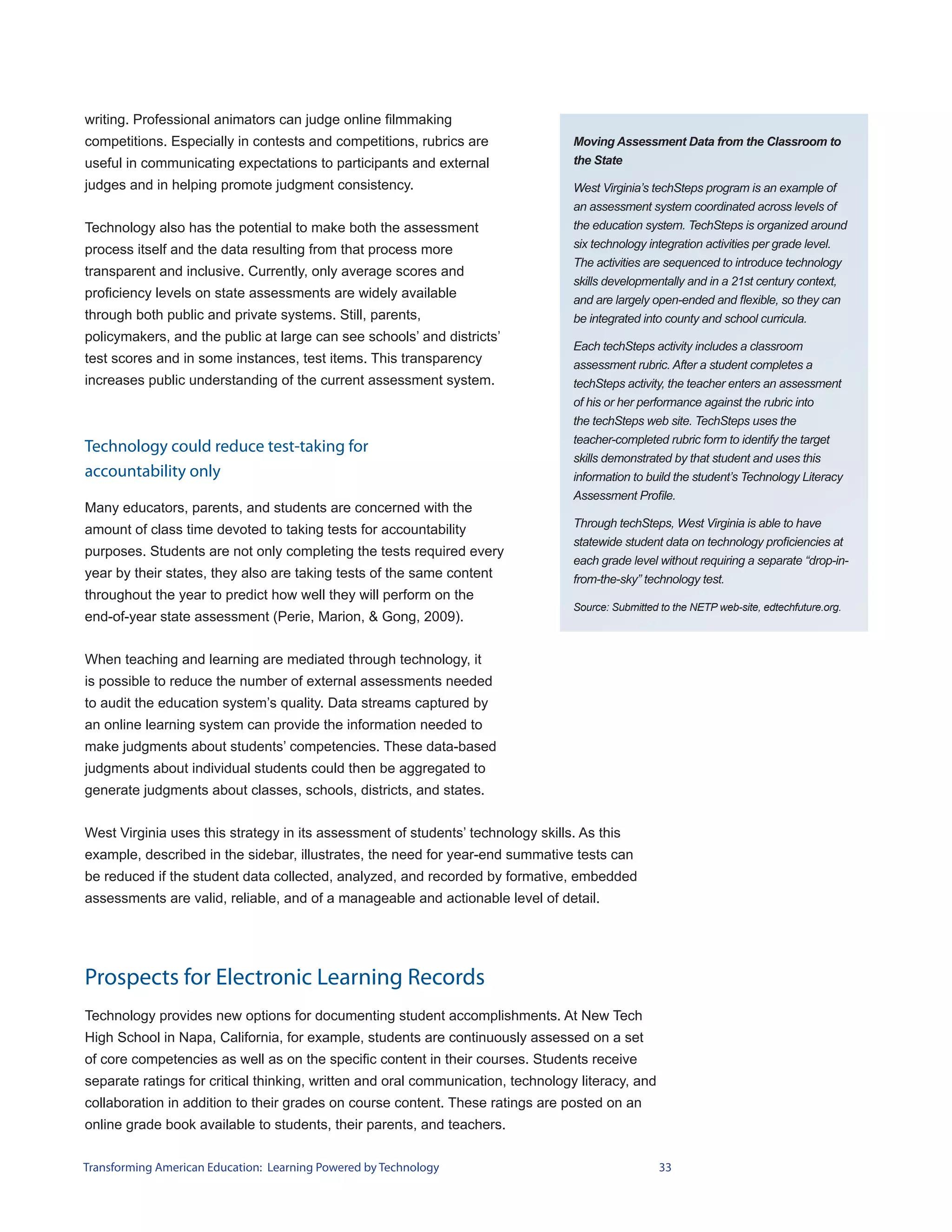 writing. Professional animators can judge online filmmaking
competitions. Especially in contests and competitions, rubrics are                Moving Assessment Data from the Classroom to
useful in communicating expectations to participants and external                 the State

judges and in helping promote judgment consistency.                               West Virginia’s techSteps program is an example of
                                                                                  an assessment system coordinated across levels of
Technology also has the potential to make both the assessment                     the education system. TechSteps is organized around
process itself and the data resulting from that process more                      six technology integration activities per grade level.
                                                                                  The activities are sequenced to introduce technology
transparent and inclusive. Currently, only average scores and
                                                                                  skills developmentally and in a 21st century context,
proficiency levels on state assessments are widely available                      and are largely open-ended and flexible, so they can
through both public and private systems. Still, parents,                          be integrated into county and school curricula.
policymakers, and the public at large can see schools’ and districts’
                                                                                  Each techSteps activity includes a classroom
test scores and in some instances, test items. This transparency                  assessment rubric. After a student completes a
increases public understanding of the current assessment system.                  techSteps activity, the teacher enters an assessment
                                                                                  of his or her performance against the rubric into
                                                                                  the techSteps web site. TechSteps uses the
                                                                                  teacher-completed rubric form to identify the target
Technology could reduce test-taking for
                                                                                  skills demonstrated by that student and uses this
accountability only                                                               information to build the student’s Technology Literacy
                                                                                  Assessment Profile.
Many educators, parents, and students are concerned with the
                                                                                  Through techSteps, West Virginia is able to have
amount of class time devoted to taking tests for accountability
                                                                                  statewide student data on technology proficiencies at
purposes. Students are not only completing the tests required every
                                                                                  each grade level without requiring a separate “drop-in-
year by their states, they also are taking tests of the same content              from-the-sky” technology test.
throughout the year to predict how well they will perform on the
                                                                                  Source: Submitted to the NETP web-site, edtechfuture.org.
end-of-year state assessment (Perie, Marion, & Gong, 2009).


When teaching and learning are mediated through technology, it
is possible to reduce the number of external assessments needed
to audit the education system’s quality. Data streams captured by
an online learning system can provide the information needed to
make judgments about students’ competencies. These data-based
judgments about individual students could then be aggregated to
generate judgments about classes, schools, districts, and states.


West Virginia uses this strategy in its assessment of students’ technology skills. As this
example, described in the sidebar, illustrates, the need for year-end summative tests can
be reduced if the student data collected, analyzed, and recorded by formative, embedded
assessments are valid, reliable, and of a manageable and actionable level of detail.




Prospects for Electronic Learning Records
Technology provides new options for documenting student accomplishments. At New Tech
High School in Napa, California, for example, students are continuously assessed on a set
of core competencies as well as on the specific content in their courses. Students receive
separate ratings for critical thinking, written and oral communication, technology literacy, and
collaboration in addition to their grades on course content. These ratings are posted on an
online grade book available to students, their parents, and teachers.


Transforming American Education: Learning Powered by Technology                                     33
 