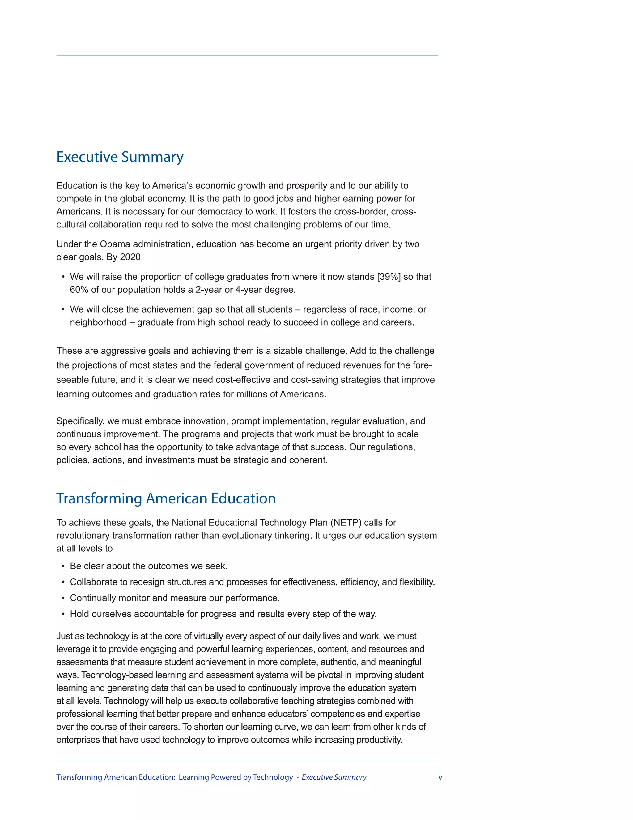 Executive Summary
Education is the key to America’s economic growth and prosperity and to our ability to
compete in the global economy. It is the path to good jobs and higher earning power for
Americans. It is necessary for our democracy to work. It fosters the cross-border, cross-
cultural collaboration required to solve the most challenging problems of our time.

Under the Obama administration, education has become an urgent priority driven by two
clear goals. By 2020,

 • We will raise the proportion of college graduates from where it now stands [39%] so that
   60% of our population holds a 2-year or 4-year degree.

 • We will close the achievement gap so that all students – regardless of race, income, or
   neighborhood – graduate from high school ready to succeed in college and careers.


These are aggressive goals and achieving them is a sizable challenge. Add to the challenge
the projections of most states and the federal government of reduced revenues for the fore-
seeable future, and it is clear we need cost-effective and cost-saving strategies that improve
learning outcomes and graduation rates for millions of Americans.

Specifically, we must embrace innovation, prompt implementation, regular evaluation, and
continuous improvement. The programs and projects that work must be brought to scale
so every school has the opportunity to take advantage of that success. Our regulations,
policies, actions, and investments must be strategic and coherent.



Transforming American Education
To achieve these goals, the National Educational Technology Plan (NETP) calls for
revolutionary transformation rather than evolutionary tinkering. It urges our education system
at all levels to
 • Be clear about the outcomes we seek.
 • Collaborate to redesign structures and processes for effectiveness, efficiency, and flexibility.
 • Continually monitor and measure our performance.
 • Hold ourselves accountable for progress and results every step of the way.

Just as technology is at the core of virtually every aspect of our daily lives and work, we must
leverage it to provide engaging and powerful learning experiences, content, and resources and
assessments that measure student achievement in more complete, authentic, and meaningful
ways. Technology-based learning and assessment systems will be pivotal in improving student
learning and generating data that can be used to continuously improve the education system
at all levels. Technology will help us execute collaborative teaching strategies combined with
professional learning that better prepare and enhance educators’ competencies and expertise
over the course of their careers. To shorten our learning curve, we can learn from other kinds of
enterprises that have used technology to improve outcomes while increasing productivity.


Transforming American Education: Learning Powered by Technology - Executive Summary                   v
 
